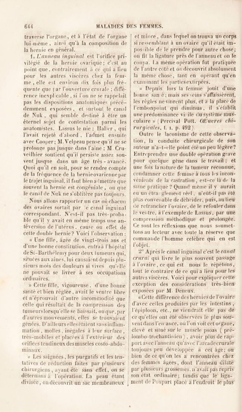 traverse l’organe, et à l’état de l’organe lui-même , aind qu’à la composition de la hernie en générai. Jo L'anneau inguinal est l’orifice pri- vilégié de la hernie ovarique ; c’est au point que. contrairement à ce qui a lieu pour les autres viscères chez la fem- me , elle est environ dix fois plus fré- quente que par l’ouverture crurale : diffé- rence inexplicable , si l'on ne se rappelait pas les dispositions anatomiques précé- demment exposées, et surtout le canal de Nuk , qui semble destiné à être un éternel sujet de contestation parmi Ses anatomistes. Lassus le nie ; Haller , qui l’avait rejeté d'abord , l’admet ensuite avec Cooper; M. Velpeau pense qu’il ne se prolonge pas jusque dans l'aine ; M. Cru- veilhier soutient qu’il persiste assez sou- vent jusque dans un âge très - avancé. Quoi qu’il en soit, pour se rendre compte delà fréquence de la hernieovariennepar le trajet inguinal, il faut bien admettre que souvent la hernie est congéniale , ou que le canal de Nuk ne s’oblitère pas toujours. Nous allons rapporter un ca« où chacun des ovaires sortait par le canal inguinal correspondant. N’est-ii pas très-proba- ble qu’il y avait en même temps une an- téversion de l'utérus, cause ou effet de celte double hernie? Voici l’observation : « Une fille, âgée de vingt-trois ans et d’nne bonne constitution, entraà l'hôpital deSt-Barthélemy pour deux tumeurs qui, situées aux aines, lui causaient depuis plu- sieurs mois des douleurs si vives qu’elle ne pouvait se livrer à ses occupations ordinaires. » Cette fille, vigoureuse, d’une bonne santé et bien réglée , avait le ventre libre et n’éprouvait d’autre incommodité que celle qui résultait de la compression des tumeurslorsqu’ellese baissait, ou que, par d’autres mouvements, elles se trouvaient gênées. D’ailleurs elles étaient sans inflam- mation , molles, inégales à leur surface, très-mobiles et placées à l’extérieur des orifices tendineux desmuscles costo-abdo- minaux. » Les saignées, les purgatifs et les ten- j tatives de réduction faites par plusieurs ; chirurgiens , ayant été sans effet, on se | détermina à l’opération. La peau étant i divisée, on découvrit un sac membraneux j et mince , dans lequel on trouva un corps si ressemblant à un ovaire qu’il était im- possible de le prendre pour autre chose; on fit la ligature près de l’anneau et on le coupa. La même opération fut pratiquée de l’autre côté et on découvrit absolument la même chose, tant en opérant qu’en examinant les partiesextirpées. » Depuis lors la femme jouit d’une bonne san é; mais ses seins s’affaissèrent, les règles ne vinrent plus, et à la place de l’embonpoint qui diminua, il s’établit une prédominance virile du système mus- culaire » ( Percival Pott. OEuvres chi- rurgicales. t. i, p. 492). Outre le laconisme de cette observa- tion, la conduite chirurgicale de son auteur n’a-t-elle point été un peu légère? Entreprendre une double opération grave pour quelque gêne dans le travail ; et une fois la nature de la tumeur reconnue, condamner cette femme à tous les incon- vénients de la castration, est-ce là de Ja sâme pratique ? Quand même il y aurait eu un étranglement réel , n’eùt-il pas été plus convenable de débrider, puis, au lieu de retrancher l’ovaire, de le refouler dans le ventre, à l’exemple de Lassus , par une compression méthodique et prolongée. Ce sont les réflexions que nous soumet- tons au lecteur avec toute la réserve que commande l’homme célébré qui en est l’objet. 2° Après le canal inguinal c’est 1 ecanal crural qui livre le plus souvent passage à l’ovaire , ce qui est nous le répétons , tout le contraire de ce qui a lieu pour les autres viscères. Voici pour expliquer cette exception des considérations très-bien exposées par M. Deneux. «Cette différence des hernies de l’ovaire d’avec celles produites par les intestins , l’épiploon, etc., ne viendrait elle pas de ce qu’elles ont été observées le plus sou- ventdans l’en ance, où l’on voit cet organe, élevé et silué sur le muscle psoas ( pré- lombo-trochantiuien ), avoir plus de rap- port avec l’anneau qu’avec l’arcadecrurale toujours peu développée à cet âge; ou bien de ce qu’on les a rencontrées chez des femmes âgées, dont l’anneau dilaté par plusieurs grossesses, n’avait pas repris son état ordinaire; tandis que le liga- ment de Poupart placé à l’endroit le plus