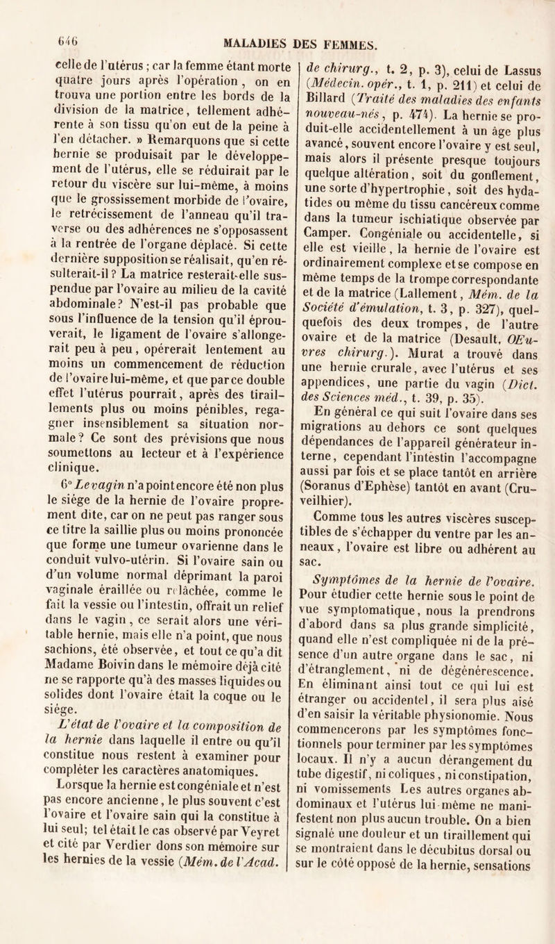 ô46 celle de l’utérus ; car la femme étant morte quatre jours après l’opération , on en trouva une portion entre les bords de la division de la matrice, tellement adhé- rente à son tissu qu’on eut de la peine à l’en détacher. » Remarquons que si cette hernie se produisait par le développe- ment de l’utérus, elle se réduirait par le retour du viscère sur lui-même, à moins que le grossissement morbide de i’ovaire, le rétrécissement de l’anneau qu’il tra- verse ou des adhérences ne s’opposassent à la rentrée de l’organe déplacé. Si cette dernière supposition se réalisait, qu’en ré- sulterait-il ? La matrice resterait-elle sus- pendue par l’ovaire au milieu de la cavité abdominale? N’est-il pas probable que sous l’influence de la tension qu’il éprou- verait, le ligament de l’ovaire s’allonge- rait peu à peu, opérerait lentement au moins un commencement de réduction de l’ovaire lui-même, et que parce double effet l’utérus pourrait, après des tirail- lements plus ou moins pénibles, rega- gner insensiblement sa situation nor- male? Ce sont des prévisions que nous soumettons au lecteur et à l’expérience clinique. 6° Levagin n’apointencore été non plus le siège de la hernie de l’ovaire propre- ment dite, car on ne peut pas ranger sous ce titre la saillie plus ou moins prononcée que forme une tumeur ovarienne dans le conduit vulvo-utérin. Si l’ovaire sain ou d’un volume normal déprimant la paroi vaginale éraillée ou relâchée, comme le fait la vessie ou l’intestin, offrait un relief dans le vagin, ce serait alors une véri- table hernie, mais elle n’a point, que nous sachions, été observée, et tout ce qu’a dit Madame Boivin dans le mémoire déjà cité ne se rapporte qu’à des masses liquides ou solides dont l’ovaire était la coque ou le siège. L'état de l'ovaire et la composition de la hernie dans laquelle il entre ou qu’il constitue nous restent à examiner pour compléter les caractères anatomiques. Lorsque la hernie estcongéniale et n’est pas encore ancienne, le plus souvent c’est l’ovaire et l’ovaire sain qui la constitue à lui seul; tel était le cas observé par Veyret et cité par Verdier dons son mémoire sur les hernies de la vessie (.Mém. de VAcad. de chirurg., t. 2, p. 3), celui de Lassus {Médecin. opèr., t. 1, p. 211) et celui de Billard {Traité des maladies des enfants nouveau-nés, p. 474). La hernie se pro- duit-elle accidentellement à un âge plus avancé, souvent encore l’ovaire y est seul, mais alors il présente presque toujours quelque altération, soit du gonflement, une sorte d’hypertrophie, soit des hyda- tides ou même du tissu cancéreux comme dans la tumeur ischiatique observée par Camper. Congéniale ou accidentelle, si elle est vieille, la hernie de l’ovaire est ordinairement complexe et se compose en même temps de la trompe correspondante et de la matrice (Lallement, Mém. de la Société d’émulation, t. 3, p. 327), quel- quefois des deux trompes, de l’autre ovaire et de la matrice (Desault, OEu- vres chirurg.). Murat a trouvé dans une hernie crurale, avec l’utérus et ses appendices, une partie du vagin {Dict. des Sciences méd., t. 39, p. 35). En général ce qui suit l’ovaire dans ses migrations au dehors ce sont quelques dépendances de l’appareil générateur in- terne, cependant l’intestin l’accompagne aussi par fois et se place tantôt en arrière (Soranus d’Ephèse) tantôt en avant (Cru- veilhier). Comme tous les autres viscères suscep- tibles de s’échapper du ventre par les an- neaux , 1 ovaire est libre ou adhérent au sac. Symptômes de la hernie de Vovaire. Pour étudier cette hernie sous le point de vue symptomatique, nous la prendrons d’abord dans sa plus grande simplicité, quand elle n’est compliquée ni de la pré- sence d’on autre organe dans le sac, ni d’étranglement, ni de dégénérescence. En éliminant ainsi tout ce qui lui est étranger ou accidentel, il sera plus aisé d’en saisir la véritable physionomie. Nous commencerons par les symptômes fonc- tionnels pour terminer par les symptômes locaux. Il n’y a aucun dérangement du tube digestif, ni coliques, ni constipation, ni vomissements Les autres organes ab- dominaux et l’utérus lui même ne mani- festent non plus aucun trouble. On a bien signalé une douleur et un tiraillement qui se montraient dans le décubitus dorsal ou sur le côté opposé de la hernie, sensations