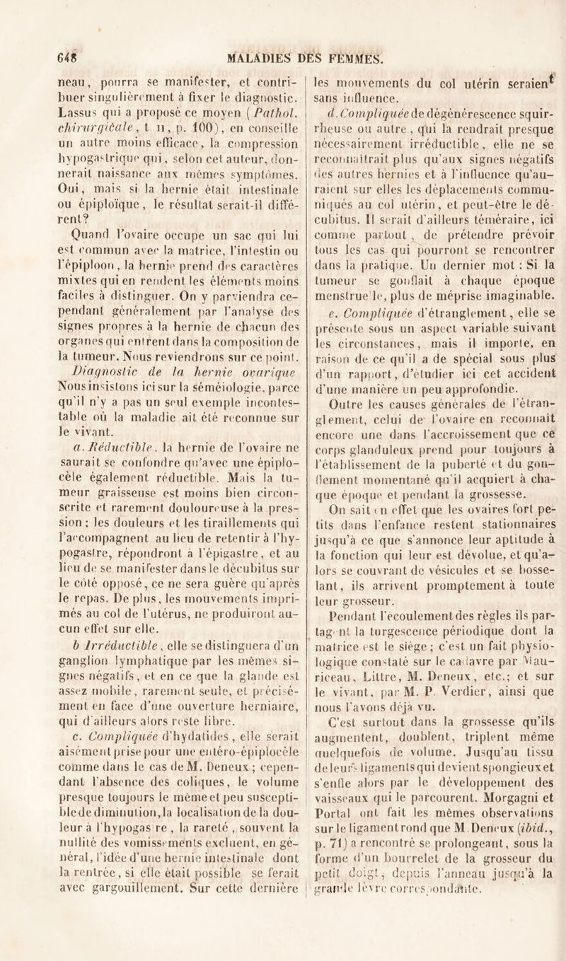 neau, pourra se manifester, et contri- buer singulièrement à fixer le diagnostic. Lassus qui a proposé ce moyen ( Pathol, chirurgiûale, t n, p. 100), en conseille un autre moins efficace, la compression hypogastrique qui, selon cet auteur, don- nerait naissance aux mémos symptômes. Oui, mais si la hernie était intestinale ou épiploïque, le résultat serait-il diffé- rent? Quand l’ovaire occupe un sac qui lui est commun avec la matrice, l’intestin ou l’épiploon , la hernie prend des caractères mixtes qui en rendent les éléments moins faciles à distinguer. On y parviendra ce- pendant généralement par l'analyse des signes propres à la hernie de chacun des organes qui entrent dans la composition de la tumeur. Nous reviendrons sur ce point. Diagnostic de la hernie ovarique Nous insistons ici sur la séméiologie, parce qu’il n’y a pas un seul exemple incontes- table où la maladie ait été re connue sur le vivant. a. Réductible, la he rnie de l’ovaire ne saurait se confondre qu’avec une épiplo- cèle également réductible. Mais la tu- meur graisseuse est moins bien circon- scrite et rarement douloure use à la pres- sion ; les douleurs et les tiraillements qui l’accompagnent au lieu de retentir à l’hy- pogaslre, répondront a l'épigastre, et au lieu de1 se manifester dans le décubitus sur le côté opposé, ce ne sera guère qu’après le repas. De plus, les mouvements impri- més au col de l’utérus, ne produiront au- cun effet sur elle. h Irréductible, elle se distinguera d’un ganglion lymphatique par les mêmes si- gnes négatifs, et en ce que la glande est assez mobile, rarement seule, et précisé- ment en face d’une ouverture herniaire, qui d'ailleurs alors reste libre. c. Compliquée d’hydatides , elle serait aisément prise pour une entéro-épipioeèle comme dans le cas de M. Deneux; cepen- dant l’absence des coliques, le volume presque toujours le même et peu suseepti- blede diminution,la localisation de la dou- leur à l'hypogas re , la rareté , souvent la nullité des vomissements excluent, en gé- néral, l’idée d’une hernie intestinale dont la rentrée, si elle était possible se ferait avec gargouillement. Sur cette dernière les mouvements du col utérin seraient sans influence. d. Compliquée de dégénérescence squir- rheuse ou autre , qui la rendrait presque nécessairement irréductible, elle ne se reconnaîtrait plus qu’aux signes négatifs des autres hernies et à l’influence qu’au- raient sur elles les déplacements commu- niqués au col utérin, et peut-être le dé- cubitus. Il serait d’ailleurs téméraire, ici comme partout , de prétendre prévoir tous les cas qui pourront se rencontrer dans la pratique. Un dernier mot : Si la tumeur se gonflait à chaque époque menstrue le, plus de méprise imaginable. e. Compliquée d’étranglement, elle se présente sous un aspect variable suivant les circonstances, mais il importe, en raison de ce qu’il a de spécial sous plus d’un rapport, d’étudier ici cet accident d’une manière un peu approfondie. Outre les causes générales de l'étran- glement, celui de l’ovaire en reconnaît encore une dans l’accroissement que ce corps glanduleux prend pour toujours à l'établissement de la puberté et du gon- flement, momentané qu’il acquiert à cha- que époque et pendant la grossesse. On sait &lt; n effet que les ovaires fort pe- tits dans l’enfance restent stationnaires jusqu’à ce que s’annonce leur aptitude à la fonction qui leur est dévolue, et qu’a- lors se couvrant de vésicules et se bosse- lant, ils arrivent promptement à toute leur grosseur. Pendant l’écoulement des règles ils par- tagent la turgescence périodique dont Sa matrice est le siège; c’est un fait physio- logique constaté sur le cadavre par Mau- rieeau, Littré, M. Deneux, elc.; et sur le vivant, par M. P Verdier, ainsi que nous l’avons déjà vu. C’est surtout dans la grossesse qu’ils augmentent, doublent, triplent même quelquefois de volume. Jusqu’au tissu de leurs ligaments qui devient spongieux et s'enfle alors par le développement des vaisseaux qui le parcourent. Morgagni et Portai ont fait les mêmes observations sur le ligament rond que M Deneux (ibid., p. 71) a rencontré se prolongeant, sous la forme d’un bourrelet de la grosseur du petit doigt, depuis l’anneau jusqu’à la grande lèvre correspondante.