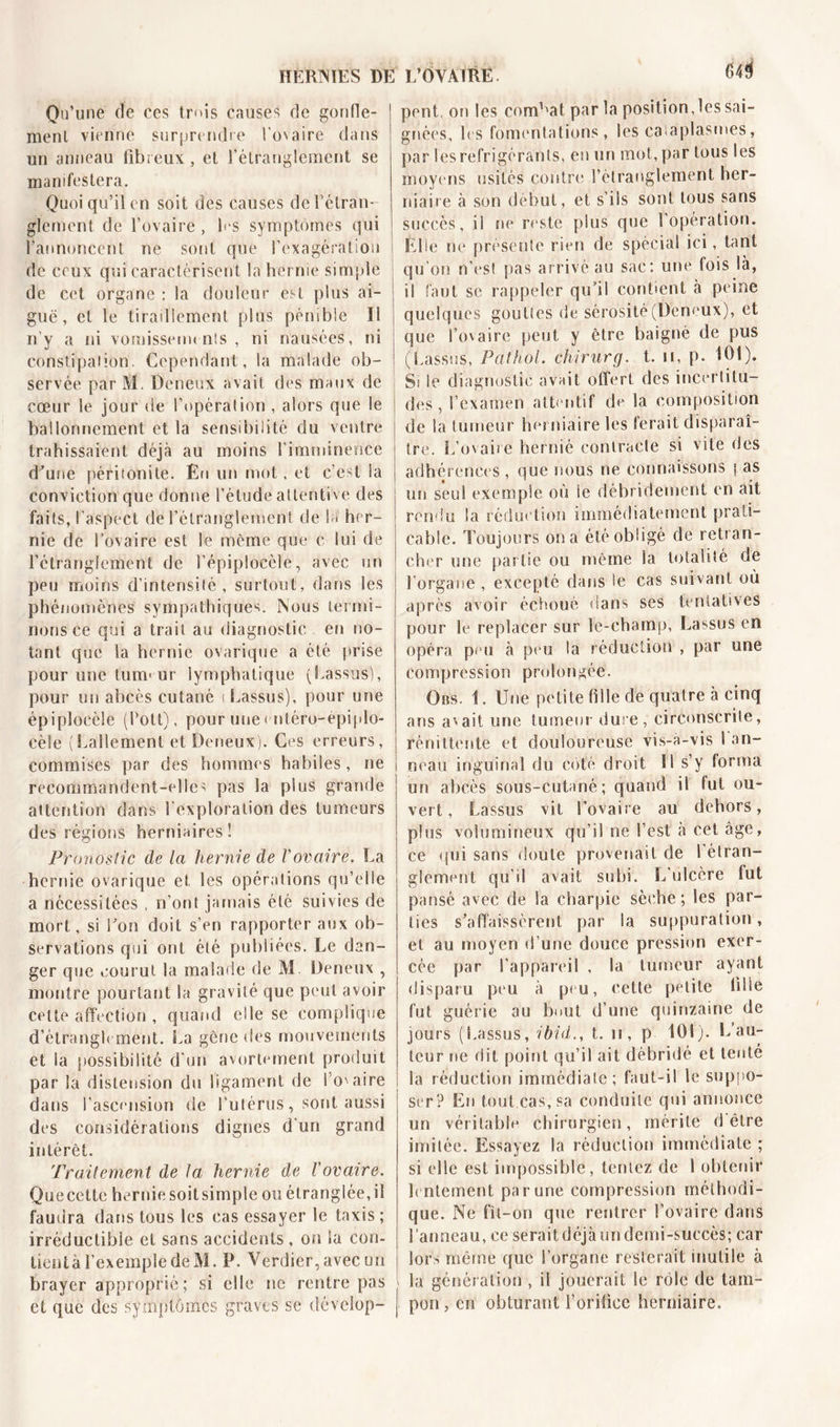 HERNIES B Qu’une de ces trois causes de gonfle- ment vienne surprendre l’ovaire dans un anneau fibreux, et l’étranglement se manifestera. Quoi qu’il en soit des causes de l'étran- glement de l’ovaire , Ls symptômes qui l’annoncent ne sont que l’exagération de ceux qui caractérisent la hernie simple de cet organe : la douleur est plus ai- guë, et le tiraillement plus pénible II n’y a ni vomissements, ni nausées, ni constipation. Cependant, la malade ob- servée par M. Deneux avait des maux de cœur le jour de l’opération , alors que le ballonnement et la sensibilité du ventre trahissaient déjà au moins l’imminence d'une péritonite. En un mot, et c’est la conviction que donne l’élude attentive des faits, l'aspect de l’étranglement de la her- nie de l’ovaire est le même que c lui de l’étranglement de l’épiplocèle, avec un peu moins d’intensité, surtout, dans les phénomènes sympathiques. Nous termi- nons ce qui a trait au diagnostic en no- tant que la hernie ovarique a été prise pour une tumeur lymphatique (Lassus), pour un abcès cutané i Lassus), pour une épiplocèle (Pott), pour une&lt; ntéro-épiplo- cèle (Eallement et Derieux). Ces erreurs, commises par des hommes habiles, ne recommandent-elles pas la plus grande attention dans l'exploration des tumeurs des régions herniaires! Pronostic de la hernie de Vovaire. La hernie ovarique et les opérations qu’elle a nécessitées , n’ont jamais été suivies de mort, si l'on doit s’en rapporter aux ob- servations qui ont été publiées. Le dan- ger que courut la malade de M Deneux , montre pourtant la gravité que peut avoir celte affection , quand elle se complique d’étranglement. La gène des mouvements et la possibilité d'un avortement produit par la distension du ligament de 1 O'aire dans l’ascension de l'utérus, sont aussi des considérations dignes d'un grand intérêt. Traitement de la hernie de l'ovaire. Quecette hernie soitsimple ou étranglée, il faudra dans tous les cas essayer le taxis ; irréductible et sans accidents, on la con- tientà l’exemple de M. P. Verdier, avec un hrayer approprié; si elle ne rentre pas et que des symptômes graves se dévclop- L’OVAIRE 643 pent, on les combat par la positionnes sai- gnées, les fomentations, les cataplasmes, par les réfrigérants, en un mot, par tous les moyens usités contre l’étranglement her- niaire à son début, et s’ils sont tous sans succès, il ne reste plus que 1 opération. Elle ne présente rien de spécial ici, tant qu'on n’est pas arrivé au sac: une fois là, il faut se rappeler qu’il contient à peine quelques gouttes de sérosité (Deneux), et que l’ovaire peut y être baigné de pus (Lassus, Pathol, chirurg. t. u, p. 101). Si le diagnostic avnit offert, des incertitu- des , l’examen attentif de la composition de la tumeur herniaire les lerait disparaî- tre. L’ovaire hernié contracte si vite des adhérences , que nous ne connaissons | as un seul exemple où le débridement en ait rendu la réduction immédiatement prati- cable. Toujours on a été obligé de retran- cher une partie ou même la totalité de l’organe , excepté dans le cas suivant où après avoir échoué dans ses tentatives pour le replacer sur le-champ, Lassus en opéra peu à peu la réduction , par une compression prolongée. Obs. 1. Une petite tille de quatre à cinq ans avait une tumeur dure, circonscrite, rémittente et douloureuse vi.s-a-vis 1 an- neau inguinal du coté droit 11 s’y forma un abcès sous-cutané; quand il fut ou- vert, Lassus vit l’ovaire au dehors, plus volumineux qu’il ne l’est à cet âge, ce qui sans doute provenait de l'étran- glement qu’il avait subi. L'ulcère tut pansé avec de la charpie sèche; les par- ties s’affaissèrent par la suppuration, et au moyen d’une douce pression exer- cée par l’appareil , la tumeur ayant disparu peu à peu, cette petite tille fut guérie au bout d’une quinzaine de jours (Lassus, ibid., t. n, p 101). L’au- teur ne dit point qu’il ait débridé et tenté la réduction immédiate; faut-il le suppo- ser? En tout cas, sa conduite qui annonce un véritable chirurgien, mérite d'être imitée. Essayez la réduction immédiate ; si elle est impossible, tentez de 1 obtenir lentement par une compression méthodi- que. Ne fit-on que rentrer l’ovaire dans l'anneau, ce serait déjà un demi-succès; car lors même que l’organe resterait mutile à la génération , il jouerait le rôle de tam- pon , en obturant l'orifice herniaire.