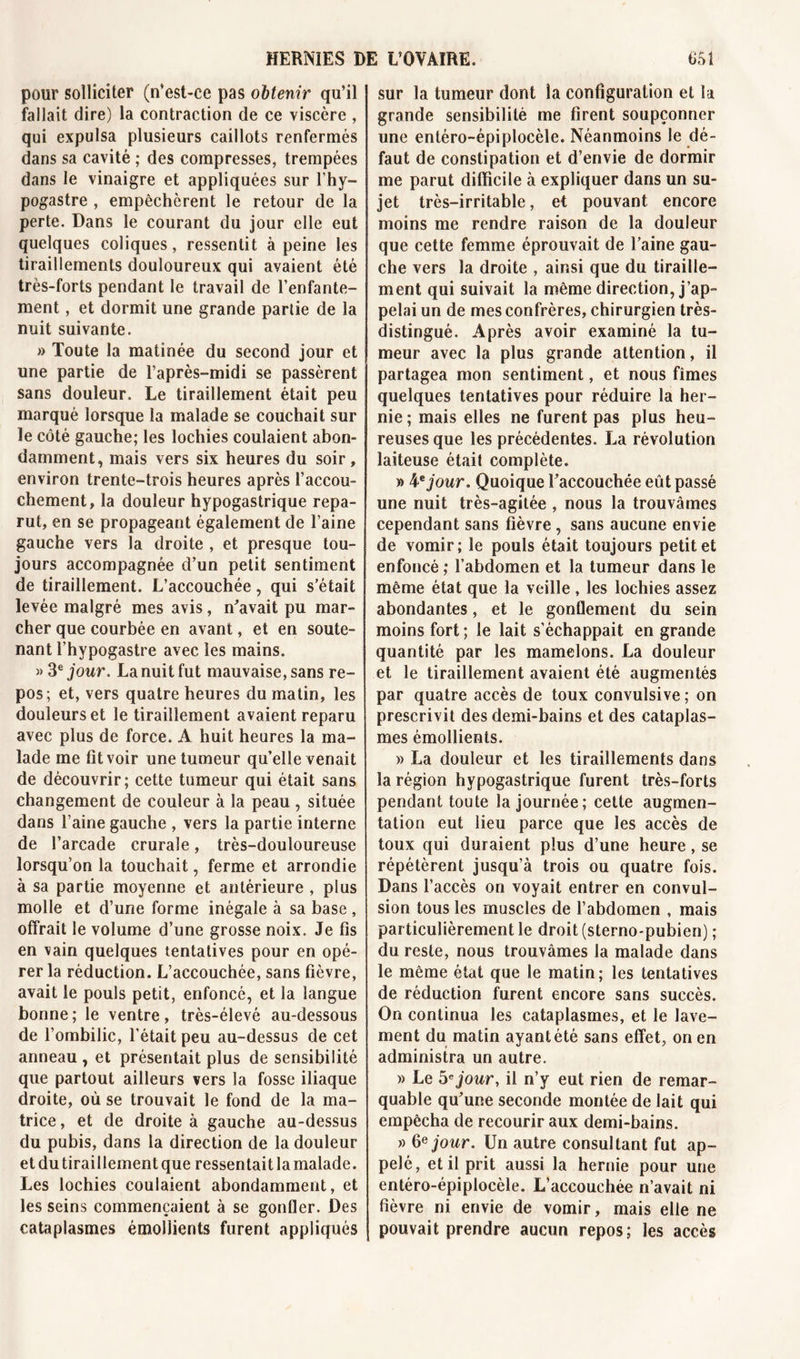 pour solliciter (n’est-ce pas obtenir qu’il fallait dire) la contraction de ce viscère , qui expulsa plusieurs caillots renfermés dans sa cavité ; des compresses, trempées dans le vinaigre et appliquées sur l’hy- pogastre , empêchèrent le retour de la perte. Dans le courant du jour elle eut quelques coliques, ressentit à peine les tiraillements douloureux qui avaient été très-forts pendant le travail de l’enfante- ment , et dormit une grande partie de la nuit suivante. » Toute la matinée du second jour et une partie de l’après-midi se passèrent sans douleur. Le tiraillement était peu marqué lorsque la malade se couchait sur le côté gauche; les lochies coulaient abon- damment, mais vers six heures du soir, environ trente-trois heures après l’accou- chement, la douleur hypogastrique repa- rut, en se propageant également de l’aine gauche vers la droite , et presque tou- jours accompagnée d’un petit sentiment de tiraillement. L’accouchée, qui s'était levée malgré mes avis, n'avait pu mar- cher que courbée en avant, et en soute- nant l’hypogastre avec les mains. » 3e jour. La nuit fut mauvaise, sans re- pos; et, vers quatre heures du matin, les douleurs et le tiraillement avaient reparu avec plus de force. A huit heures la ma- lade me fit voir une tumeur qu’elle venait de découvrir; cette tumeur qui était sans changement de couleur à la peau , située dans l’aine gauche , vers la partie interne de l’arcade crurale, très-douloureuse lorsqu’on la touchait, ferme et arrondie à sa partie moyenne et antérieure , plus molle et d’une forme inégale à sa base , offrait le volume d’une grosse noix. Je fis en vain quelques tentatives pour en opé- rer la réduction. L’accouchée, sans fièvre, avait le pouls petit, enfoncé, et la langue bonne; le ventre, très-élevé au-dessous de l’ombilic, l’était peu au-dessus de cet anneau , et présentait plus de sensibilité que partout ailleurs vers la fosse iliaque droite, où se trouvait le fond de la ma- trice , et de droite à gauche au-dessus du pubis, dans la direction de la douleur et du tiraillement que ressentait la malade. Les lochies coulaient abondamment, et les seins commençaient à se gonfler. Des cataplasmes émollients furent appliqués sur la tumeur dont la configuration et la grande sensibilité me firent soupçonner une entéro-épiplocèle. Néanmoins le dé- faut de constipation et d’envie de dormir me parut difficile à expliquer dans un su- jet très-irritable, et pouvant encore moins me rendre raison de la douleur que cette femme éprouvait de l’aine gau- che vers la droite , ainsi que du tiraille- ment qui suivait la même direction, j’ap- pelai un de mes confrères, chirurgien très- distingué. Après avoir examiné la tu- meur avec la plus grande attention, il partagea mon sentiment, et nous fîmes quelques tentatives pour réduire la her- nie ; mais elles ne furent pas plus heu- reuses que les précédentes. La révolution laiteuse était complète. » ¥jour. Quoique l’accouchée eût passé une nuit très-agitée , nous la trouvâmes cependant sans fièvre, sans aucune envie de vomir; le pouls était toujours petit et enfoncé ; l’abdomen et la tumeur dans le même état que la veille , les lochies assez abondantes, et le gonflement du sein moins fort ; le lait s'échappait en grande quantité par les mamelons. La douleur et le tiraillement avaient été augmentés par quatre accès de toux convulsive ; on prescrivit des demi-bains et des cataplas- mes émollients. » La douleur et les tiraillements dans la région hypogastrique furent très-forts pendant toute la journée; cette augmen- tation eut lieu parce que les accès de toux qui duraient plus d’une heure, se répétèrent jusqu’à trois ou quatre fois. Dans l’accès on voyait entrer en convul- sion tous les muscles de l’abdomen , mais particulièrement le droit (sterno-pubien) ; du reste, nous trouvâmes la malade dans le même état que le matin; les tentatives de réduction furent encore sans succès. On continua les cataplasmes, et le lave- ment du matin ayant été sans effet, on en administra un autre. » Le 5'jour, il n’y eut rien de remar- quable qu’une seconde montée de lait qui empêcha de recourir aux demi-bains. » 6ejour. Un autre consultant fut ap- pelé, et il prit aussi la hernie pour une entéro-épiplocèle. L’accouchée n’avait ni fièvre ni envie de vomir, mais elle ne pouvait prendre aucun repos; les accès