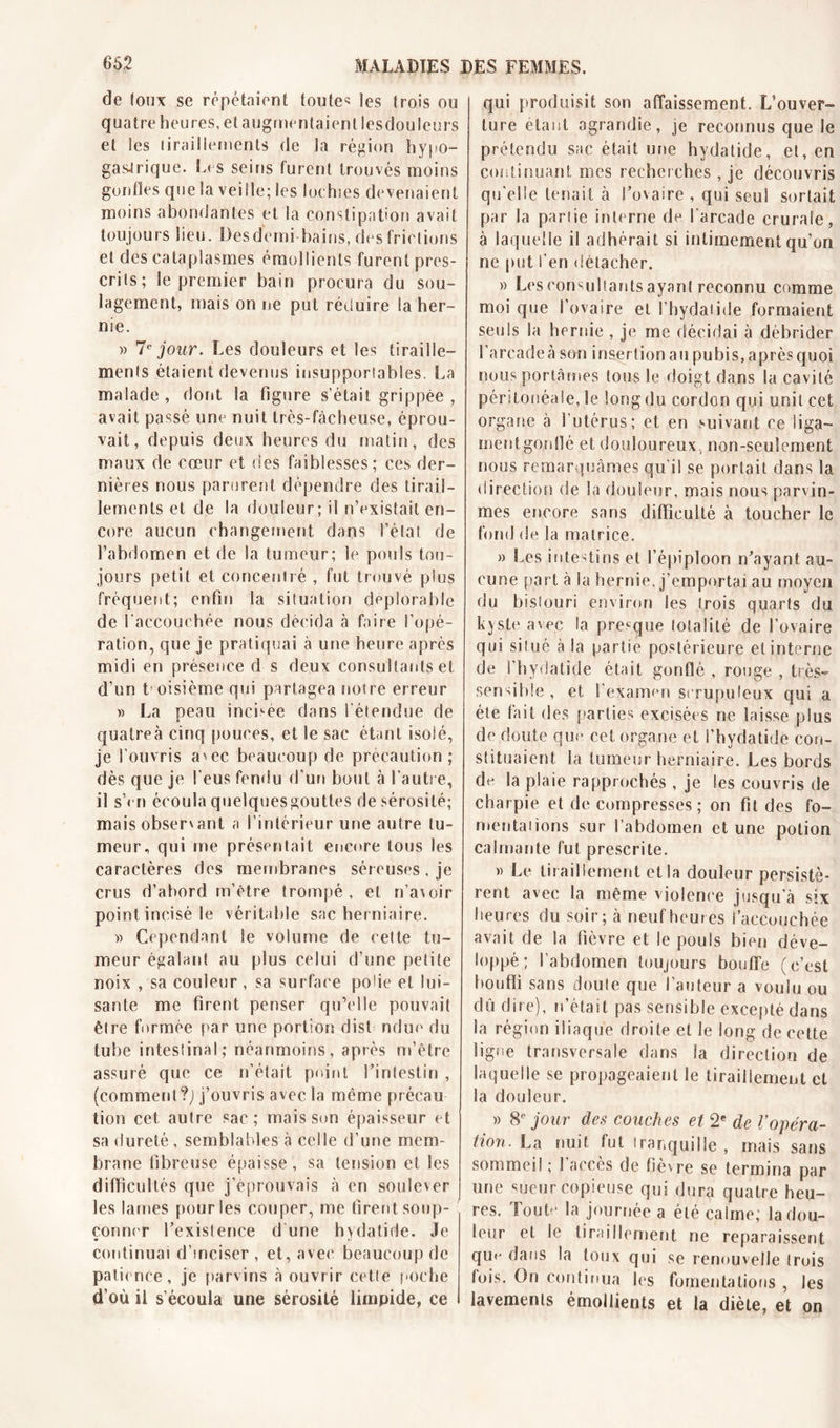 de toux se répétaient toute* les trois ou quatre heures, et augmentaient lesdouleurs et les tiraillements de la région hypo- gastrique. Les seins furent trouvés moins gonfles que la vei Ile; les lochies devenaient moins abondantes et la constipation avait toujours lieu. Desdemi bains, des frictions et des cataplasmes émollients furent pres- crits; le premier bain procura du sou- lagement, mais on ne put réduire la her- nie. » 7e jour. Les douleurs et les tiraille- ments étaient devenus insupportables. La malade, dont la figure s’était grippée , avait passé une nuit très-fàcheuse, éprou- vait, depuis deux heures du matin, des maux de cœur et des faiblesses; ces der- nières nous parurent dépendre des tirail- lements et de la douleur; il n’existait en- core aucun changement dans l’état de l’abdomen et de la tumeur; le pouls tou- jours petit et concentré , fut trouvé plus fréquent; enfin la situation déplorable de l’accouchée nous décida à faire l’opé- ration, que je pratiquai à une heure après midi en présence d s deux consultants et d’un t oisième qui partagea notre erreur » La peau incitée dans l’étendue de quatre à cinq pouces, et le sac étant isolé, je l'ouvris avec beaucoup de précaution ; dès que je l’eus fendu d’un bout à l’autre, il s’cn écoula quelques gouttes de sérosité; mais observant a l’intérieur une autre tu- meur, qui me présentait encore tous les caractères des membranes séreuses, je crus d’abord m’être trompé, et n’avoir point incisé le véritable sac herniaire. )&gt; Cependant le volume de celte tu- meur égalant au plus celui d’une petite noix , sa couleur, sa surface polie et lui- sante me firent penser qu’elle pouvait être formée par une portion dist ndue du tube intestinal; néanmoins, après m’être assuré que ce n'était point l’intestin , (comment?^ j’ouvris avec la môme précau tion cet autre sac; mais son épaisseur et sa dureté , semblables à celle d’une mem- brane fibreuse épaisse, sa tension et les difficultés que j’éprouvais à en soulever les lames pour les couper, me firent soup- çonner l’existence d’une hydatide. Je continuai d’inciser , et, avec beaucoup de patience, je parvins à ouvrir cette poche d’où il s'écoula une sérosité limpide, ce qui produisit son affaissement. L’ouver- ture étant agrandie, je reconnus que le prétendu sac était une hydatide, et, en continuant mes recherches , je découvris qu’elle tenait à l’ovaire , qui seul sortait par la partie interne de l'arcade crurale, à laquelle il adhérait si intimement qu’on ne put l’en détacher. » Les consultants ayant reconnu comme moi que l’ovaire et l’hydatide formaient seuls la heride , je me décidai à débrider l'arcade à-son insertion au pubis, aprèsquoi nous portâmes tous le doigt dans la cavité péritonéale, le long du cordon qui unit cet organe à l’utérus; et en suivant ce liga- mentgonlîé et douloureux, non-seulement nous remarquâmes qu'il se portait dans la direction de la douleur, mais nous parvîn- mes encore sans difficulté à toucher le fond de la matrice. » Les intestins et l’épiploon n’ayant au- cune part à la hernie, j’emportai au moyen du bistouri environ les trois quarts du kyste avec la presque totalité de l’ovaire qui situé à la partie postérieure et interne de l’hydatide était gonflé , rouge , très- sensible , et l'examen scrupuleux qui a été fait des parties excisées ne laisse plus de doute que cet organe et i’hydatide con- stituaient la tumeur herniaire. Les bords de la plaie rapprochés , je les couvris de charpie et de compresses; on fit des fo- mentations sur l’abdomen et une potion calmante fut prescrite. » Le tiraillement et la douleur persistè- rent avec la même violence jusqu'à six heures du soir; à neuf heures l’accouchée avait de la fièvre et le pouls bien déve- loppé ; l’abdomen toujours bouffe (c’est bouffi sans doute que l’auteur a voulu ou dû dire), n’était pas sensible excepté dans la région iliaque droite et le long de cette Signe transversale dans la direction de laquelle se propageaient le tiraillement et la douleur. » 8e jour des couches et 2e de Vopéra- tion. La. nuit fut tranquille, mais sans sommeil ; î accès de fièvre se termina par une sueur copieuse qui dura quatre heu- res. Toute la journée a été calme; la dou- leur et le tiraillement ne reparaissent qu«- dans la toux qui se renouvelle trois lois. On continua les fomentations , les lavements émollients et la diète, et on