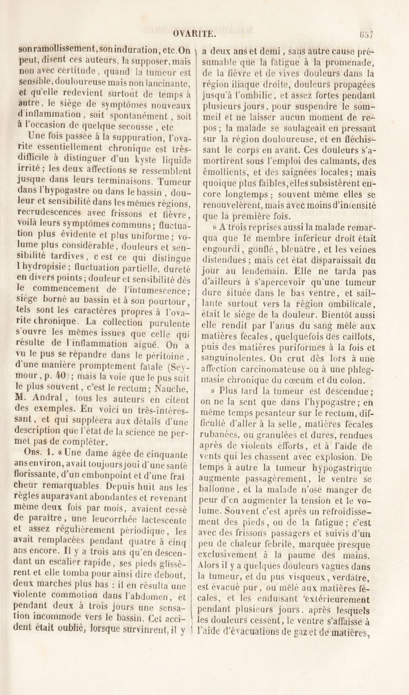 OVARITE. sonramollissement, son induration, etc.On peut, disent ces auteurs, la supposer, mais non avec certitude , quand la tumeur est sensible, douloureuse mais non lancinante, et qu elle redevient surtout de temps à autre, le siège de symptômes nouveaux d inflammation , soit spontanément , soit à l’occasion de quelque secousse , etc Une fois passée à la suppuration, l’ova- rite essentiellement chronique est très- difficile à distinguer d’un kyste liquide irrité ; les deux affections se ressemblent jusque dans leurs terminaisons. Tumeur dans I hypogastre ou dans le bassin , dou- leur et sensibilité dans les mêmes régions, recrudescences avec frissons et fièvre,’ voilà leurs symptômes communs; fluctua- tion plus évidente et plus uniforme ; vo- lume plus considérable, douleurs et sen- sibilité tardives, c'est ce qui distingue 1 bydropisie ; fluctuation partielle, dureté en divers points ; douleur et sensibilité dès le commencement de l'intumescence ; siège borné au bassin et à son pourtour, tels sont les caractères propres à lova- nte chronique. La collection purulente s'ouvre les mêmes issues que celle qui résulte de l inüammation aiguë. On a vu le pus se répandre dans le péritoine , d’une manière promptement fatale (Sey- mour , p. 40) ; mais la voie que le pus suit le plus souvent, c’est le rectum; Nauche, M. Andral , tous les auteurs en citent des exemples. En voici un très-intéres- sant , et qui suppléera aux détails d’une description que l’état de la science ne per- met pas de compléter. Obs. 1. «Une dame âgée de cinquante ansenviron, avait loujoursjoui d’une santé florissante, d’un embonpoint et d’une fraî cheur remarquables Depuis huit ans les règles auparavant abondantes et revenant même deux fois par mois, avaient cessé de paraître, une leucorrhée lactescente et assez régulièrement périodique, les avait remplacées pendant quatre à cinq ans encore. 11 y a trois ans qu’en descen- dant un escalier rapide, ses pieds glissè- rent et elle tomba pour ainsi dire debout, deux marches plus bas : il en résulta une violente commotion dans l’abdomen, et pendant deux à trois jours une sensa- tion incommode vers le bassin. Cet acci- dent était oublié, lorsque survinrent, il y ' a deux ans et demi, sans autre cause pré- sumable que la fatigue à la promenade, de la fièvre et de vives douleurs dans la région iliaque droite, douleurs propagées jusqu’à l'ombilic, et assez fortes pendant plusieurs jours, pour suspendre le som- meil et ne laisser aucun moment de re- pos ; la malade se soulageait en pressant sur la région douloureuse, et en fléchis- sant le corps en avant. Ces douleurs s’a- mortirent sous l’emploi des calmants, des émollients, et des saignées locales; mais quoique plus faibles,elles subsistèrent en- core longtemps ; souvent même elles se renouvelèrent, mais avec moins d’imensité que la première fois. » A trois reprises aussi la malade remar- qua que le membre inférieur droit était engourdi, gonflé, bleuâtre, et les veines distendues ; mais cet état disparaissait du jour au lendemain. Elle ne tarda pas d’ailleurs à s’apercevoir qu'une tumeur dure située dans le bas ventre, et sail- lante surtout vers la région ombilicale, était le siège de la douleur. Bientôt aussi elle rendit par l’anus du sang mêlé aux matières fécales, quelquefois des caillots, puis des matières puriformës à la fois et sanguinolentes. On crut dès lors à une affection carcinomateuse ou à une phleg- masie chronique du cæcum et du colon. » Plus tard la tumeur est descendue ; on ne la sent que dans l’hypogastre ; en même temps pesanteur sur le rectum, dif- ficulté d’aller à la selle, matières fécales rubanées, ou granulées et dures, rendues après de violents efforts, et à l’aide de vents qui les chassent avec explosion. De temps à autre la tumeur hypogastrique augmente passagèrement, le ventre se ballonne, et la malade n’ose manger de peur d’en augmenter la tension et le vo- lume. Souvent c’est après un refroidisse- ment des pieds, ou de la fatigue; c’est avec des frissons passagers et suivis d’un peu de chaleur fébrile, marquée presque exclusivement à la paume des mains. Alors il y a quelques douleurs vagues dans la tumeur, et du pus visqueux, verdâtre, est évacué pur, ou mêlé aux matières fé- cales, et les enduisant extérieurement pendant plusieurs jours, après lesquels les douleurs cessent, le ventre s’affaisse à l’aide d’évacuations de gaz et de matières,