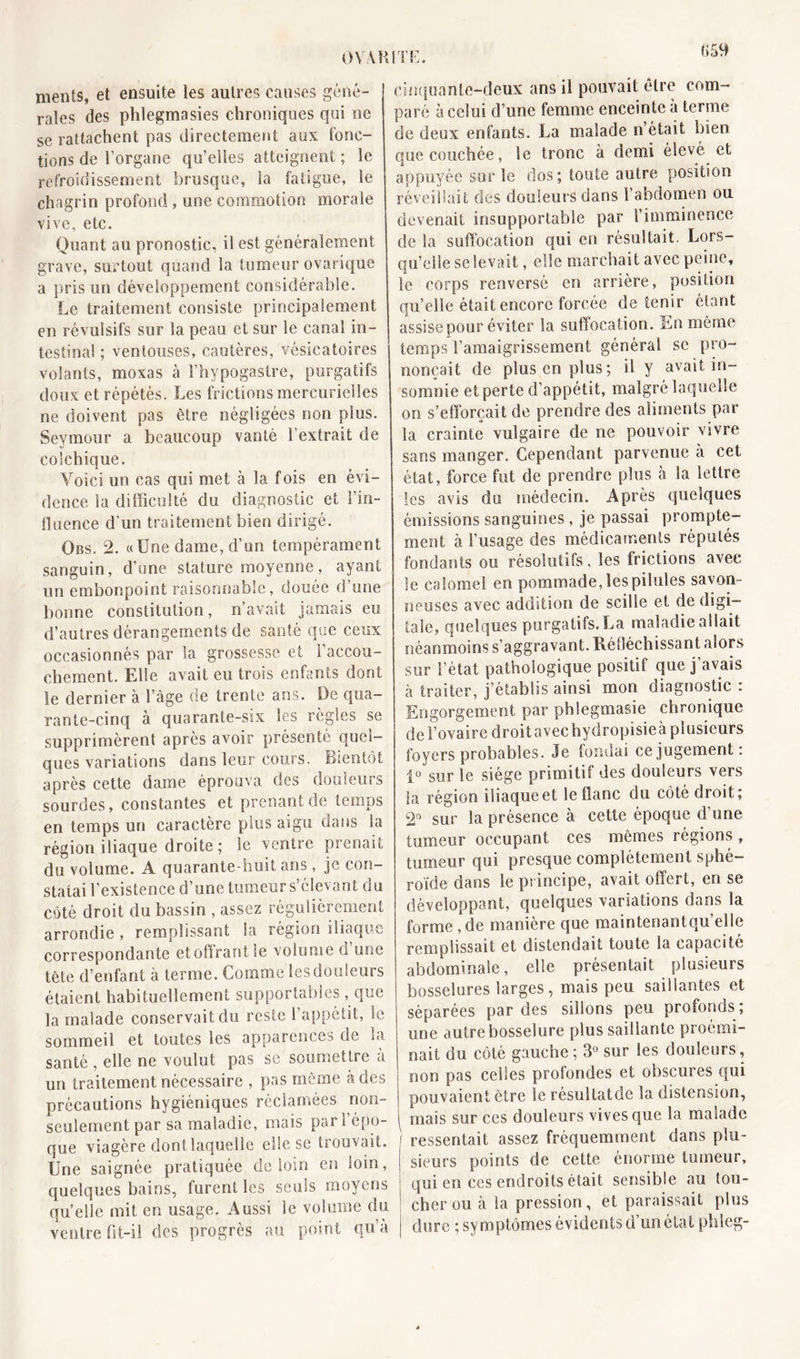 0VA1 ments, et ensuite les autres causes géné- rales des phlegmasies chroniques qui ne se rattachent pas directement aux fonc- tions de l’organe qu’elles atteignent; le refroidissement brusque, la fatigue, le chagrin profond , une commotion morale vive, etc. Quant au pronostic, il est généralement grave, surtout quand la tumeur ovarique a pris un développement considérable. Le traitement consiste principalement en révulsifs sur la peau et sur le canal in- testinal ; ventouses, cautères, vésicatoires volants, moxas à l’hypogastre, purgatifs doux et répétés. Les frictions mercurielles ne doivent pas être négligées non plus. Seymour a beaucoup vanté l’extrait de colchique. Voici un cas qui met à la fois en évi- dence la difficulté du diagnostic et l’in- fluence d'un traitement bien dirigé. Obs. 2. «Une dame, d’un tempérament sanguin, d’une stature moyenne, ayant un embonpoint raisonnable, douée d’une bonne constitution, n’avait jamais eu d’autres dérangements de santé que ceux occasionnés par la grossesse et l’accou- chement. Elle avait eu trois enfants dont le dernier à l’âge de trente ans. De qua- rante-cinq à quarante-six les règles se supprimèrent après avoir présenté quel- ques variations dans leur cours. Bientôt après cette dame éprouva des douleurs sourdes, constantes et prenant de temps en temps un caractère plus aigu dans la région iliaque droite ; le ventre prenait du volume. A quarante-huit ans, je con- statai l’existence d’une tumeur s’élevant du côté droit du bassin , assez régulièrement arrondie , remplissant la région iliaque correspondante et offrant le volume d une tête d’enfant à terme. Comme les douleurs étaient habituellement supportables, que la malade conservait du reste l’appétit, le sommeil et toutes les apparences de la santé , elle ne voulut pas se soumettre à un traitement nécessaire , pas même à des précautions hygiéniques réclamées non- seulement par sa maladie, mais pari épo- que viagère dont laquelle elle se trouvait. Une saignée pratiquée de loin en loin, quelques bains, furent les seuls moyens quelle mit en usage. Aussi le volume du ventre fit-il des progrès au point qu’à cinquante-deux ans il pouvait être com- paré à celui d’une femme enceinte à terme de deux enfants. La malade n’était bien que couchée, le tronc à demi élevé et appuyée sur le dos; toute autre position réveillait des douleurs dans l’abdomen ou devenait insupportable par l’imminence de la suffocation qui en résultait. Lors- qu’elle se levait, elle marchait avec peine, le corps renversé en arrière, position quelle était encore forcée détenir étant assise pour éviter la suffocation. En même temps l’amaigrissement général sc pro- nonçait de plus en plus; il y avait in- somnie et perte d’appétit, malgré laquelle on s’efforçait de prendre des aliments par la crainte vulgaire de ne pouvoir vivre sans manger. Cependant parvenue a cet état, force fut de prendre plus à la lettre les avis du médecin. Après quelques émissions sanguines , je passai prompte- ment à l’usage des médicaments réputés fondants ou résolutifs, les frictions avec le calomel en pommade, les pilules savon- neuses avec addition de scilie et de digi- tale, quelques purgatifs.La maladie allait néanmoins s’aggravant. Réfléchissant alors sur l’état pathologique positif que j’avais à traiter, j’établis ainsi mon diagnostic : Engorgement par phlegmasie chronique de f ovaire droitavechydropisieà plusieurs foyers probables. Je fondai ce jugement : 1° sur le siège primitif des douleurs vers la région iliaque et le flanc du côté droit; 2n sur la présence à cette époque d’une tumeur occupant ces mêmes régions, tumeur qui presque complètement sphé- roïde dans le principe, avait offert, en se développant, quelques variations dans la forme,de manière que maintenantqu’elle remplissait et distendait toute la capacité abdominale, elle présentait plusieurs bosselures larges, mais peu saillantes et séparées par des sillons peu profonds ; une autre bosselure plus saillante proémi- nait du côté gauche ; 3° sur les douleurs, non pas celles profondes et obscures qui pouvaient être le résultatde la distension, mais sur ces douleurs vives que la malade ressentait assez fréquemment dans plu- sieurs points de cette énorme tumeur, qui en ces endroits était sensible au tou- cher ou à la pression, et paraissait plus dure ; symptômes évidents d’un état phleg-