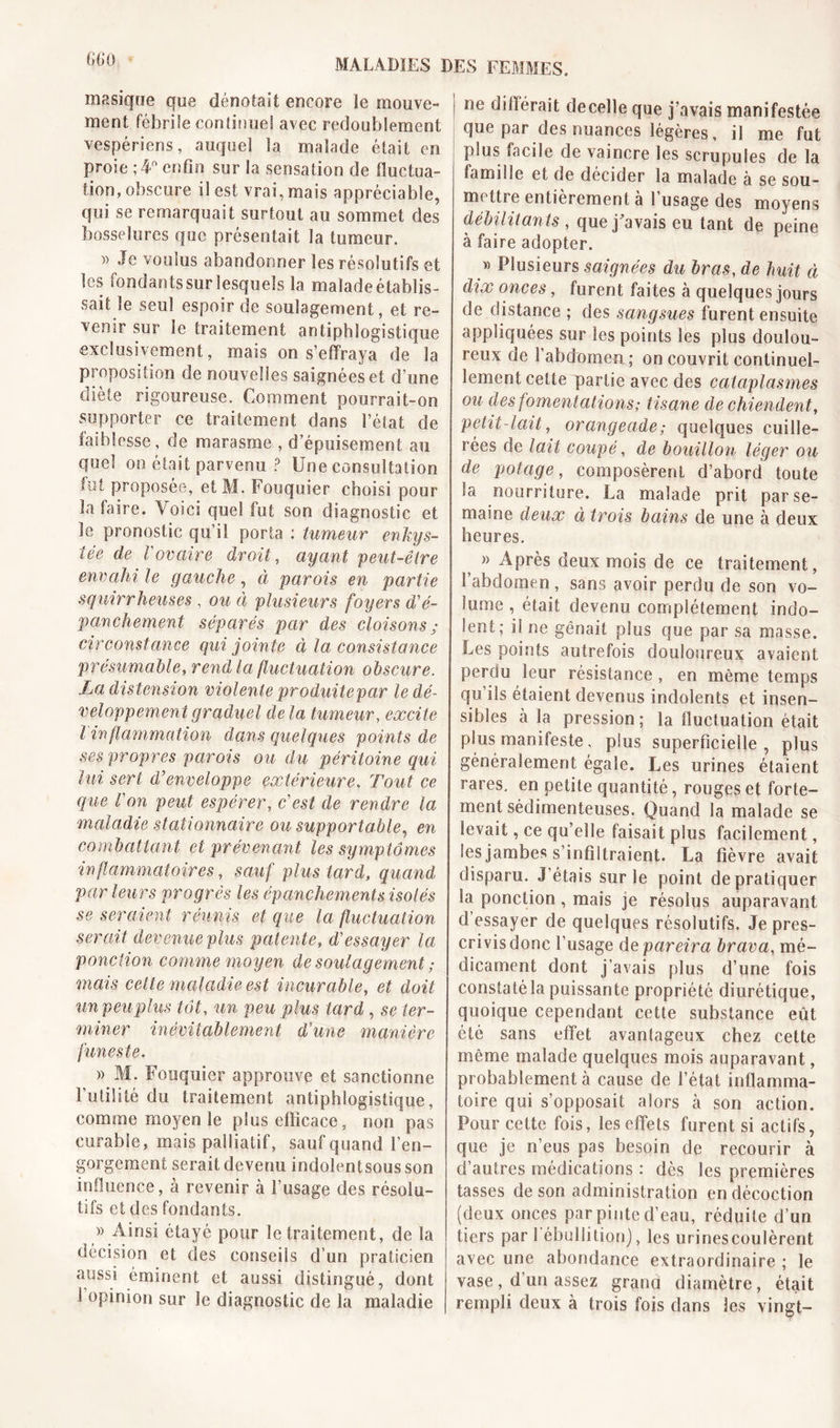 G 60 masique que dénotait encore îe mouve- ment fébrile continuel avec redoublement vespériens, auquel la malade était en proie ;4° enfin sur la sensation de fluctua- tion, obscure il est vrai, mais appréciable, qui se remarquait surtout au sommet des bosselures que présentait la tumeur. )&gt; Je voulus abandonner les résolutifs et les fondantssur lesquels la malade établis- sait le seul espoir de soulagement, et re- venir sur le traitement antiphlogistique exclusivement, mais on s’effraya de la proposition de nouvelles saignées et d’une diète rigoureuse. Comment pourrait-on supporter ce traitement dans l’état de faiblesse, de marasme , d’épuisement au quel on était parvenu ? Une consultation lot proposée, et M. Fouquier choisi pour la faire. Voici quel fut son diagnostic et îe pronostic qu’il porta : tumeur enkys- tée de rovaire droit, ayant peut-être envahi le gauche, à parois en partie squirrheuses , ou à plusieurs foyers d'é- panchement séparés par des cloisons ; circonstance qui jointe à la consistance présumable, rend la fluctuation obscure. La distension violente produite par le dé- veloppement graduel de la tumeur, excite l inflammation dans quelques points de ses propres parois ou du péritoine qui lui sert d’enveloppe extérieure. Tout ce que l’on peut espérer, c’est de rendre la maladie stationnaire ou supportable, en combattant et prévenant les symptômes inflammatoires, sauf plus tard, quand par leurs progrès les épanchements isolés se seraient réunis et que la fluctuation serait devenue plus patente, d'essayer la ponction comme moyen de soulagement ; mais cette maladie est incurable, et doit unpeuplus tôt, un peu plus tard, se ter- miner inévitablement d'une manière funeste. » M. Fouquier approuve et sanctionne l’utilité du traitement antiphlogistique, comme moyen le plus efficace, non pas curable, mais palliatif, sauf quand l’en- gorgement serait devenu indolentsousson influence, à revenir à l’usage des résolu- tifs et des fondants. » Ainsi étayé pour le traitement, de la décision et des conseils d’un praticien aussi éminent et aussi distingué, dont 1 opinion sur le diagnostic de la maladie ne différait decelle que j’avais manifestée que par des nuances légères, il me fut plus facile de vaincre les scrupules de la famille et de décider la malade a se sou- mottie entièrement à I usage des moyens débilitants , que j avais eu tant de peine à faire adopter. » Plusieurs saignées du bras, de huit ci dix onces, furent faites à quelques jours de distance ; des sangsues furent ensuite appliquées sur les points les plus doulou- reux de l’abdomen; on couvrit continuel- lement cette partie avec des cataplasmes ou des fomentations; tisane de chiendent, petit-lait, orangeade ; quelques cuille- rées de lait coupé, de bouillon léger ou de potage, composèrent d’abord toute la nourriture. La malade prit par se- maine deux à trois bains de une à deux heures. » Après deux mois de ce traitement, l’abdomen , sans avoir perdu de son vo- lume , était devenu complètement indo- lent ; il ne gênait plus que par sa masse. Les points autrefois douloureux avaient perdu leur résistance, en même temps qu’ils étaient devenus indolents et insen- sibles à la pression ; la fluctuation était plus manifeste, plus superficielle, plus généralement égale. Les urines étaient rares, en petite quantité, rouges et forte- ment sédimenteuses. Quand la malade se levait, ce qu’elle faisait plus facilement, les jambes s’infiltraient. La fièvre avait disparu. J’étais sur le point de pratiquer la ponction, mais je résolus auparavant d essayer de quelques résolutifs. Je pres- crivis donc l’usage depareira brava, mé- dicament dont j’avais plus d’une fois constatéla puissante propriété diurétique, quoique cependant cette substance eût été sans effet avantageux chez cette même malade quelques mois auparavant, probablement à cause de l’état intlamma- toire qui s’opposait alors à son action. Pour cette fois, les effets furent si actifs, que je n’eus pas besoin de recourir à d’autres médications : dès les premières tasses de son administration en décoction (deux onces par pinte d’eau, réduite d’un tiers par I ébullition), les urinescoulèrent avec une abondance extraordinaire ; le vase, d’un assez grand diamètre, était rempli deux à trois fois dans les vingt-