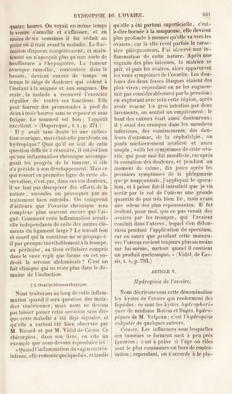 quatre heures. On voyait en même temps le ventre s’amollir et s’affaisser, et en moins de six semaines il fut réduit au point où il était avant la maladie. La fluc- tuation disparue complètement, et main- tenant on n’aperçoit plus qu’une sorte de bouffissure à l’hypogastre. La tumeur ovarique ramollie, concentrée dans le bassin, devient encore de temps en temps le siège de douleurs qui cèdent à l’instant à la saignée et aux sangsues. Du reste, la malade a recouvré l’exercice régulier de toutes ses fonctions. Elle peut fournir des promenades à pied de deuxà trois heures sans se reposer et sans fatigue. Le sommeil est bon ; l’appétit excellent. » (Duparcque, t. i,p. 271.) Il y avait sans doute ici une collec- tion ovarique, mais était-elle purulente ou hydropique? Quoi qu'il en soit de cette question difficile à résoudre, il est évident qu’une inflammation chronique accompa- gnait les progrès de la tumeur, si elle n’a présidé à son développement. Mais ce qui ressort en première ligne de cette ob- servation, c’est que, dans ces cas douteux, il ne faut pas désespérer des efforts de la nature , secondés ou provoqués par un traitement bien entendu. On comprend d’ailleurs que Eovarite chronique sera complexe plus souvent encore que l’ai- guë. Comment cette inflammation serait- elle indépendante de celle des autres élé- ments du ligament large ? Le travail lent et sourd qui la constitue ne se propage-t- il pas presque inévitablement à la trompe, au péritoine , au tissu cellulaire compris dans le vaste repli que forme en cet en- droit la séreuse abdominale? C’est un fait clinique qui ne reste plus dans le do- maine de l’induction. g 3. Ovarite blennorrhagique. Nous traiterons au long de cette inflam- mation quand il sera question des mala- dies vénériennes ; mais nous ne devons pas laisser passer cette occasion sans dire que cette maladie a été déjà signalée, et qu’elle a surtout été bien observée par M. Ricord et par M. Vidai de Cassis. Ce chirurgien, dans son livre, en cite un exemple que nous devons reproduire ici : « Quand l’inflammation du vagin esltrès- intense, elle remonte quelquefois, etiandis CCI qu’elle a été partout superficielle, c’est- à-dire bornée à la muqueuse, elle devient plus profonde à mesure qu’elle va vers les ovaires; car là elle revêt parfois le carac- tère phlcgmoneux. J’ai observé une in- flammation de cette nature. Après une vaginite des plus intenses, la matrice se prit, et puis les ovaires, alors apparurent les vrais symptômes de l’ovarite. Les dou- leurs des deux fosses iliaques étaient des plus vives; cependant on ne les augmen- tait pas considérablement par la pression ; en explorant avec soin cette région, après avoir évacué les gros intestins par deux lavements, on sentait un empâtement ; le haut des cuisses était aussi douloureux; il y avait des crampes dans les membres inférieurs, des vomissements, des dou- leurs d’estomac, de la céphalalgie, un pouls médiocrement accéléré et assez souple , voilà les symptômes de cette ova- rite, qui pour moi fut manifeste, caraprès la cessation des douleurs, et pendant un moment de calme, dix jours après les premiers symptômes de la phlegmasie que je soupçonnais, j’appliquai le spécu- lum, et à peine fut-il introduit que je vis sortir par le col de l’utérus une grande quantité de pus très bien lié, mais ayant une odeur des plus repoussantes. Il fut évident, pour moi, que ce pus venait des ovaires par les trompes, qui l’avaient conduit dans l’utérus, lequel s’en débar- rassa pendant l’application du spéculum, car on saura que pendant cette manœu- vre l’utérus revient toujours plus ou moins sur lui-même, surtout quand il contient un produit quelconque. » (Vidal, de Cas- sis, t. v, p. 793.) ARTICLE V. Ilydropisie de Vovaire. Nous décrirons sous cette dénomination les kystes de l’ovaire qui renferment des liquides : ce sont les kystes hydrophori- ques de madame Boivin et Dugès, hydro- piques de M. Velpeau; c’est Y hydropisie enkystée de quelques auteurs. Causes. Les influences sous lesquelles ces tumeurs se forment sont à peu près ignorées ; c’est à peine si l’âge où elles sont le plus communes est hors de contes- tation ; cependant, on s’accorde à le pla-