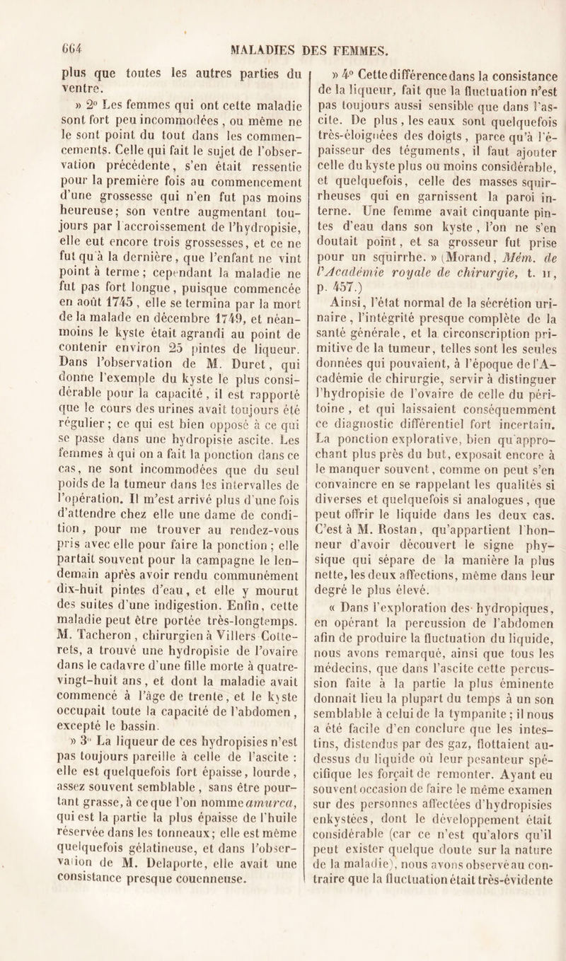 plus que toutes les autres parties du ventre. » 2° Les femmes qui ont cette maladie sont fort peu incommodées , ou même ne le sont point du tout dans les commen- cements. Celle qui fait le sujet de l’obser- vation précédente, s’en était ressentie pour la première fois au commencement d’une grossesse qui n’en fut pas moins heureuse; son ventre augmentant tou- jours par 1 accroissement de Ehvdropisie, elle eut encore trois grossesses, et ce ne fut qu à la dernière, que Fenfant ne vint pointa terme; cependant la maladie ne fut pas fort longue, puisque commencée en août 1745 , elle se termina par la mort de la malade en décembre 1749, et néan- moins le kyste était agrandi au point de contenir environ 25 pintes de liqueur. Dans l’observation de M. Duret, qui donne l’exemple du kyste le plus consi- dérable pour la capacité, il est rapporté que le cours des urines avait toujours été régulier ; ce qui est bien opposé à ce qui se passe dans une hydropisie ascite. Les femmes à qui on a fait la ponction dans ce cas, ne sont incommodées que du seul poids de la tumeur dans les intervalles de l’opération. Il m’est arrivé plus d’une fois d’attendre chez elle une dame de condi- tion , pour me trouver au rendez-vous pris avec elle pour faire la ponction ; elle partait souvent pour la campagne le len- demain apfès avoir rendu communément dix-huit pintes d’eau, et elle y mourut des suites d’une indigestion. Enfin, cette maladie peut être portée très-longtemps. M. Tâcheron , chirurgien à Villers-Cotte- rets, a trouvé une hydropisie de l’ovaire dans le cadavre d’une fille morte à quatre- vingt-huit ans, et dont la maladie avait commencé à l’âge de trente, et le kvste occupait toute la capacité de l’abdomen, excepté le bassin. » 3° La liqueur de ces hydropisies n’est pas toujours pareille à celle de l’ascite : elle est quelquefois fort épaisse, lourde, assez souvent semblable , sans être pour- tant grasse, à ce que l’on nomme amurca, qui est la partie la plus épaisse de l’huile réservée dans les tonneaux; elle est même quelquefois gélatineuse, et dans l’obser- vaiion de M. Delaporte, elle avait une consistance presque coucnneuse. » 4° Cette différence dans la consistance de la liqueur, fait que la fluctuation n’est pas toujours aussi sensible que dans l'as- cite. De plus , les eaux sont quelquefois très-éloignées des doigts , parce qu’à l'é- paisseur des téguments, il faut ajouter celle du kyste plus ou moins considérable, et quelquefois, celle des masses squir- rheuses qui en garnissent la paroi in- terne. Une femme avait cinquante pin- tes d’eau dans son kyste , l’on ne s’en doutait point, et sa grosseur fut prise pour un squirrhe. » (Morand, Mêm. de P Académie royale de chirurgie, t. n, p. 457.) Ainsi, l’état normal de la sécrétion uri- naire , l’intégrité presque complète de la santé générale, et la circonscription pri- mitive de la tumeur, telles sont les seules données qui pouvaient, à l’époque de l’A- cadémie de chirurgie, servir à distinguer I hydropisie de l’ovaire de celle du péri- toine , et qui laissaient conséquemment ce diagnostic différentiel fort incertain. La ponction explorative, bien qu'appro- chant plus près du but, exposait encore à le manquer souvent, comme on peut s’en convaincre en se rappelant les qualités si diverses et quelquefois si analogues, que peut offrir le liquide dans les deux cas. C’est à M. Rostan, qu’appartient l'hon- neur d’avoir découvert le signe phy- sique qui sépare de la manière la plus nette, les deux affections, même dans leur degré le plus élevé. « Dans l’exploration des hydropiques, en opérant la percussion de l’abdomen afin de produire la fluctuation du liquide, nous avons remarqué, ainsi que tous les médecins, que dans l’ascite cette percus- sion faite à la partie la plus éminente donnait lieu la plupart du temps à un son semblable à celui de la tympanite ; il nous a été facile d’en conclure que les intes- tins, distendus par des gaz, flottaient au- dessus du liquide où leur pesanteur spé- cifique les forçait de remonter. Ayant eu souvent occasion de faire le même examen sur des personnes affectées d’hydropisies enkystées, dont le développement était considérable (car ce n’est qu’alors qu’il peut exister quelque doute sur la nature de la maladie), nous avons observé au con- traire que la fluctuation était très-évidente