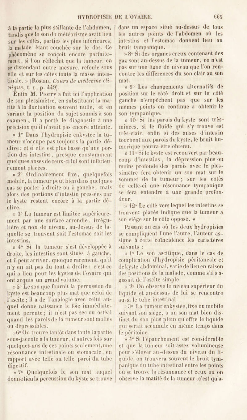 HYDROPISÏE à la partie la plus saillante de l’abdomen, tandis que le son du météorisme avait lieu sur les côtés, parties les plus inférieures, la malade étant couchée sur le dos. Ce phénomène se conçoit encore parfaite- ment, si l’on réfléchit que la tumeur, en se distendant outre mesure, refoule sous elle et sur les côtés toute la masse intes- tinale. » (Rostan, Cours de médecine cli- nique, t. ï , p. 449). Enfin M. Piorry a fait ici l’application de son plessimètre, en substituant la ma- tité à la fluctuation souvent nulle, et en variant la position du sujet soumis à son examen , il a porté le diagnostic à une précision qu'il n’avait pas encore atteinte. « 1° Dans l’hydropisie enkystée la tu- meur n’occupe pas toujours la partie dé- clive ; et si elle est plus basse qu’une por- tion des intestins, presque constamment quelques anses de ceux-ci lui sont inférieu- rement placées. » 2° Ordinairement fixe, quelquefois mobile, la tumeur peut bien dans quelques cas se porter à droite ou à gauche, mais alors des portions d’intestin pressées par le kyste restent encore à la partie dé- clive. » 3° La tumeur est limitée supérieure- ment par une surface arrondie , irrégu- lière et non de niveau, au-dessus de la- quelle se trouvent soit l’estomac soit les intestins. » 4° Si la tumeur s’est développée à droite, les intestins sont situés à gauche, et il peut arriver , quoique rarement, qu’il n’y en ait pas du tout à droite : c’est ce qui a lieu pour les kystes de l’ovaire qui ont acquis un grand volume. ))5° Le son que fournit la percussion du kyste est beaucoup plus mat que celui de l’ascite; il a de l’analogie avec celui au- quel donne naissance le foie immédiate- ment percuté; il n’est pas sec ou ostéal quand les parois de la tumeur sont molles ou dépressibles. »6° On trouve tantôt dans toute la partie sous-jacente à la tumeur, d’autres fois sur quelques-uns de ces points seulement, une résonnance intestinale ou stomacale, en rapport avec telle ou telle paroi du tube digestif. » 7° Quelquefois le son mat auquel donne lieu la percussion du kyste se trouve DE L’OVAIRE. 665 dans un espace situé au-dessus de tous les autres points de l’abdomen où les intestins et l’estomac donnent lieu au bruit tympanique. » 8° Si des organes creux contenant des gaz sont au-dessus de la tumeur, ce n’est pas sur une ligne de niveau que l’on ren- contre les différences du son clair au son mat. » 9° Les changements alternatifs de position sur le côté droit et sur le côté gauche n’empêchent pas que sur les mêmes points on continue a obtenir le son tympanique. » 10° Si les parois du kyste sont très- minces, si le fluide qui s’y trouve est très-clair, enfin si des anses d’intesin touchent aux parois du kyste, le bruit hu- morique pourra être obtenu. )) il Si le kyste est recouvert par beau- coup d’intestins , la dépression plus ou moins profonde des parois avec le ples- simètre fera obtenir un son mat sur le sommet de la tumeur ; sur les côtés de celle-ci une résonnance tympanique se fera entendre à une grande profon- deur. » 12° Le côté vers lequel les intestins se trouvent placés indique que la tumeur a son siège sur le côté opposé. » Passant au cas où les deux hydropisies se compliquent l’une l’autre, l’auteur as- signe à cette coïncidence les caractères suivants : « 1° Le son ascitique, dans le cas de complication d’hydropisie péritonéale et de kyste abdominal, varie de lieu en raison des positions de la malade, comme s’il s’a- gissait de l’ascite simple. » 2° On observe le niveau supérieur du liquide et au-dessus de lui se rencontre aussi le tube intestinal. w 3° La tumeur enkystée, fixe ou mobile suivant son siège, a un son mat bien dis- tinct du son plus plein qu’offre le liquide qui serait accumulé en même temps dans le péritoine. » 4° Si l’épanchement est considérable et que !a tumeur soit assez volumineuse pour s’élever au-dessus du niveau du li- quide, on trouvera souvent le bruit tym- panique du tube intestinal entre les points où se trouve la résonnance et ceux où on observe la matité de la tumeur;c’est qu’a-