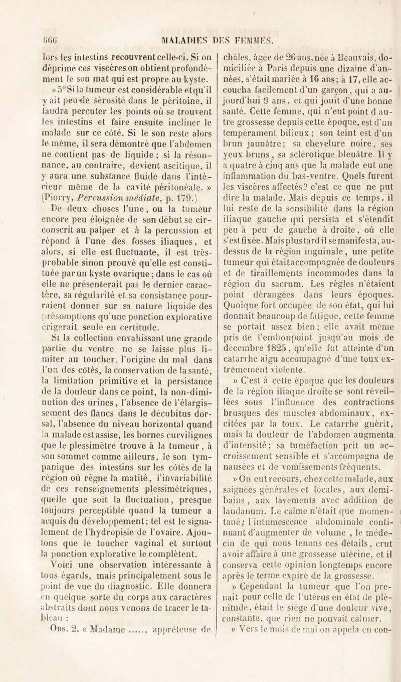 lors les intestins recouvrent celle-ci. Si on déprime ces viscères on obtient profondé- ment le son mat qui est propre au kyste. » 5°Si la tumeur est considérable etqu’il y ait peu-de sérosité dans le péritoine, il faudra percuter les points où se trouvent les intestins et faire ensuite incliner le malade sur ce côté. Si le son reste alors le môme, il sera démontré que l’abdomen ne contient pas de liquide ; si la réson- nance, au contraire, devient ascitique, il y aura une substance fluide dans l’inté- rieur même de la cavité péritonéale. » (Piorry, Percussion médiate, p. 179.) De deux choses l’une, ou la tumeur encore peu éloignée de son début se cir- conscrit au palper et à la percussion et répond à l’une des fosses iliaques, et alors, si elle est fluctuante, il est très- probable sinon prouvé qu’elle est consti- tuée paru» kyste ovarique ; dans le cas où elle ne présenterait pas le dernier carac- tère, sa régularité et sa consistance pour- raient donner sur sa nature liquide des présomptions qu’une ponction expiorative érigerait seule en certitude. Si la collection envahissant une grande partie du. ventre ne se laisse plus li- miter au toucher, l’origine du mal dans l’un des côtés, la conservation de la santé, la limitation primitive et la persistance de la douleur dans ce point, la non-dimi- nution des urines, l’absence de l’élargis- sement des flancs dans le décubitus dor- sal, l’absence du niveau horizontal quand la malade est assise, les bornes curvilignes que le plessimètre trouve à la tumeur, à son sommet comme ailleurs, le son tym- pan! que des intestins sur les côtés de la région où règne la matité, l’invariabilité de ces renseignements plessimétriques, quelle que soit la fluctuation, presque toujours perceptible quand la tumeur a acquis du développement; tel est le signa- lement de l’hydropisie de l’ovaire. Ajou- tons que le toucher vaginal et surtout la ponction expiorative le complètent. Voici une observation intéressante à tous égards, mais principalement sous le point de vue du diagnostic. Elle donnera en quelque sorte du corps aux caractères abstraits dont nous venons de tracer le ta- bleau : Ons. 2. « Madame appréteuse de châles, âgée de 26 ans, née à Beauvais, do- miciliée à Paris depuis une dizaine d’an- nées, s’était mariée à 16 ans; à 17, elle ac- coucha facilement d’un garçon, qui a au- jourd’hui 9 ans , et qui jouit d’une bonne santé. Cette femme, qui n’eut point d au- tre grossesse depuis cette époque, est d’un tempérament bilieux ; son teint est d’un brun jaunâtre; sa chevelure noire, ses yeux bruns , sa sclérotique bleuâtre. Il y a quatre à cinq ans que la malade eut une inflammation du bas-ventre. Quels furent les viscères affectés? c’est ce que ne put dire la malade. Mais depuis ce temps, il lui reste de la sensibilité dans la région iliaque gauche qui persista et s’étendit peu à peu de gauche à droite, où elle s’est fixée. Maisplustardil se manifesta, au- dessus de la région inguinale, une petite tumeur qui étaitaccompagnée de douleurs et de tiraillements incommodes dans la région du sacrum. Les régies n’étaient point dérangées dans leurs époques. Quoique fort occupée de son état, qui lui donnait beaucoup de fatigue, cette femme se portait assez bien ; elle avait même pris de l’embonpoint jusqu’au mois de décembre 1825, qu’elle fut atteinte d’un catarrhe aigu accompagné d’une toux ex- trêmement violente. » C’est à cette époque que les douleurs de la région iliaque droite se sont réveil- lées sous l’influence des contractions brusques des muscles abdominaux, ex- citées par la toux. Le catarrhe guérit, mais la douleur de l’abdomen augmenta dhntensité ; sa tuméfaction prit un ac- croissement sensible et s’accompagna de nausées et de vomissements fréquents. »0n eut recours, chez cette malade, aux saignées générales et locales, aux demi- bains , aux lavements avec addition de laudanum. Le calme n’était que momen- tané; l in tumescence abdominale conti- nuant d’augmenter de volume , le méde- cin de qui nous tenons ces details, crut avoir affaire à une grossesse utérine, et il conserva cette opinion longtemps encore après le terme expiré de la grossesse. » Cependant la tumeur que l’on pre- nait pour celle de l’utérus en état de plé- nitude, était le siège d'une douleur vive, constante, que rien ne pouvait calmer. » Vers le mois de mai on appela en con-