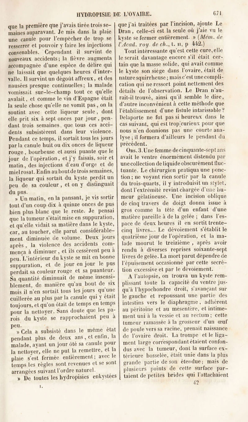 que la première que j’avais tirée trois se- maines auparavant. Je mis dans la plaie une canule pour rempêcher de trop se resserrer et pouvoir y faire les injections convenables. Cependant il survint de nouveaux accidents; la fièvre augmenta accompagnée d’une espèce de délire qui ne laissait que quelques heures d’inter- valle. Il survint un dégoût affreux, et des nausées presque continuelles ; la malade vomissait sur-le-champ tout ce qu’elle avalait, et comme le vin d’Espagne était la seule chose quelle ne vomît pas, on la soutint avec cette liqueur seule, dont elle prit six à sept onces par jour, pen- dant trois semaines, que tous ces acci- dents subsistèrent dans leur violence. Pendant ce temps, il sortait tous les jours parla canule huit ou dix onces de liqueur rouge , bourbeuse et aussi puante que le jour de l’opération, et j’y faisais, soir et matin, des injections d’eau d’orge et de mielrosat. Enfin auboutde trois semaines, la liqueur qui sortait du kyste perdit un peu de sa couleur , et on y distinguait du pus. » Ün matin, en la pansant, je vis sortir tout d'un coup dix à quinze onces de pus bien plus blanc que le reste. Je pensai que la tumeur s’était mise en suppuration, et qu’elle vidait sa matière dans le kyste, car, au toucher, elle parut considérable- ment diminuée de volume. Deux jours après, la violence des accidents com- mença à diminuer , et ils cessèrent peu à peu. L’intérieur du kyste se mit en bonne suppuration, et de jour en jour le pus perdait sa couleur rouge et sa puanteur. Sa quantité diminuait de même insensi- blement, de manière qu au bout de six mois il n’en sortait tous les jours qu une cuillerée au plus par la canule qui } était toujours, et qu’on ôtait de temps en temps pour la nettoyer. Sans doute que les pa- rois du kyste se rapprochaient peu à peu. * ... )&gt; Cela a subsisté dans le même état pendant plus de deux ans, et enfin, la malade, ayant un jour ôté sa canule pour la nettoyer, elle ne put la remettre, et la plaie s’est fermée entièrement; avec le temps les règles sont revenues et se sont arrangées suivant l’ordre naturel. » De toutes les hydropisies enkystées que j’ai traitées par l’incision, ajoute Le Dran, celle-ci est la seule où j’aie vu le kyste se fermer entièrement. » (Mém. de VAcad. roy. de ch., t. n, p 442.) Tout intéressante qu’est cette cure, elle le serait davantage encore s’il était cer- tain que la masse solide, qui avait comme le kyste son siège dans l’ovaire, était de nature squirrheuse ; mais c’est une compli- cation qui ne ressort point nettement des détails de l’observation. Le Dran n’au- rait-il trouvé, ainsi qu’il semble le dire, d’autre inconvénient à cette méthode que l’établissement d’une fistule intarissable? Delaporte ne fut pas si heureux dans le cas suivant, qui est trop curieux pour que nous n’en donnions pas une courte ana- lyse ; il formera d’ailleurs le pendant du précédent. Qbs. 3.Une femme de cinquante-sept ans avait le ventre énormément distendu par une collection de liquide obscurément fluc- tuante. Le chirurgien pratiqua une ponc- tion ; ne voyant rien sortir par la canule du trois-quarts, il y introduisit un stylet, dont l’extrémité revint chargée d’une hu- meur gélatineuse. Une incision oblique de cinq travers de doigt donna issue à gros comme la tête d’un enfant d’une matière pareille à de la gelée ; dans l’es- pace de deux heures il en sortit trente- cinq livres... Le dévoiement s’établit le quatrième jour de l’opération, et la ma- lade mourut le treizième , après avoir rendu à diverses reprises soixante-sept livres de gelée. La mort parut dépendre de l’épuisement occasionné par cette secré- tion excessive et par le dévoiement. A l’autopsie, on trouva un kyste rem- plissant toute la capacité du ventre jus- qu’à fhypochondre droit, s’avançant sur le gauche et repoussant une partie des intestins vers le diaphragme, adhérent au péritoine et au mésentère, et intime- ment uni à la vessie et au rectum ; cette tumeur ramassée à la grosseur d’un œuf de poule vers sa racine, prenait naissance de l’ovaire droit. La trompe et le liga- ment large correspondant étaient confon- dus avec la tumeur, dont la surface ex- térieure bosselée, était unie dans la plus grande partie de son étendue; mais de plusieurs points de cette surface par- taient de petites brides qui l’attachaient 42