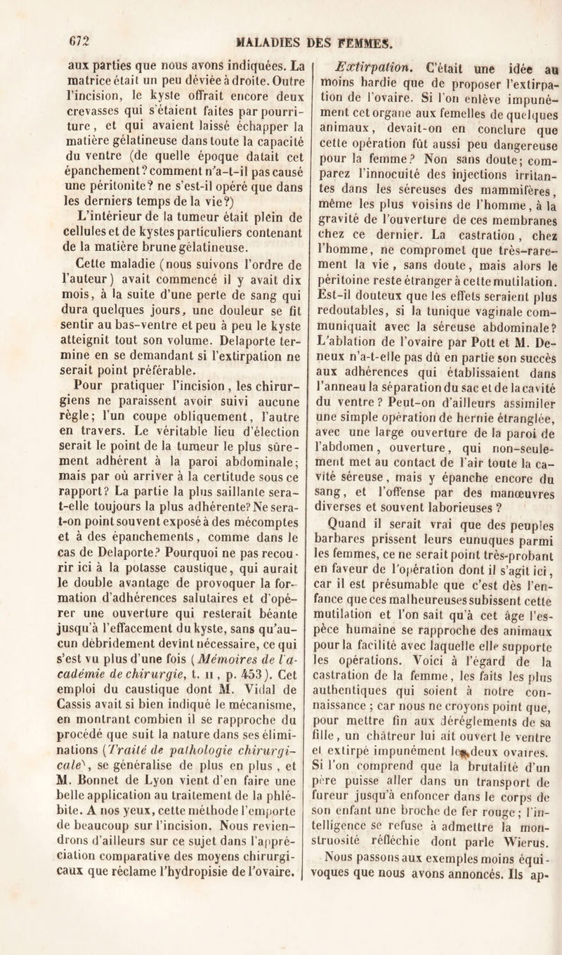 aux parties que nous avons indiquées. La matrice était un peu déviée à droite. Outre l’incision, le kyste offrait encore deux crevasses qui s'étaient faites par pourri- ture , et qui avaient laissé échapper la matière gélatineuse dans toute la capacité du ventre (de quelle époque datait cet épanchement? comment n'a-t-il pas causé une péritonite? ne s’est-il opéré que dans les derniers temps de la vie?) L’intérieur de la tumeur était plein de cellules et de kystes particuliers contenant de la matière brune gélatineuse. Cette maladie (nous suivons l’ordre de Fauteur) avait commencé il y avait dix mois, à la suite d’une perte de sang qui dura quelques jours, une douleur se fit sentir au bas-ventre et peu à peu le kyste atteignit tout son volume. Delaporte ter- mine en se demandant si l’extirpation ne serait point préférable. Pour pratiquer l’incision , les chirur- giens ne paraissent avoir suivi aucune règle; l’un coupe obliquement, l’autre en travers. Le véritable lieu d’élection serait le point de la tumeur le plus sûre- ment adhérent à la paroi abdominale; mais par où arriver à la certitude sous ce rapport? La partie la plus saillante sera- t-elle toujours la plus adhérente? Ne sera- t-on point souvent exposé à des mécomptes et à des épanchements, comme dans le cas de Delaporte? Pourquoi ne pas recou- rir ici à la potasse caustique, qui aurait le double avantage de provoquer la for- mation d’adhérences salutaires et d’opé- rer une ouverture qui resterait béante jusqu’à l’effacement du kyste, sans qu’au- cun débridement devînt nécessaire, ce qui s’est vu plus d’une fois ( Mémoires de l'a- cadémie de chirurgie, t. n, p. 453). Cet emploi du caustique dont M. Vidal de Cassis avait si bien indiqué le mécanisme, en montrant combien il se rapproche du procédé que suit la nature dans ses élimi- nations (Traité de pathologie chirurgi- cale'' , se généralise de plus en plus , et M. Bonnet de Lyon vient d’en faire une belle application au traitement de la phlé- bite. A nos yeux, cette méthode l’emporte de beaucoup sur l’incision. Nous revien- drons d’ailleurs sur ce sujet dans l’appré- ciation comparative des moyens chirurgi- Extirpation. C’était une idée au moins hardie que de proposer l’extirpa- tion de l’ovaire. Si l’on enlève impuné- ment cet organe aux femelles de quelques animaux, devait-on en conclure que cette opération fût aussi peu dangereuse pour la femme? Non sans doute; com- parez l’innocuité des injections irritan- tes dans les séreuses des mammifères, même les plus voisins de l’homme, à la gravité de l’ouverture de ces membranes chez ce dernier. La castration, chez l’homme, ne compromet que très-rare- ment la vie, sans doute, mais alors le péritoine reste étranger à cette mutilation. Est-il douteux que les effets seraient plus redoutables, si la tunique vaginale com- muniquait avec la séreuse abdominale? L’ablation de l’ovaire par Pott et M. De- neux n’a-t-elle pas dû en partie son succès aux adhérences qui établissaient dans l’anneau la séparation du sac et de la cavité du ventre ? Peut-on d’ailleurs assimiler une simple opération de hernie étranglée, avec une large ouverture de la paroi de l’abdomen, ouverture, qui non-seule- ment met au contact de l’air toute la ca- vité séreuse, mais y épanche encore du sang, et l’offense par des manœuvres diverses et souvent laborieuses ? Quand il serait vrai que des peuples barbares prissent leurs eunuques parmi les femmes, ce ne serait point très-probant en faveur de l’opération dont il s’agit ici, car il est présumable que c’est dès l’en- fance que ces malheureuses subissent cette mutilation et l’on sait qu’à cet âge l’es- pèce humaine se rapproche des animaux pour la facilité avec laquelle elle supporte les opérations. Voici à l’égard de la castration de la femme, les faits les plus authentiques qui soient à notre con- naissance ; car nous ne croyons point que, pour mettre fin aux déréglements de sa fille, un châtreur lui ait ouvert le ventre el extirpé impunément le^deux ovaires. Si l’on comprend que la brutalité d’un père puisse aller dans un transport de fureur jusqu’à enfoncer dans le corps de son enfant une broche de fer rouge; l'in- telligence se refuse à admettre la mon- struosité réfléchie dont parle Wierus. Nous passons aux exemples moins équi- vaux que réclame Fhydropisie de l’ovaire, j voques que nous avons annoncés. Ils ap-