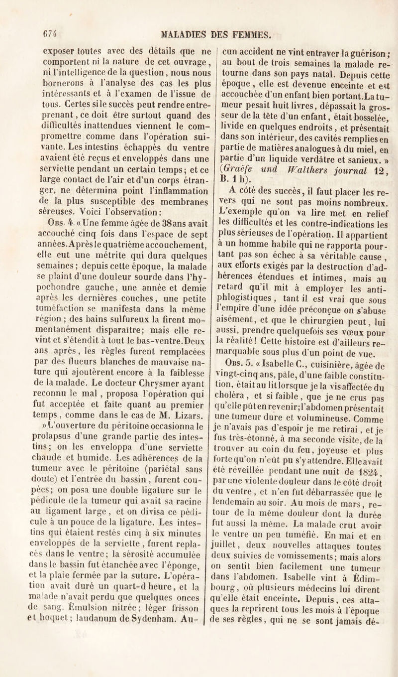 exposer toutes avec des détails que ne comportent ni la nature de cet ouvrage , ni l’intelligence de la question, nous nous bornerons à l’analyse des cas les plus intéressants et à l’examen de l’issue de tous. Certes si le succès peut rendre entre- prenant , ce doit être surtout quand des difficultés inattendues viennent le com- promettre comme dans l’opération sui- vante. Les intestins échappés du ventre avaient été reçus et enveloppés dans une serviette pendant un certain temps; et ce large contact de Eair et d’un corps étran- ger, ne détermina point l’inflammation de la plus susceptible des membranes séreuses. Voici l’observation: Obs- 4. «Une femme âgée de 38ans avait accouché cinq fois dans l’espace de sept années. Aprèsle quatrième accouchement, elle eut une métrite qui dura quelques semaines; depuis cette époque, la malade se plaint d’une douleur sourde dans l’hy- pochondre gauche, une année et demie après les dernières couches, une petite tuméfaction se manifesta dans la même région ; des bains sulfureux la firent mo- mentanément disparaître; mais elle re- vint et s’étendit à tout le bas-ventre.Deux ans après, les règles furent remplacées par des flueurs blanches de mauvaise na- ture qui ajoutèrent encore à la faiblesse de la malade. Le docteur Chrvsmer ayant reconnu le mai , proposa l’opération qui fut acceptée et faite quant au premier temps , comme dans le cas de M. Lizars. «L’ouverture du péritoine occasionna le prolapsus d’une grande partie des intes- tins; on les enveloppa d’une serviette chaude et humide. Les adhérences de la tumeur avec le péritoine (pariétal sans doute) et l’entrée du bassin , furent cou- pées ; on posa une double ligature sur le pédicule de la tumeur qui avait sa racine au ligament large, et on divisa ce pédi- cule à un pouce de la ligature. Les intes- tins qui étaient restés cinq à six minutes enveloppés de la serviette , furent repla- cés dans le ventre; la sérosité accumulée dans le bassin fut étanchée avec l’éponge, et la plaie fermée par la suture. L’opéra- tion avait duré un quart-dheure, et la malade n’avait perdu que quelques onces de sang. Émulsion nitrée; léger frisson et hoquet; laudanum de Sydenham. Au- cun accident ne vînt entraver la guérison ,e au bout de trois semaines la malade re- tourne dans son pays natal. Depuis cette époque, elle est devenue enceinte et est accouchée d’un enfant bien portant.La tu- meur pesait huit livres, dépassait la gros- seur de la tête d’un enfant, était bosselée, livide en quelques endroits, et présentait dans son intérieur, des cavités remplies en partie de matières analogues à du miel, en partie d’un liquide verdâtre et sanieux. « (Graefe und Walthers journal 12, B. 1 h). A côté des succès, il faut placer les re- vers qui ne sont pas moins nombreux. L'exemple qu'on va lire met en relief les difficultés et les contre-indications les plus sérieuses de l’opération. Il appartient à un homme habile qui ne rapporta pour- tant pas son échec à sa véritable cause , aux efforts exigés par la destruction d’ad- hérences étendues et intimes, mais au retard qu’il mit à employer les anti- phlogistiques , tant il est vrai que sous l’empire d’une idée préconçue on s’abuse aisément, et que le chirurgien peut, lui aussi, prendre quelquefois ses vœux pour la réalité! Cette histoire est d’aiileurs re- marquable sous plus d'un point de vue. Obs. 5. « Isabelle C., cuisinière, âgée de vingt-cinq ans, pâle, d’une faible constitu- tion, était au litlorsque je la visaffectéedu choléra , et si faible, que je ne crus pas quelle pût en revenir; l’abdomen présentait une tumeur dure et volumineuse. Comme je n avais pas d’espoir je me retirai, et je fus très-étonné, à ma seconde visite, de la trouver au coin du feu, joyeuse et plus forte qu’on n’eût pu s’y attendre. Elle avait été réveillée pendant une nuit de 1824, par une violente douleur dans le côté droit du ventre , et n’en fut débarrassée que le lendemain au soir. Au mois de mars, re- tour de la même douleur dont la durée fut aussi la même. La malade crut avoir le ventre un peu tuméfié. En mai et en juillet, deux nouvelles attaques toutes deux suivies de vomissements; mais alors on sentit bien facilement une tumeur dans l’abdomen. Isabelle vint à Edim- bourg, où plusieurs médecins lui dirent quelle était enceinte. Depuis, ces atta- ques la reprirent tous les mois à l’époque de ses règles, qui ne se sont jamais dé-