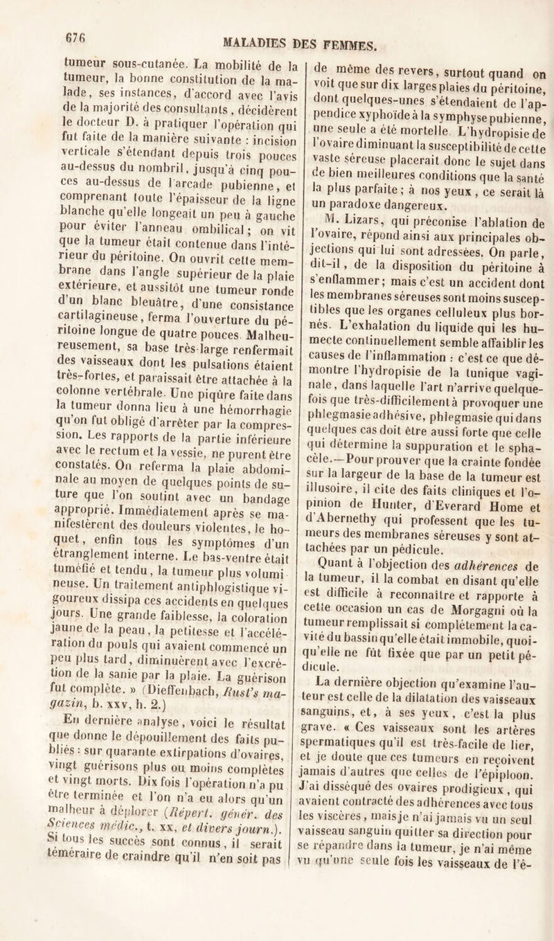 MALADIES DES FEMMES. tumeur sous-cutanée, La mobilité de la tumeur, la bonne constitution de la ma- lade, ses instances, d accord avec l avis de la majorité des consultants , décidèrent le docteur D. à pratiquer l’opération qui fut faite de la manière suivante : incision verticale s étendant depuis trois pouces au-dessus du nombril, jusqu a cinq pou- ces au-dessus de larcade pubienne, et comprenant toute î épaisseur de la ligne blanche qu’elle longeait un peu à gauche pour éviter l’anneau ombilical; on vit que la tumeur étail contenue dans l’inté- rieur du péritoine. On ouvrit celte mem- brane dans l’angle supérieur de la plaie extérieure, et aussitôt une tumeur ronde d un blanc bleuâtre, d’une consistance cartilagineuse, ferma l’ouverture du pé- ritoine longue de quatre pouces Malheu- reusement, sa base très large renfermait des vaisseaux dont les pulsations étaient très-fortes, et paraissait être attachée à la colonne vertébrale. Une piqûre faite dans la tumeur donna lieu à une hémorrhagie qu on fut obligé d arrêter par la compres- sion. Les rapports de la partie inférieure avec le rectum et la vessie, ne purent être constatés. On referma la plaie abdomi- nale au moyen de quelques points de su- ture que 1 on soutint avec un bandage approprié. Immédiatement après se ma- nifestèrent des douleurs violentes, Se ho - quet, enfin tous les symptômes d’un étranglement interne. Le bas-ventre était tuméfié et tendu, la tumeur plus volumi neuse. Un traitement antiphlogistique vi- goureux dissipa ces accidents en quelques jours. Une grande faiblesse, la coloration jaune de la peau, la petitesse et l’accélé- ration du pouls qui avaient commencé un peu plus tard, diminuèrent avec l’excré- tion de Sa sanie par la plaie. La guérison fut complète. » (Dieffenbach, Rusfs ma- gasin, b. xxv, h. 2.) En dernière analyse, voici le résultat que donne le dépouillement des faits pu- bliés : sur quarante extirpations d’ovaires, vingt guérisons plus ou moins complètes et vingt morts. Dix fois l’opération n’a pu être terminée et l’on n’a eu alors qu’un malheur à déplorer (.Répert. génér. des Sciences médict. xx, et divers journ.). S! tous ies succès sont connus, il serait temeraire de craindre qu’il n'en soit pas de même des revers, surtout quand on voit que sur dix larges plaies du péritoine, dont quelques-unes s’étendaient de l’ap- pendice xyphoide à la symphyse pubienne, une seule a été mortelle L’hydropisiede l’ovaire diminuant la susceptibilité de cette vaste séreuse placerait donc le sujet dans de bien meilleures conditions que la santé la plus parfaite ; à nos yeux , ce serait là un paradoxe dangereux. M. Lizars, qui préconise l’ablation de 1 ovaire, répond ainsi aux principales ob- jections qui lui sont adressées. On parle, dit-il, de la disposition du péritoine à s enflammer; mais c’est un accident dont les membranes séreuses sont moins suscep- tibles que les organes ceüuleux plus bor- nés. L exhalation du liquide qui les hu- mecte continuellement semble affaiblir les causes de 1 inflammation : c’est ce que dé- montre I hydropisie de la tunique vagi- nale, dans laquelle l'art n’arrive quelque- fois que très-difficilementà provoquer une phlegmasieadhésive, phlegmasie qui dans quelques cas doit être aussi forte que celle qui détermine la suppuration et le spha- cèle. —Pour prouver que la crainte fondée sur la largeur de la base de la tumeur est ibusoire, il cite des faits cliniques et l’o- pinion de Hunter, d’Everard Home et d’Abernetby qui professent que les tu- meurs des membranes séreuses y sont at- tachées par un pédicule. Quant à l’objection des adhérences de la tumeur, il la combat en disant qu’elle est difficile à reconnaître et rapporte à cette occasion un cas de Morgagni où la tumeur remplissait si complètement laca- viî é du bassin qu’elle était immobile, quoi- qu elle ne fût fixée que par un petit pé- dicule. La dernière objection qu’examine l’au- teur est celle de la dilatation des vaisseaux sanguins, et, à ses yeux, c’est la plus grave. « Ces vaisseaux sont les artères spermatiques qu’il est très-facile de lier, et je doute que ces tumeurs en reçoivent jamais d’autres que celles de l’épiploon. J’ai disséqué des ovaires prodigieux , qui avaient contracté des adhérences avec tous les viscères, maisje n ai jamais vu un seui vaisseau sanguin quitter sa direction pour se répandre dans la tumeur, je n’ai même vu qu’une seule fois les vaisseaux de l’é-