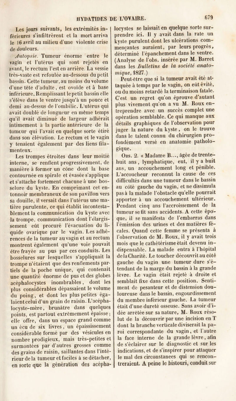 Les jours suivants, les extrémités in- férieures s’infiltrèrent et la mort arriva le 16 avril au milieu d’une violente crise de douleurs. Jutopsie. Tumeur énorme entre le vagin et l’utérus qui sont rejetés en avant, le rectum l’est en arrière. La vessie très-vaste est refoulée au-dessous du petit bassin. Cette tumeur, au moins du volume d’une tête d’adulte, est ovoïde et à base inférieure, Remplissant lepetit bassin elle s’élève dans le ventre jusqu’à un pouce et demi au-dessus de l’ombilic. L’utérus qui avait doublé de longueur en même temps qu’il avait diminué de largeur adhérait intimement à la partie antérieure de la tumeur qui l’avait en quelque sorte étiré dans son élévation. Le rectum et le vagin y tenaient également par des liens fila- menteux. Les trompes étroites dans leur moitié interne, se renflent progressivement, de manière à former un cône dont la base contournée en spirale et évasée s’applique et s’attache fortement chacune à une bos- selure du kyste. En comprimant cet en- tonnoir membraneux de son pavillon vers sa douille, il versait dans l’utérus une ma- tière purulente, ce qui établit incontesta- blement la communication du kyste avec la trompe, communication dont l’élargis- sement eût procuré l’évacuation du li- quide ovarique par le vagin. Les adhé- rences de la tumeur au vagin et au rectum montrent également qu’une voie pouvait être frayée au pus par ces conduits. Les bosselures sur lesquelles s’appliquait la trompe n’étaient que des renflements par- tiels de la poche unique, qui contenait une quantité énorme de pus et des globes acéphalocystes inombrables, dont les plus considérables dépassaient le volume du poing, et dont les plus petites éga- laient celui d’un grain de raisin. L’acépha- locyste-mère, brunâtre dans quelques points, est partout extrêmement épaisse; elle offre, dans un espace grand comme un écu de six livres, un épaississement considérable formé par des vésicules en nombre prodigieux, mais très-petites et surmontées par d’autres grosses comme des grains de raisin, saillantes dans l’inté- rieur de la tumeur et faciles à se détacher, en sorte que la génération des acépha- locystes se laissait en quelque sorte sur- prendre ici. Il y avait dans la rate un kyste purulent dont les ulcérations com- mençantes auraient, par leurs progrès, déterminé l’épanchement dans le ventre. (Analyse de l’obs. insérée par M. Barret dans les Bulletins de la société anato- mique, 1827.) Peut-être que si la tumeur avait été at- taquée à temps par le vagin, on eût évité, ou du moins retardé la terminaison fatale. C’est un regret qu’on éprouve d’autant plus vivement qu’on a vu M. Roux en- treprendre avec un succès complet une opération semblable. Ce qui manque aux détails graphiques de l’observation pour juger la nature du kyste, on le trouve dans le talent connu du chirurgien pro- fondément versé en anatomie patholo- gique. Qbs. 2. « Madame B..., âgée de trente- huit ans, lymphatique, eut, il y a huit ans, un accouchement long et pénible. L’accoucheur reconnut la cause de ces difficultés dans une tumeur dans le bassin au côté gauche du vagin, et ne dissimula pas à la malade l’obstacle qu’elle pourrait apporter à un accouchement ultérieur. Pendant cinq ans l’accroissement de la tumeur se fit sans accidents. A cette épo- que, il se manifesta de l’embarras dans l’émission des urines et des matières fé- cales. Quand cette femme se présenta à l’observation de M. Roux, il y avait trois mois que le cathétérisme était devenu in- dispensable. La malade entra à l’hôpital de la Charité. Le toucher découvrit au côté gauche du vagin une tumeur dure s’é- tendant de la marge du bassin à la grande lèvre. Le vagin était rejeté à droite et semblait fixe dans cette position. Senti- ment de pesanteur et de distension dou- loureuse dans le bassin, engourdissement du membre inférieur gauche. La tumeur était d’une dureté osseuse. Sans avoir d’i- dée arrêtée sur sa nature, M. Roux réso* lut de la découvrir par une incision en T dont la branche verticale diviserait la pa- roi correspondante du vagin, et l’autre la face interne de la grande lèvre, afin de s’éclairer sur le diagnostic et sur les indications, et de s’inspirer pour attaquer le mal des circonstances qui se rencon- treraient. A peine le bistouri, conduit sur