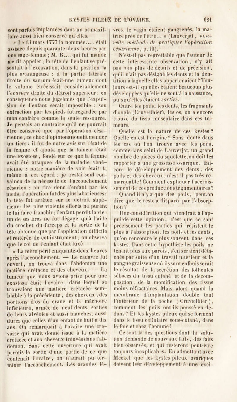 sont parfois implantées dans un os maxil- laire aussi bien conservé qu elles. « Le 13 mars 1777 la nommée était assistée depuis quarante-deux heures par une sage-femme; M. R,... qui fut mandé nie fit appeler; ia tête de l’enfant se pré- sentait à l’excavation, dans la position la plus avantageuse : à la partie latérale droite du sacrum était*une tumeur dont le volume étrécissait considérablement Vévasure droite du détroit supérieur; en conséquence nous jugeâmes que l’expul- sion de l’enfant serait impossible : son extraction par les pieds fut regardée par mon confrère comme la seule ressource. Je pensais au contraire qu'il ne pourrait être conservé que par l’opération césa- rienne; ce choc d’opinions nous fit mander un tiers : il fut de notre avis sur 1 état de la femme et ajouta que la tumeur était une exostose , fondé sur ce que la femme avait été attaquée de la maladie véné- rienne : notre manière de voir était la même à cet égard ; je restai seul con- vaincu de la nécessité de l’accouchement césarien : on tira donc l’enfant par les pieds, l’opération fut des plus laborieuses ; la tète fut arrêtée sur le détroit supé- rieur; les plus violents efforts ne purent le lui faire franchir ; l’enfant perdit la vie ; un de ses bras ne fut dégagé qu’à l’aide du crochet du forceps et la sortie de la tête obtenue que par l’application difficile et reitérée de cet instrument; on observa que le col de l’enfant était luxé. » La mère périt cinquante-deux heures après l’accouchement. — Le cadavre fut ouvert, on trouva dans l’abdomen une matière crétacée et des cheveux. — La tumeur que nous avions prise pour une exostose était l’ovaire, dans lequel se trouvaient une matière crétacée sem- blable à la précédente , des cheveux , des portions d os du crâne et la mâchoire inférieure, armée de neuf dents, sorties de leurs alvéoles et aussi blanches, aussi dures que celles d’un enfant de huit à dix ans. On remarquait à l’ovaire une cre- vasse qui avait donné issue à la matière crétacée et aux cheveux trouvés dans l’ab- domen. Sans cette ouverture qui avait permis la sortie d’une partie de ce que contenait l’ovaire, on n’aurait pu ter- miner l’accouchement. Les grandes lè- vres, le vagin étaient gangrenés, la ma- triceprès de l’être... » (Lauverjat, nou- velle méthode de pratiquer l’opération césarienne, p. 13). N est-il pas regrettable que l’auteur de cette intéressante observation , n’y ait pas mis plus de détails et de précision, qu’il n’ait pas désigné les dents et la den- tition à laquelle elles appartenaient? Tou- jours est-il qu elles étaient beaucoup plus développées qu’elle ne sont à la naissance, puisqu’elles étaient sorties. Outre les poils, les dents, les fragments d’ongle (Cruveiihier), les os, on a encore trouvé du tissu musculaire dans ces tu- meurs. Quelle est la nature de ces kystes ? Quelle en est l'origine ? Sans doute dans les cas où l’on trouve avec les poils, comme ians celui de Lauverjat, un grand nombre de pièces du squelette, on doit les rapporter à une grossesse ovarique. En- core le développement des dents, des poils et des cheveux, n’est-il pas très re- marquable! Comment expliquer l’accrois- sement de ces productions tégumentaires? Quand il n’y a que des poils, peuton dire que le reste a disparu par l’absorp- tion ? Une considération qui viendrait à l’ap- pui de cette opinion, c’est que ce sont précisément les parties qui résistent le plus à l’absorption, les poils et les dents , qu’on rencontre le plus souvent dans ces k\stes. Dans cette hypothèse les poils ne tenant plus aux parois, s’en seraient déta- chés par suite d’un travail ultérieur et la gangue graisseuse où ils sont enfouis serait le résultat de la secrétion des follicules sébacés du tissu cutané et de la décom- position , de la momification des tissus moins réfractaires Mais alors quand la membrane d’implantation double tout l’intérieur de la poche (Cruveiihier), comment les poils ont-ils poussé en de- dans? Et les kystes pileux qui se forment dans le tissu cellulaire sous-cutané, dans le foie et chez l’homme ! Ce sont là des questions dont la solu- tion demande de nouveaux faits, des faits bien observés, et qui resteront peut-être toujours inexplicab s. En admettant avec Meckel que les kystes pileux ovariques doivent leur développement à une exci-