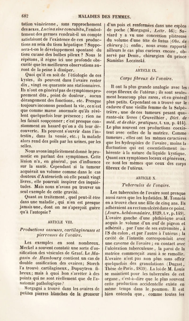 talion vénérienne, sans rapprochement des sexes, Lucina sine concubitu, l’emboî- tement des germes rendrait-il un compte satisfaisant de l’existence de ces produc- tions au sein du tissu hépatique ? Suppo- sera-t-on le développement spontané du tissu cutané des bulbes pileux ? Nous le répétons, il règne ici une profonde obs- curité que les meilleures observations au- ront de la peine à dissiper. Quoi qu’il en soit de l’étiologie de ces kystes, ils peuvent dans l’ovaire rester dix, vingt ou quarante ans stationnaires. Ils n’ont en général pas de symptômes pro- prement dits , point de douleur, aucun dérangement des fonctions, etc. Presque toujours inconnus pendant la vie, ce n’est que comme masse anormale qu’ils révè- lent quelquefois leur présence ; rien ne les faisait soupçonner ; c’est presque con- stamment au hasard qu’on a dû leur dé- couverte. Ils peuvent s’ouvrir dans l’in- testin, dans la vessie, etc. ; la malade alors rend des poils par les urines, par les selles. Nous avons implicitement donné le pro- nostic en parlant des symptômes. Cette lésion n’a, en général, pas d’influence sur la santé. Cependant si la tumeur acquérait un volume comme dans le cas douteux d’Autenrieth où elle pesait vingt livres, elle pourrait inspirer des inquié- tudes. Mais nous n’avons pu trouver un seul exemple de cette gravité. Quant au traitement, quel peut-il être dans une maladie , qui n’en est presque jamais une, dont on ne s’aperçoit guère qu’à l’autopsie? ARTICLE VIII. Productions osseuses, cartilagineuses et pierreuses de Vovaire. Les exemples en sont nombreux. Meckel a souvent constaté une sorte d’os- sification des vésicules de Graaf. Le Ma- gasin de Hambourg contient un cas de double ossification des ovaires; Storch l’a trouvé cartilagineux, Dupuytren fi- breux; mais à quoi bon s’arrêter à des points qui ne sont réellement que de l’a- natomie pathologique? Morgagni a trouvé dans les ovaires de petites pierres blanches de la grosseur d’un pois et renfermées dans une espèce de poche (Morgagni, Lettr. 46); Sa- viard y a vu une concrétion plâtreuse du volume d’une tête de fœtus (Obs. de chirurg.); enfin, nous avons rapporté ailleurs le cas plus curieux encore , ob- servé par Denis, chirurgien du prince Stanislas Leczinski. ARTICLE IX. Corps fibreux de l'ovaire. il ont la plus grande analogie avec les corps fibreux de l’utérus ; ils sont seule- ment beaucoup plus rares, et en général! plus petits. Cependant on a trouvé sur le cadavre d’une vieille femme de la Salpé- trière , une de ces tumeurs pesant qua- rante-six livres ( Cruveilhier , Dict. de méd. et de chir. pratiques, t. xii, p. 414). Le plus souvent ces productions coexis- ■ tent avec celles de la matrice. Comme tumeurs , elles ont les mêmes caractères que les hydropisies de l’ovaire, moins la fluctuation qui est essentiellement in- hérente à la nature du liquide kystique. Quant aux symptômes locaux et généraux, ce sont les mêmes que ceux des corps fibreux de l’utérus. ARTICLE X. Tubercules de l'ovaire. Les tubercules de l’ovaire sont presque aussi rares que les hydatides. M. Tonnelé en a trouvé chez une fille de cinq ans. Ils adhéraient au rectum ulcéré dans ce point. (.Journ. hebdomadaire, 1829, t.v, p. 149). L’ovaire gauche d’une phthisique avait acquis le volume d’un œuf de pigeon et adhérait, par l’une de ses extrémités , à l’S du colon , et par l’autre à l’utérus ; la cavité de l’intestin correspondait avec une caverne de l’ovaire ; en contact avec l’ulcération tuberculeuse , la paroi de la matrice commençait aussi à se ramollir. L’ovaire n’est pas non plus sans offrir quelquefois des granulations (Dugast, Thèse de Paris, 1839). La loi de M. Louis se maintient pour les tubercules de cet organe , c’est-à-dire que le plus souvent cette production accidentelle existe en même temps dans le .poumon. Il est bien entendu que, comme toutes les