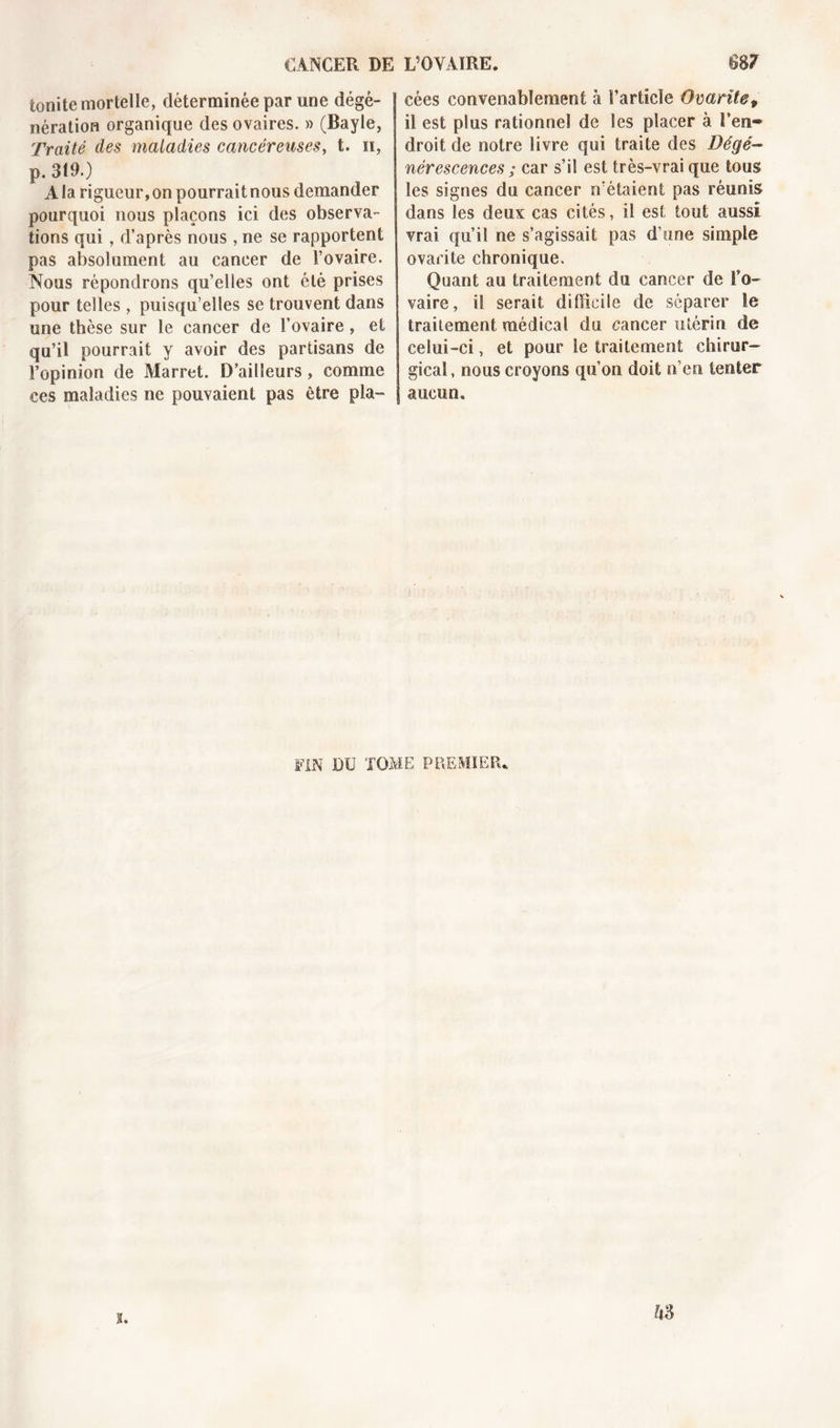 tonite mortelle, déterminée par une dégé- nération organique des ovaires. » (Bayle, Traité des maladies cancéreuses, t. n, p. 319.) A la rigueur, on pourrait nous demander pourquoi nous plaçons ici des observa- tions qui, d’après nous, ne se rapportent pas absolument au cancer de l’ovaire. Nous répondrons qu’elles ont été prises pour telles , puisqu’elles se trouvent dans une thèse sur le cancer de l’ovaire, et qu’il pourrait y avoir des partisans de l’opinion de Marret. D’ailleurs, comme ces maladies ne pouvaient pas être pla- cées convenablement à l’article Ovarite, il est plus rationnel de les placer à l’en» droit de notre livre qui traite des Dégé- nérescences ; car s’il est très-vrai que tous les signes du cancer n'étaient pas réunis dans les deux cas cités, il est tout aussi vrai qu’il ne s’agissait pas d’une simple ovarite chronique. Quant au traitement du cancer de l'o- vaire, il serait difficile de séparer le traitement médical du cancer utérin de celui-ci, et pour le traitement chirur- gical, nous croyons qu’on doit n’en tenter aucun. FIN DU TOME PREMIER*