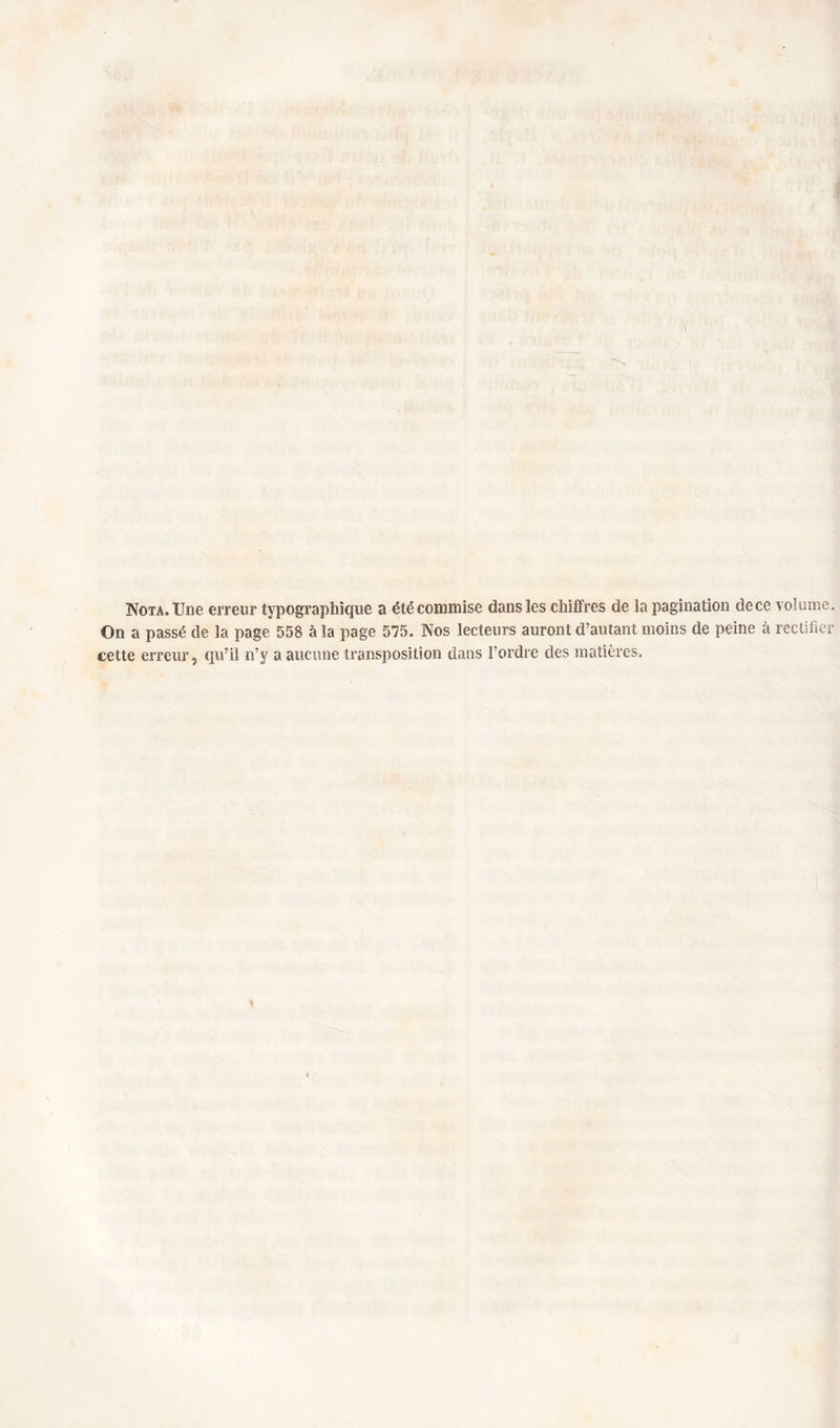 Nota. Une erreur typographique a été commise dans les chiffres de la pagination de ce volume. On a passé de la page 558 à la page 575. Nos lecteurs auront d’autant moins de peine à rectifier cette erreur, qu’il n’y a aucune transposition dans l’ordre des matières. l