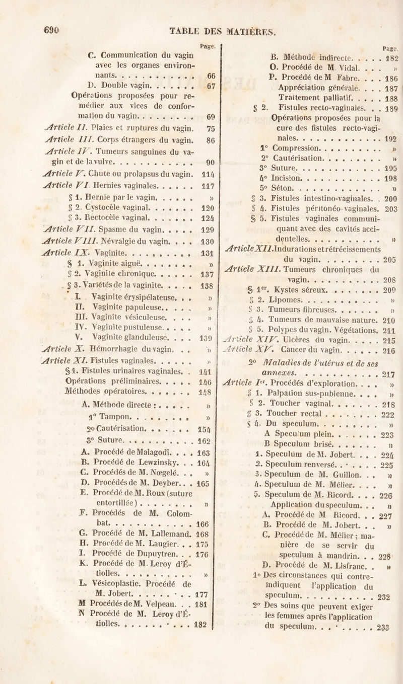 Page, S €. Communication du vagin avec les organes environ- nants. ........... 66 D. Double vagin. ...... 67 Opérations proposées pour re- médier aux vices de confor- mation du vagin. ........ 69 .Article II. Plaies et ruptures du vagin. 75 Article III. Corps étrangers du vagin. 86 Article IV. Tumeurs sanguines du va- gin et de la vulve. 90 Article V. Chute ou prolapsus du vagin. 114 Article VI Hernies vaginales. ..... 117 S 1. Hernie par le vagin. » $ 2. Cystocèle vaginal. ...... 120 $ 3. Rectocèle vaginal. ...... 124 Article VII. Spasme du vagin. .... 129 Article VIII. Névralgie du vagin. . . . 130 Article IX. Vaginite. ......... 131 S 1. Vaginite aiguë. ....... » S 2. Vaginite chronique. ..... 137 S 3. Variétés de la vaginite. .... 138 L Vaginite érysipélateuse. . » » II. Vaginite papuleuse.. ... » III. Vaginite vésiculeuse. ... »! IV. Vaginite pustuleuse.. ... » 1 V. Vaginite glanduleuse. ... 139 j Article X. Hémorrhagie du vagin. . . '» Article XL Fistules vaginales. ..... » §1. Fistules urinaires vaginales. . 141 Opérations préliminaires. . . , . 145 Méthodes opératoires. ...... 148 A. Méthode directe >5 1° Tampon. ...... , t » 20 Cautérisation. ...... 154 5° Suture. .......... 162 Â. Procédé de Malagodi. . . , 163 B. Procédé de Lewzinsky. . „ 164 C. Procédés de M. Nœgelé. . „ » D. Procédés de M. Deyber.. . 165 E. Procédé de M. Roux (suture entortillée) » J. Procédés de M. Colom- bat. . 166 G. Procédé de M. Lallemand. 168 II. Procédé de M. Laugier. . . 175 I. Procédé de Dupuytren. . . 176 K. Procédé de M. Leroy d’É- tiolles. . » L. Vésicoplastie. Procédé de M. Jobert * . . 177 M Procédés de M. Velpeau. . . 181 N Procédé de M. Leroy d’É- tiolles. 182 Page B. Méthode indirecte. . , . . 382 G. Procédé de M Vidal. . . . » P. Procédé de M Fabre. . . . 186 Appréciation générale. . . . 187 Traitement palliatif. . . . . 138 Fistules recto-vaginales. . . 189 Opérations proposées pour la cure des fistules recto-vagi- nales 192 1° Compression » 2° Cautérisation. ........ » 3° Suture ... 195 4° Incision. 198 5° Séton. . >9 $ 3. Fistules intestino-vaginales. . 206 S 4. Fistules péritonéo-vaginales. 203 § 5. Fistules vaginales communi- quant avec des cavités acci- dentelles » ArticleXII.Inùura lions et rétrécissements du vagin 205 Article XIII. Tumeurs chroniques du vagin. .......... 208 S 1er. Kystes séreux. ....... 209 § 2. Lipomes. ........... » S 3. Tumeurs fibreuses. ...... » $ 4. Tumeurs de mauvaise nature. 210 § 5. Polypes du vagin. Végétations. 211 Article XIV. Ulcères du vagin 215 Article XV. Cancer du vagin. ..... 216 2° Maladies de l’utérus et de ses annexes. ........... 217 Article V. Procédés d’exploration. ... » § 1. Palpation sus-pubienne. ... » § 2. Toucher vaginal 218 g 3. Toucher rectal ........ 222 S 4- Du spéculum » A Spéculum plein 223 B Spéculum brisé n 1. Spéculum deM. Jobert. . . . 224 2. Spéculum renversé. 225 3. Spéculum de M. Guillon. . . » 4. Spéculum de M. Méfier. ... » 5. Spéculum de M. Ricord. . . . 226 Application du spéculum. . . Sl A. Procédé de M Ricord. . . 227 B. Procédé de M. Jobert. . . » C. Procédé de M. Méfier ; ma- nière de se servir du spéculum à mandrin. . . 228 D. Procédé de M. Lisfranc. . m 1° Des circonstances qui contre- indiquent l’application du spéculum 232 2 Des soins que peuvent exiger les femmes après l’application du spéculum, . , • 233