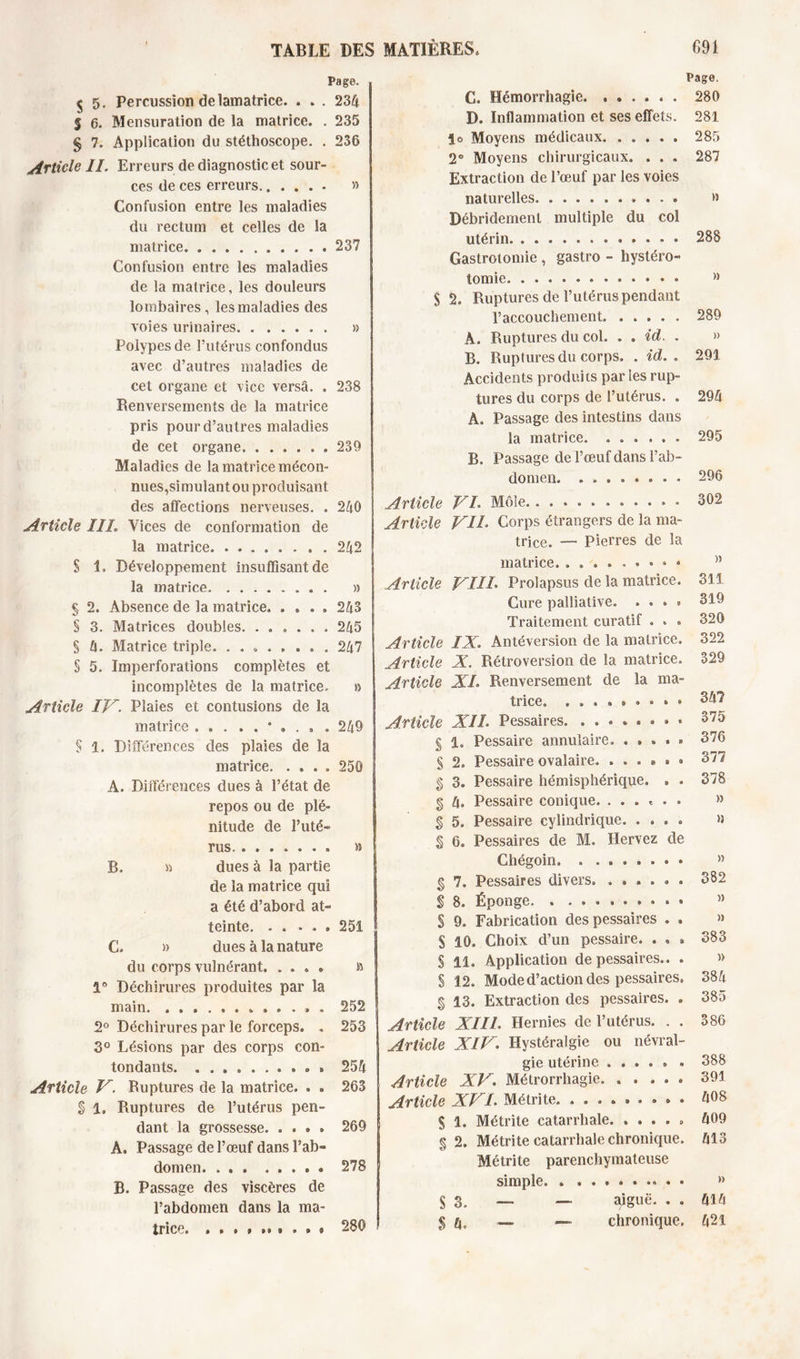 Page. $ 5. Percussion de lamatrice. . . . 234 $ 6. Mensuration de la matrice. . 235 § 7. Application du stéthoscope. . 236 Article IL Erreurs de diagnostic et sour- ces de ces erreurs » Confusion entre les maladies du rectum et celles de la matrice 237 Confusion entre les maladies de la matrice, les douleurs lombaires , les maladies des voies urinaires. ...... » Polypes de l’utérus confondus avec d’autres maladies de cet organe et vice versâ. . 238 Renversements de la matrice pris pour d’autres maladies de cet organe 239 Maladies de la matrice mécon- nues,simulant ou produisant des affections nerveuses. . 240 Article III. Vices de conformation de la matrice 242 § 1. Développement insuffisant de la matrice » § 2. Absence de la matrice 243 § 3. Matrices doubles. ...... 245 § 4. Matrice triple. ........ 247 § 5. Imperforations complètes et incomplètes de la matrice. » Article IV. Plaies et contusions de la matrice 249 § 1. Différences des plaies de la matrice 250 A. Différences dues à l’état de repos ou de plé- nitude de l’uté- rus. ....... » B. » dues à la partie de la matrice qui a été d’abord at- teinte 251 G. » dues à la nature du corps vulnérant. .... a 1° Déchirures produites par la main 252 2° Déchirures par le forceps. . 253 3° Lésions par des corps con- tondants. . . 254 Article V. Ruptures de la matrice. . . 263 % 1. Ruptures de l’utérus pen- dant la grossesse 269 A. Passage de l’œuf dans l’ab- domen . 278 B. Passage des viscères de l’abdomen dans la ma- trice. • 280 Page. G, Hémorrhagie. ...... 280 D. Inflammation et ses effets. 281 le Moyens médicaux. ..... 285 2® Moyens chirurgicaux. . . . 287 Extraction de l’œuf par les voies naturelles » Bébridement multiple du col utérin • • 288 Gastrotomie , gastro - hystéro- tomie • » S 2, Ruptures de l’utérus pendant l’accouchement 289 A. Ruptures du col. . . id. . » B. Ruptures du corps. . id. . 291 Accidents produits parles rup- tures du corps de l’utérus. . 294 A, Passage des intestins dans la matrice. ...... 295 B, Passage de l’œuf dans l’ab- domen. 296 Article VL Môle • • 302 Article VIL Corps étrangers de la ma- trice. — Pierres de 3a matrice. M Article VIII. Prolapsus de la matrice. 311 Cure palliative. ...» 319 Traitement curatif . . . 320 Article IX. Antéversion de la matrice. 322 Article X. Rétroversion de la matrice. 329 Article XL Renversement de la ma- trice. 347 Article XIL Pessaires. ..*.»••• 375 § 1. Pessaire annulaire, . . . . ■ 376 S 2. Pessaire ovalaire. ...#•• 371 % 3. Pessaire hémisphérique. . . 378 § 4» Pessaire conique. ....... » § 5. Pessaire cylindrique. .... n § 6. Pessaires de M, Hervez de Ghégoin. ........ » § 7. Pessaires divers. ...... 382 S 8. Éponge » S 9. Fabrication des pessaires . . » S 10. Choix d’un pessaire. . . . 383 S 11. Application de pessaires.. . » S 12. Mode d’action des pessaires. 384 § 13. Extraction des pessaires. . 385 Article XIIL Hernies de l’utérus. . . 386 Article XIV. Hystéralgie ou névral- gie utérine ..... . 388 Article XV. Métrorrliagie. ..... 391 Article XVI. Métrite. ......... 408 S 1. Métrite catarrhale » 409 % 2. Métrite catarrhale chronique. 413 Métrite parenchymateuse simple • • » $ 3, _ — aiguë. . . 414 $ 4, — — chronique. 421