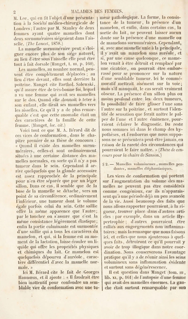 M. Lee, qui en fit F objet d’une présenta- tion à la Société médico-chirurgicale de Londres ; l’autre par M. Stanley de deux femmes ayant quatre mamelles dont deux surnuméraires siégeaient dans Fais- selle. (The Lancet, 1858.) La mamelle surnuméraire peut s’éloi- gner encore plus de son siège naturel, au lieu d’être sous Faisselle elle peut être tout à fait dorsale (Manget, t. m, p. 160). Les mamelles, au nombre normal, peu- vent être complètement déplacées ; au lieu d’être devant, elles sont derrière la poitrine. Manget cite Barthol. Salewski, qu’il assure être de très-bonne foi, lequel a vu une femme qui avait ses mamelles sur le dos. Quand elle donnait a teter à son enfant, elle tirait ses mamelles vers les aisselles. Ce qu’il y a de plus remar- quable c’est que cette anomalie était un des caractères de la famille de cette femme. (Manget, loc. cit.) Voici tout ce que M. A. Bérard dit de ces vices de conformation , dans le cha- pitre premier de sa thèse de concours : « Quand il existe des mamelles surnu- méraires, celles-ci sont ordinairement situées à une certaine distance des ma- melles normales, en sorte qu’il n’y a pas tumeur dans le sein. Cependant il ar- rive quelquefois que la glande accessoire est assez rapprochée de la principale pour n’en être séparée que par un léger sillon. Dans ce cas, il semble que de la base de la mamelle se détache, vers un point de sa circonférence, ordinairement l’inférieur, une tumeur dont le volume égale parfois celui du sein. Cette saillie offre la même apparence que l’autre; par le toucher on s’assure que c’est la même consistance légèrement élastique ; enfin la partie culminante est surmontée d’une saillie qui a tous les caractères du mamelon, et qui, si la femme est au mo- ment de la lactation, laisse écouler un li quide qui offre les propriétés physiques et chimiques du lait. Ce mamelon est quelquefois dépourvu d’auréole , carac- tère différentiel d’avec la mamelle nor- male. » Ici M. Bérard cite le fait de Georges Iîannœus, et il ajoute : « Il faudrait être bien inattentif pour confondre un sem- blable vice de conformation avec une tu- meur pathologique. La forme, la consis- tance de la tumeur, la présence d’un mamelon, et enfin, dans certains cas, la sortie du lait, ne peuvent laisser aucun doute sur la présence d’une mamelle ou de mamelons surnuméraires. Cependant, si, avec une mamelle unie à la principale, il y avait un mamelon sans auréole, et si, par une cause quelconque, ce mame- lon venait à être détruit et remplacé par une cicatrice, on pourrait être embar- rassé pour se prononcer sur la nature d’une semblable tumeur. Ici le commé- moratif mettrait aisément sur la voie; mais s’il manquait, le cas serait vraiment obscur. La présence d’un sillon plus ou moins profond entre les deux tumeurs, la possibilité de faire glisser l’une sans l’autre sur la poitrine, et surtout l’iden- tité de sensation que ferait naître le pal- per de l’une et F autre éminence, pour- raient éclairer le diagnostic. Du reste nous sommes ici dans le champ des hy- pothèses, et l’embarras que nous suppo- sons ne se présentera peut-être jamais, en raison de la rareté des circonstances qui pourraient le faire naître. » (Thèse de con- cours pour la chaire de Sanson.) § 2. — Mamelles volumineuses , mamelles pen- dantes, mamelles éléphantiasiques. Les vices de conformation qui portent sur l’augmentation du volume des ma- melles ne peuvent pas être considérés comme congéniaux, car ils n’apparais- sent qu’à une période déjà un peu avancée de la vie. Aussi beaucoup des faits que nous allons rapporter pourraient, à la ri- gueur, trouver place dans d’autres arti- cles : par exemple, dans un article Hy- pertrophie ; d autres pourraient être ralliés aux engorgements non inflamma- toires ; mais la remarque que nous faisons ici, et celles que nous ajouterons à quel- ques faits, détruiront ce qu’il pourrait y avoir de trop illogique dans notre coor- dination. Nous conserverons l’avantage pratique qu’il y a de réunir ainsi les seins volumineux sans inflammation évidente et surtout sans dégénérescence. Il est question dans Manget (tom. m, lib. xi, p. 161) de l'autopsie d’une femme qui avait des mamelles énormes. La gau- che était surtout remarquable par son