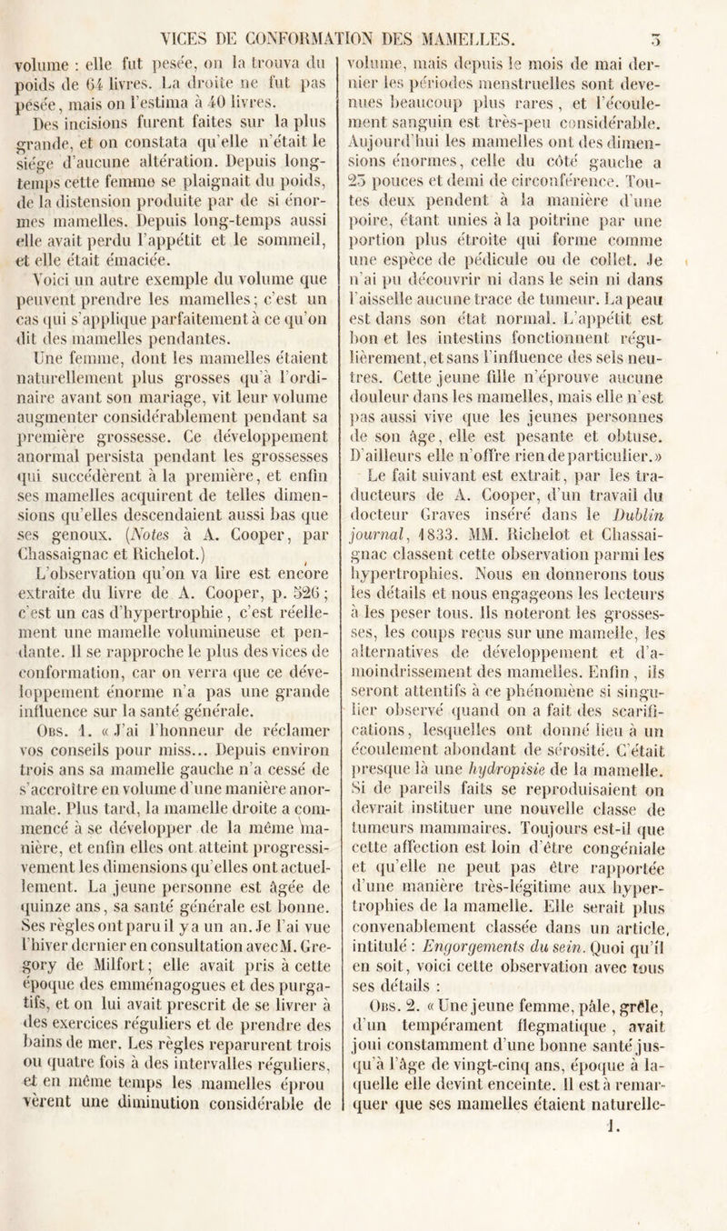 volume : elle fut pesée, ou la trouva du poids de 64 livres. La droite ne fut pas pesée, mais on l’estima à 40 livres. Des incisions furent faites sur la plus grande, et on constata qu elle n était le siège d’aucune altération. Depuis long- temps cette femme se plaignait du poids, de la distension produite par de si énor- mes mamelles. Depuis long-temps aussi elle avait perdu l’appétit et le sommeil, et elle était émaciée. Voici un autre exemple du volume que peuvent prendre les mamelles; c’est un cas qui s’applique parfaitement à ce qu’on dit des mamelles pendantes. Une femme, dont les mamelles étaient naturellement plus grosses qu’à l’ordi- naire avant son mariage, vit leur volume augmenter considérablement pendant sa première grossesse. Ce développement anormal persista pendant les grossesses qui succédèrent à la première, et enfin ses mamelles acquirent de telles dimen- sions qu’elles descendaient aussi bas que ses genoux. (Notes à A. Cooper, par Chassaignac et Richelot.) L’observation qu’on va lire est encore extraite du livre de A. Cooper, p. 526 ; c’est un cas d’hypertrophie , c’est réelle- ment une mamelle volumineuse et pen- dante. 11 se rapproche le plus des vices de conformation, car on verra que ce déve- loppement énorme n’a pas une grande influence sur la santé générale. Obs. 1. «J’ai l’honneur de réclamer vos conseils pour miss... Depuis environ trois ans sa mamelle gauche n’a cessé de s’accroître en volume d’une manière anor- male. Plus tard, la mamelle droite a com- mencé à se développer de la même ma- nière, et enfin elles ont atteint progressi- vement les dimensions qu elles ont actuel- lement. La jeune personne est âgée de quinze ans, sa santé générale est bonne. Ses règles ont paru il y a un an. Je l’ai vue l’hiver dernier en consultation avecM. Gre- gory de Milfort ; elle avait pris à cette époque des emménagogues et des purga- tifs, et on lui avait prescrit de se livrer à des exercices réguliers et de prendre des bains de mer. Les règles reparurent trois ou quatre fois à des intervalles réguliers, et en même temps les mamelles éprou vèrent une diminution considérable de volume, mais depuis le mois de mai der- nier les périodes menstruelles sont deve- nues beaucoup plus rares , et l’écoule- ment sanguin est très-peu considérable. Aujourd’hui les mamelles ont des dimen- sions énormes, celle du côté gauche a 23 pouces et demi de circonférence. Tou- tes deux pendent à la manière d’une poire, étant unies à la poitrine par une portion plus étroite qui forme comme une espèce de pédicule ou de collet. Je n’ai pu découvrir ni dans le sein ni dans faisselle aucune trace de tumeur. La peau est dans son état normal. L’appétit est bon et les intestins fonctionnent régu- lièrement, et sans finfluence des sels neu- tres. Cette jeune fille n’éprouve aucune douleur dans les mamelles, mais elle n’est pas aussi vive que les jeunes personnes de son âge, elle est pesante et obtuse. D’ailleurs elle n’offre rien de particulier.)) Le fait suivant est extrait, par les tra- ducteurs de A. Cooper, d’un travail du docteur Graves inséré dans le Dublin journal, 1833. MM. Richelot et Chassai- gnac classent cette observation parmi les hypertrophies. Nous en donnerons tous les détails et nous engageons les lecteurs à les peser tous. Us noteront les grosses- ses, les coups reçus sur une mamelle, les alternatives de développement et d’a- moindrissement des mamelles. Enfin , ils seront attentifs à ce phénomène si singu- lier observé quand on a fait des scarifi- cations , lesquelles ont donné lieu à un écoulement abondant de sérosité. C’était presque là une hydropisie de la mamelle. Si de pareils faits se reproduisaient on devrait instituer une nouvelle classe de tumeurs mammaires. Toujours est-il que cette affection est loin d’être congéniale et qu’elle ne peut pas être rapportée d’une manière très-légitime aux hyper- trophies de la mamelle. Elle serait plus convenablement classée dans un article, intitulé : Engorgements du sein. Quoi qu’il en soit, voici cette observation avec tous ses détails : Obs. 2. « Une jeune femme, pâle, grêle, d’un tempérament flegmatique, avait joui constamment d’une bonne santé jus- qu’à l’âge de vingt-cinq ans, époque à la- quelle elle devint enceinte. 11 esta remar- quer que ses mamelles étaient naturelle- J.