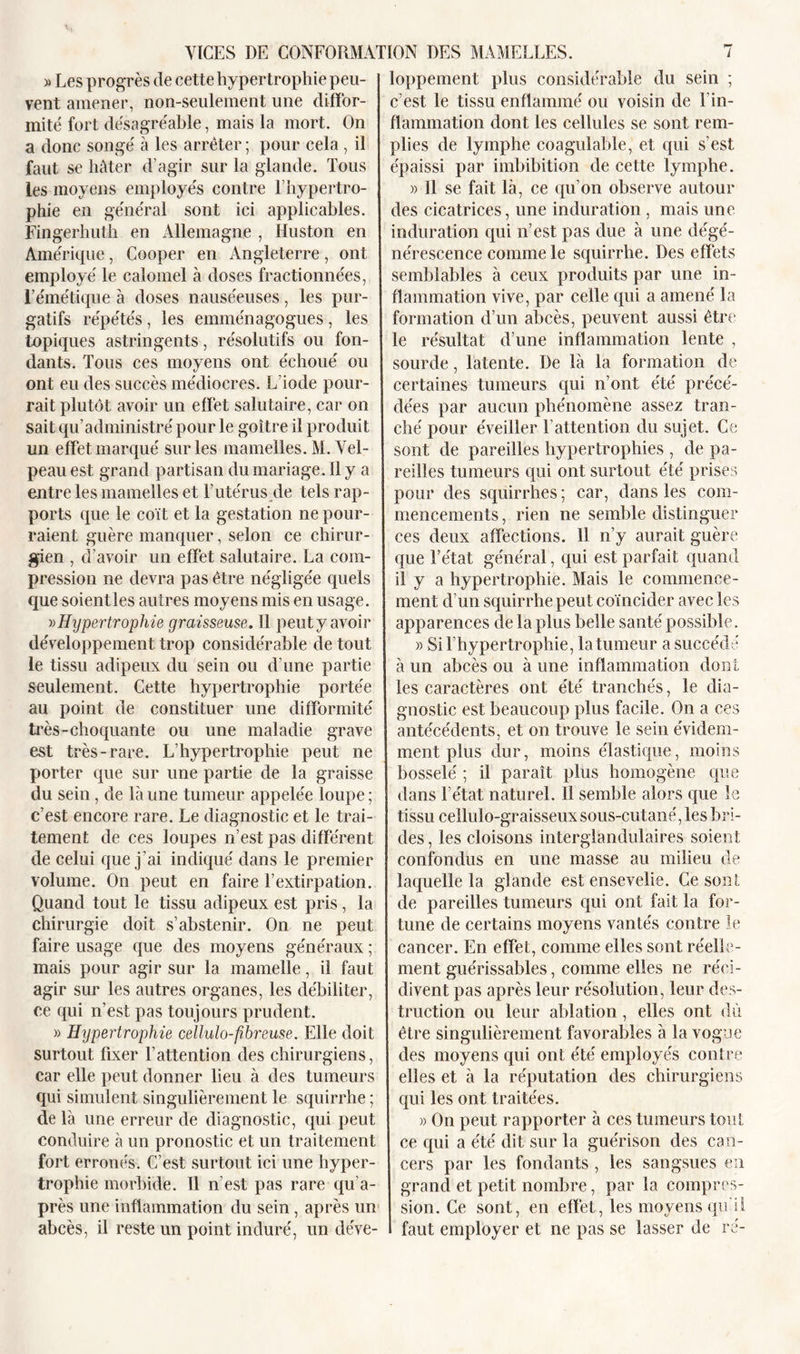 » Les progrès de cette hypertrophie peu- vent amener, non-seulement une diffor- mité fort désagréable, mais la mort. On a donc songé à les arrêter ; pour cela , il faut se hâter d’agir sur la glande. Tous les moyens employés contre l’hypertro- phie en général sont ici applicables. Fingerhuth en Allemagne , Huston en Amérique, Cooper en Angleterre, ont employé le calomel à doses fractionnées, l’émétique à doses nauséeuses, les pur- gatifs répétés, les emménagogues , les topiques astringents, résolutifs ou fon- dants. Tous ces moyens ont échoué ou ont eu des succès médiocres. L’iode pour- rait plutôt avoir un effet salutaire, car on sait qu’administré pour le goitre il produit un effet marqué sur les mamelles. M. Vel- peau est grand partisan du mariage, il y a entre les mamelles et l’utérus de tels rap- ports que le coït et la gestation ne pour- raient guère manquer, selon ce chirur- gien , d’avoir un effet salutaire. La com- pression ne devra pas être négligée quels que soient les autres moyens mis en usage. »Hypertrophie graisseuse. Il peut y avoir développement trop considérable de tout le tissu adipeux du sein ou d’une partie seulement. Cette hypertrophie portée au point de constituer une difformité très-choquante ou une maladie grave est très-rare. L’hypertrophie peut ne porter que sur une partie de la graisse du sein, de là une tumeur appelée loupe ; c’est encore rare. Le diagnostic et le trai- tement de ces loupes n’est pas différent de celui que j’ai indiqué dans le premier volume. On peut en faire l’extirpation. Quand tout le tissu adipeux est pris, la chirurgie doit s’abstenir. On ne peut faire usage que des moyens généraux ; mais pour agir sur la mamelle, il faut agir sur les autres organes, les débiliter, ce qui n’est pas toujours prudent. » Hypertrophie cellulo-fibreuse. Elle doit surtout fixer l’attention des chirurgiens, car elle peut donner lieu à des tumeurs qui simulent singulièrement le squirrhe ; de là une erreur de diagnostic, qui peut conduire à un pronostic et un traitement fort erronés. C’est surtout ici une hyper- trophie morbide. Il n’est pas rare qu’a- près une inflammation du sein, après un abcès, il reste un point induré, un déve- loppement plus considérable du sein ; c’est le tissu enflammé ou voisin de l'in- flammation dont les cellules se sont rem- plies de lymphe coagulable, et qui s’est épaissi par imbibition de cette lymphe. » Il se fait là, ce ({u’on observe autour des cicatrices, une induration , mais une induration qui n’est pas due à une dégé- nérescence comme le squirrhe. Des effets semblables à ceux produits par une in- flammation vive, par celle qui a amené la formation d’un abcès, peuvent aussi être le résultat d’une inflammation lente , sourde, latente. De là la formation de certaines tumeurs qui n’ont été précé- dées par aucun phénomène assez tran- ché pour éveiller l’attention du sujet. Ce sont de pareilles hypertrophies , de pa- reilles tumeurs qui ont surtout été prises pour des squirrhes ; car, dans les com- mencements , rien ne semble distinguer ces deux affections. 11 n’y aurait guère que l’état général, qui est parfait quand il y a hypertrophie. Mais le commence- ment d’un squirrhe peut coïncider avec les apparences de la plus belle santé possible. » Si l’hypertrophie, la tumeur a succédé à un abcès ou à une inflammation dont les caractères ont été tranchés, le dia- gnostic est beaucoup plus facile. On a ces antécédents, et on trouve le sein évidem- ment plus dur, moins élastique, moins bosselé ; il paraît plus homogène que dans l’état naturel. Il semble alors que le tissu cellulo-graisseuxsous-cutané, les bri- des, les cloisons interglandulaires soient confondus en une masse au milieu de laquelle la glande est ensevelie. Ce sont de pareilles tumeurs qui ont fait la for- tune de certains moyens vantés contre le cancer. En effet, comme elles sont réelle- ment guérissables, comme elles ne réci- divent pas après leur résolution, leur des- truction ou leur ablation , elles ont dû. être singulièrement favorables à la vogue des moyens qui ont été employés contre elles et à la réputation des chirurgiens qui les ont traitées. » On peut rapporter à ces tumeurs tout ce qui a été dit sur la guérison des can- cers par les fondants , les sangsues en grand et petit nombre, par la compres- sion. Ce sont, en effet, les moyens qu’il faut employer et ne pas se lasser de ré-