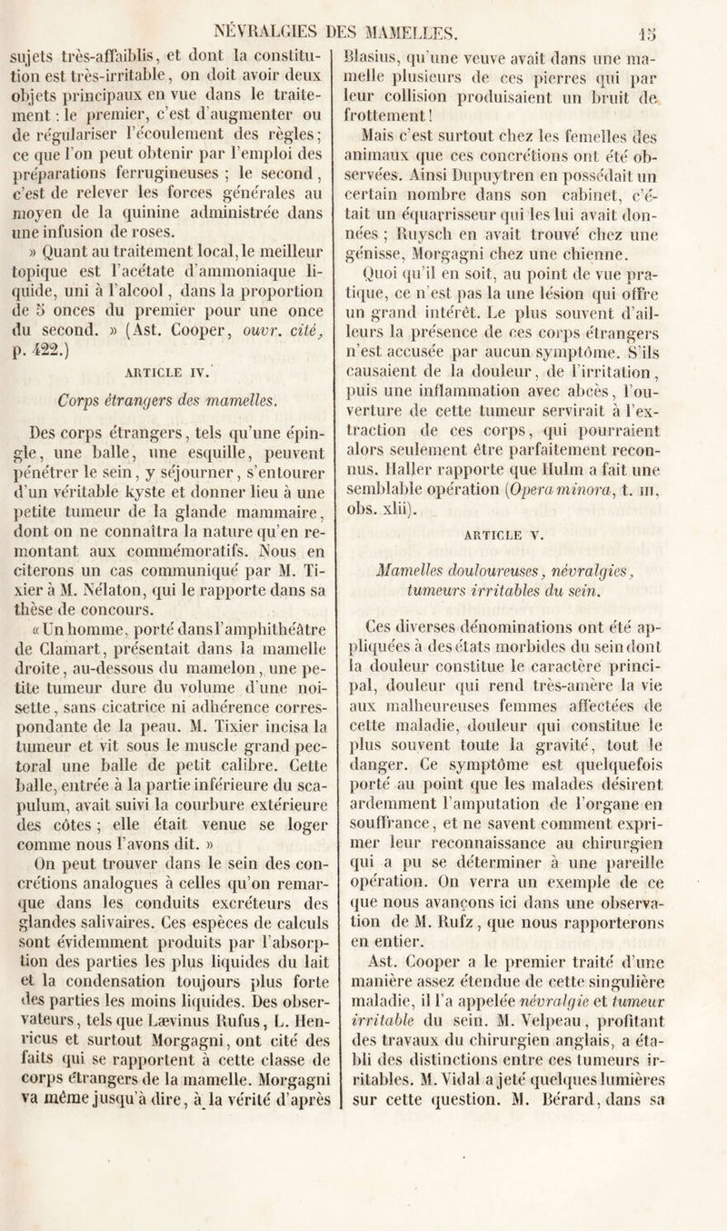 sujets très-affaiblis, et dont la constitu- tion est très-irritable, on doit avoir deux objets principaux en vue dans le traite- ment : le premier, c’est d’augmenter ou de régulariser l’écoulement des règles ; ce que l’on peut obtenir par l’emploi des préparations ferrugineuses ; le second, c’est de relever les forces générales au moyen de la quinine administrée dans une infusion de roses. » Quant au traitement local, le meilleur topique est l’acétate d’ammoniaque li- quide, uni à l’alcool, dans la proportion de 5 onces du premier pour une once du second. » (Ast. Cooper, ouvr. cité, p. 422.) ARTICLE IV. Corps étrangers des mamelles. Des corps étrangers, tels qu’une épin- gle, une balle, une esquille, peuvent pénétrer le sein, y séjourner, s’entourer d'un véritable kyste et donner lieu à une petite tumeur de la glande mammaire, dont on ne connaîtra la nature qu’en re- montant aux commémoratifs. Nous en citerons un cas communiqué par M. Ti- xier à M. Nélaton, qui le rapporte dans sa thèse de concours. « Un homme, porté dansl’amphithéâtre de Clamart, présentait dans la mamelle droite, au-dessous du mamelon, une pe- tite tumeur dure du volume d’une noi- sette , sans cicatrice ni adhérence corres- pondante de la peau. M. Tixier incisa la tumeur et vit sous le muscle grand pec- toral une balle de petit calibre. Cette balle, entrée à la partie inférieure du sca- pulum, avait suivi la courbure extérieure des côtes ; elle était venue se loger comme nous l’avons dit. » On peut trouver dans le sein des con- crétions analogues à celles qu’on remar- que dans les conduits excréteurs des glandes salivaires. Ces espèces de calculs sont évidemment produits par l’absorp- tion des parties les plus liquides du lait et la condensation toujours plus forte des parties les moins liquides. Des obser- vateurs, tels que Lævinus Rufus, L. Hen- ricus et surtout Morgagni, ont cité des faits qui se rapportent à cette classe de corps étrangers de la mamelle. Morgagni va même jusqu’à dire, à la vérité d’après Blasius, qu’une veuve avait dans une ma- melle plusieurs de ces pierres qui par leur collision produisaient un bruit de frottement ! Mais c’est surtout chez les femelles des animaux que ces concrétions ont été ob- servées. Ainsi Dupuytren en possédait un certain nombre dans son cabinet, c’é- tait un équarrisseur qui les lui avait don- nées ; Ruysch en avait trouvé chez une génisse, Morgagni chez une chienne. Quoi qu’il en soit, au point de vue pra- tique, ce n’est pas la une lésion qui offre un grand intérêt. Le plus souvent d’ail- leurs la présence de ces corps étrangers n’est accusée par aucun symptôme. S’ils causaient de la douleur, de l’irritation, puis une inflammation avec abcès, l’ou- verture de cette tumeur servirait à l’ex- traction de ces corps, qui pourraient alors seulement être parfaitement recon- nus. Haller rapporte que Hulm a fait une semblable opération (Opéra minora, t. m, obs. xlii). ARTICLE V. Mamelles douloureuses, névralgies, tumeurs irritables du sein. Ces diverses dénominations ont été ap- pliquées à des états morbides du sein dont la douleur constitue le caractère princi- pal, douleur qui rend très-amère la vie aux malheureuses femmes affectées de cette maladie, douleur qui constitue le plus souvent toute la gravité, tout le danger. Ce symptôme est quelquefois porté au point que les malades désirent ardemment l’amputation de l’organe en souffrance, et ne savent comment expri- mer leur reconnaissance au chirurgien qui a pu se déterminer à une pareille opération. On verra un exemple de ce que nous avançons ici dans une observa- tion de M. Rufz, que nous rapporterons en entier. Ast. Cooper a le premier traité d’une manière assez étendue de cette singulière maladie, il l’a appelée névralgie et tumeur irritable du sein. M. Velpeau, profitant des travaux du chirurgien anglais, a éta- bli des distinctions entre ces tumeurs ir- ritables. M. Vidal a jeté quelques lumières sur cette question. M. Bérard,dans sa