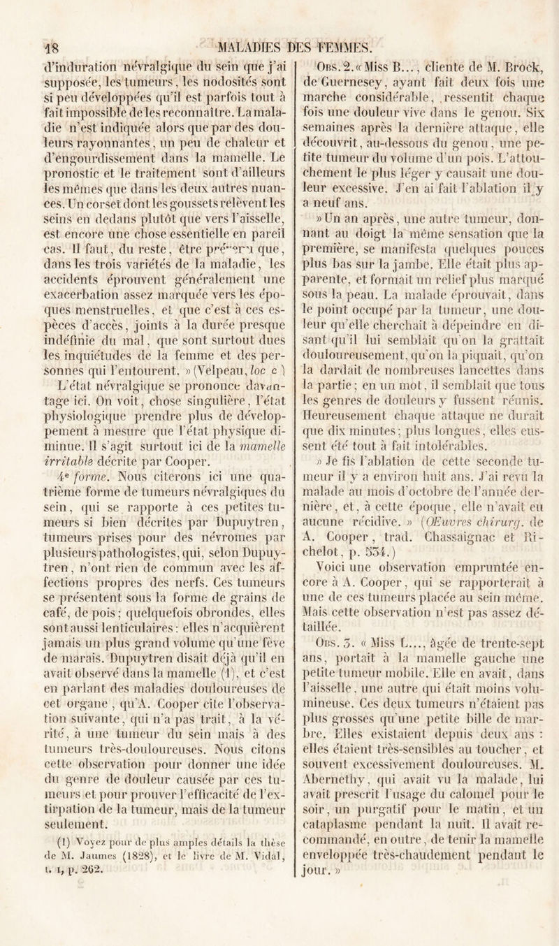 d’induration névralgique du sein que j’ai supposée, les tumeurs,les nodosités sont si peu développées qu’il est parfois tout à fait impossible de les reconnaître. La mala- die n’est indiquée alors que par des dou- leurs rayonnantes, un peu de chaleur et d’engourdissement dans la mamelle. Le pronostic et le traitement sont d’ailleurs les mêmes que dans les deux autres nuan- ces. Un corset dont les goussets relèvent les seins en dedans plutôt que vers Faisselle, est encore une chose essentielle en pareil cas. Il faut, du reste, être prévenu que, dans les trois variétés de la maladie, les accidents éprouvent généralement une exacerbation assez marquée vers les épo- ques menstruelles, et que c’est à ces es- pèces d’accès, joints à la durée presque indéfinie du mal, que sont surtout dues les inquiétudes de la femme et des per- sonnes qui l’entourent. » (Velpeau Joc c ) L’état névralgique se prononce davan- tage ici. On voit, chose singulière, l’état, physiologique prendre plus de dévelop- pement à mesure que l’état physique di- minue. Il s’agit surtout ici de la mamelle irritable décrite par Cooper. 4e forme. Nous citerons ici une qua- trième forme de tumeurs névralgiques du sein, qui se rapporte à ces petites tu- meurs si bien décrites par Dupuytren, tumeurs prises pour des névromes par plusieurs pathologistes, qui, selon Dupuy- tren , n’ont rien de commun avec les af- fections propres des nerfs. Ces tumeurs se présentent sous la forme de grains de café, de pois; quelquefois obroncles, elles sont aussi lenticulaires : elles n’acquièrent jamais un plus grand volume qu’une fève de marais. Dupuytren disait déjà qu’il en avait observé dans la mamelle (1), et c’est en parlant des maladies douloureuses de cet organe , qu’À. Cooper cite l’observa- tion suivante, qui n’a pas trait, à la vé- rité, à une tumeur du sein mais à des tumeurs très-douloureuses. Nous citons cette observation pour donner une idée du genre de douleur causée par ces tu- meurs et pour prouver l’efficacité de l’ex- tirpation de la tumeur, mais de la tumeur seulement. (1) Voyez pour de plus amples détails la thèse de M. Jaumes (1828), et le livre de M. Vidal, t. l, p. 262. Ors.2.«Miss B..., cliente de M. Brock, de Guernesey, ayant fait deux fois une marche considérable, ressentit chaque fois une douleur vive dans le genou. Six semaines après la dernière attaque, elle découvrit, au-dessous du genou, une pe- tite tumeur du volume d’un pois. L’attou- chement le plus léger y causait une dou- leur excessive. J’en ai fait l'ablation il y a neuf ans. »Un an après, une autre tumeur, don- nant au doigt la même sensation que la première, se manifesta quelques pouces plus bas sur la jambe. Elle était plus ap- parente, et formait un relief plus marqué sous la peau. La malade éprouvait, dans le point occupé par la tumeur, une dou- leur qu'elle cherchait à dépeindre en di- sant qu’il lui semblait qu’on la grattait douloureusement, qu’on la piquait, qu'on la dardait de nombreuses lancettes dans la partie ; en un mot, il semblait que tous les genres de douleurs y fussent réunis. Heureusement chaque attaque ne durait que dix minutes; plus longues, elles eus- sent été tout à fait intolérables. » Je fis l’ablation de cette seconde tu- meur il y a environ huit ans. J’ai revu la malade au mois d’octobre de l’année der- nière, et, à cette époque, elle n’avait eu aucune récidive. » (Œuvres chirurg. de A. Cooper, trad. Chassaignac et Ri- chelot, p. 554.) Voici une observation empruntée en- core à A. Cooper, qui se rapporterait à une de ces tumeurs placée au sein même. Mais cette observation n’est pas assez dé- taillée. Ors. 5. « Miss L..., âgée de trente-sept ans, portait à la mamelle gauche une petite tumeur mobile. Elle en avait, dans l’aisselle, une autre qui était moins volu- mineuse. Ces deux tumeurs n’étaient pas plus grosses qu’une petite bille de mar- bre. Elles existaient depuis deux ans : elles étaient très-sensibles au toucher, et souvent excessivement douloureuses. M. Abernethy, qui avait vu la malade, lui avait prescrit l’usage du calomel pour le soir, un purgatif pour le matin, et un cataplasme pendant la nuit. 11 avait re- commandé, en outre, de tenir la mamelle enveloppée très-chaudement pendant le jour. »