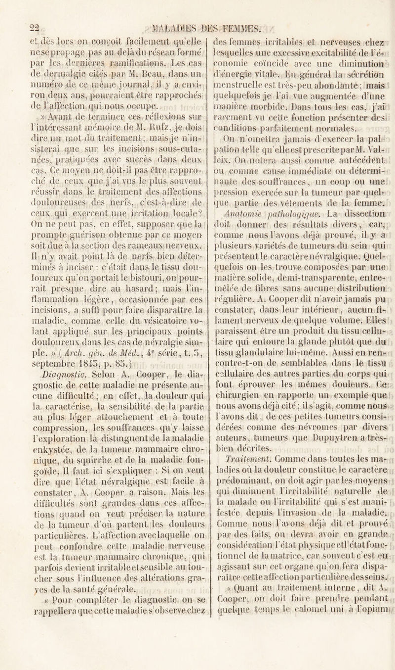 et dès lors on conçoit facilement qu’elle ne se propage pas an delà du reseau formé par les dernières ramifications. Les cas de dermalgie cités par M. Beau, dans un numéro de ce même journal, il y a envi- ron deux ans, pourraient être rapprochés de F affection qui nous occupe. » Avant de terminer ces réflexions sur Eintéressant mémoire de M. Rufz, je dois dire un mot du traitement; mais je n’in- sisterai que sur les incisions sous-cuta- nées, pratiquées avec succès dans deux cas. Ce moyen ne doit-il pas être rappro- ché de ceux que j’ai.vus le plus souvent réussir dans le traitement des affections douloureuses des nerfs, c’est-à-dire de ceux qui exercent une irritation locale? On ne peut pas, en effet, supposer que la prompte guérison obtenue par ce moyen soit due à la section des rameaux nerveux. Il n’y avait point là de nerfs bien déter- minés à inciser : c’était dans le tissu dou- loureux qu’on portait le bistouri, on pour- rait presque dire au hasard; mais l'in- flammation légère, occasionnée par ces incisions, a suffi pour faire disparaître la maladie, comme celle du vésicatoire vo- lant appliqué sur les principaux points douloureux dans les cas de névralgie sim- ple. » ( Arch. gèn. de Méd., 4e série, t. 3, septembre 1845, p. 85.) Diagnostic. Selon A. Cooper, le dia- gnostic de cette maladie ne présente au- cune difficulté ; en effet, la douleur qui la caractérise, la sensibilité de la partie au plus léger attouchement et à toute compression, les souffrances qu’y laisse l’exploration la distinguent de la maladie enkystée, de la tumeur mammaire chro- nique, du squirrhe et de la maladie fon- goïde. Il faut ici s’expliquer : Si on veut dire que l’état névralgique est facile à constater, A. Cooper a raison. Mais les difficultés sont grandes dans ces affec- tions quand on veut préciser la nature de la tumeur d’où partent les douleurs particulières. L’affection avec laquelle on peut confondre cette maladie nerveuse est la tumeur mammaire chronique, qui parfois devient irritableetsensible au tou- cher sous l'influence des altérations gra- ves de la santé générale. « Pour compléter le diagnostic on se rappellera que cette maladie s’observe chez des femmes irritables et nerveuses chez lesquelles une excessive excitabilité de l’é- conomie coïncide avec une diminution d’énergie vitale. En général la sécrétion menstruelle est très-peu abondante; mais quelquefois je l’ai vue augmentée d’une manière morbide. Dans tous les cas, j’ai rarement vu cette fonction présenter des&gt; conditions parfaitement normales. On n’omettra jamais d’exercer la pal- pation telle qu’elle est prescrite par M. Yal- leix. On noiera aussi comme antécédent ou comme cause immédiate on détermi- nante des souffrances, un coup ou une pression exercée sur la tumeur par quel- que partie des vêtements de la femme. Anatomie pathologique. La dissection doit donner des résultats divers, car, comme nous l’avons déjà prouvé, il y a plusieurs variétés de tumeurs du sein qui présentent le caractère névralgique. Quel- quefois on les trouve composées par une matière solide, demi-transparente, entre- mêlée de fibres sans aucune distribution régulière. A. Cooper dit n’avoir jamais pu constater, dans leur intérieur, aucun fi- lament nerveux de quelque volume. Elles paraissent être un produit du tissu cellu- laire qui entoure la glande plutôt que du tissu glandulaire lui-même. Aussi en ren- contre-t-on de semblables dans le tissu cellulaire des autres parties du corps qui font éprouver les mêmes douleurs. Ce chirurgien en rapporte un exemple que nous avons déjà cité; il s’agit, comme nous l’avons dit, de ces petites tumeurs consi- dérées comme des névromes par divers auteurs, tumeurs que Dupuytren a très- bien décrites. Traitement. Comme dans toutes les ma- ladies où la douleur constitue le caractère prédominant, on doit agir parles moyens qui diminuent l'irritabilité naturelle de la malade ou l’irritabilité qui s’est mani- festée depuis l’invasion de la maladie. Comme nous l’avons déjà dit et prouvé par des faits, on devra avoir en grande considération l’état physique etl’état fonc- tionnel de la matrice, car souvent c’est en agissant sur cet organe qu’on fera dispa- raître cette affection particulière desseins. a Quant au traitement interne, dit À. Cooper, on doit faire prendre pendant quelque temps le calomel uni à l’opium