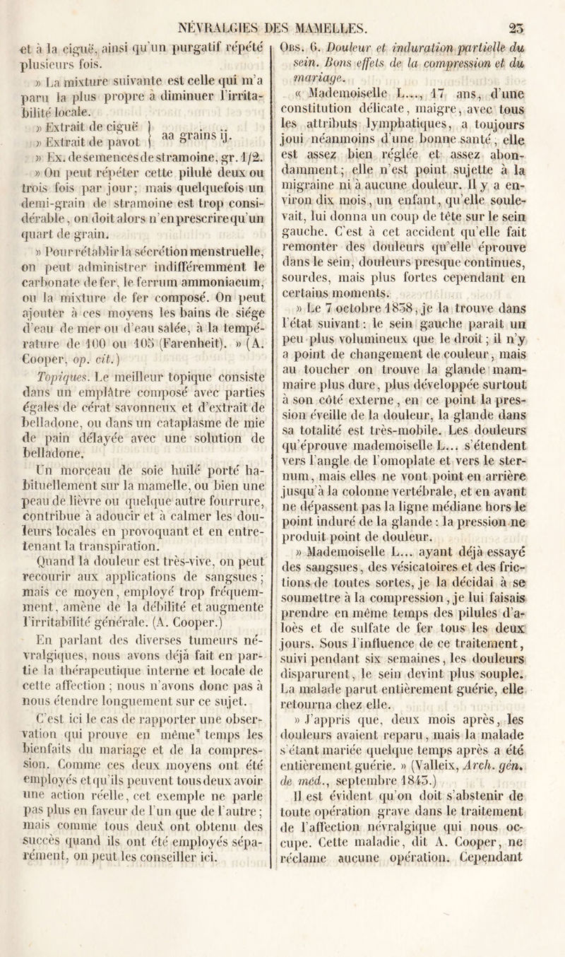 et à la ciguë, ainsi qu’un purgatif répété plusieurs fois. » La mixture suivante est celle qui m’a paru la plus propre à diminuer Lirrita- bilité locale. » Extrait de ciguë 1 ... » Extrait de pavot j ° J » Ex. de semences de stramoine, gr. 1/2. » On peut répéter cette pilule deux ou trois fois par jour; mais quelquefois un demi-grain de stramoine est trop consi- dérable , on doit alors n’en prescrire qu’un quart de grain. » Pour rétablir la sécrétion menstruelle, on peut administrer indifféremment le carbonate de fer, le ferrum ammoniacum, ou la mixture de fer composé. On peut ajouter à ces moyens les bains de siège d’eau de mer ou d’eau salée, à la tempé- rature de 100 ou 105 (Farenheit). » (A. Cooper, op. cit.) Topiques. Le meilleur topique consiste dans un emplâtre composé avec parties égales de cérat savonneux et d’extrait de belladone, ou dans un cataplasme de mie de pain délayée avec une solution de belladone. Un morceau de soie huilé porté ha- bituellement sur la mamelle, ou bien une peau de lièvre ou quelque autre fourrure, contribue à adoucir et à calmer les dou- leurs locales en provoquant et en entre- tenant la transpiration. Quand la douleur est très-vive, on peut recourir aux applications de sangsues ; mais ce moyen, employé trop fréquem- ment, amène de la débilité et augmente 1 irritabilité générale. (A. Cooper.) En parlant des diverses tumeurs né- vralgiques, nous avons déjà fait en par- tie la thérapeutique interne et locale de celte affection ; nous n’avons donc pas à nous étendre longuement sur ce sujet. C’est ici le cas de rapporter une obser- vation qui prouve en même’ temps les bienfaits du mariage et de la compres- sion. Comme ces deux moyens ont été employés et qu’ils peuvent tous deux avoir une action réelle, cet exemple ne parle pas plus en faveur de l’un que de l’autre ; mais comme tous deui ont obtenu des succès quand ils ont été employés sépa- rément, on peut les conseiller ici. Obs. 6. Douleur et induration partielle du sein. Dons effets de la compression et du mariage. « Mademoiselle L..., 17 ans, d’une constitution délicate, maigre, avec tous les attributs lymphatiques, a toujours joui néanmoins d’une bonne santé, elle est assez bien réglée et assez abon- damment; elle n’est point sujette à la migraine ni à aucune douleur. 11 y a en- viron dix mois, un enfant, qu’elle soule- vait, lui donna un coup de tête sur le sein gauche. C’est à cet accident qu’elle fait remonter des douleurs qu’elle éprouve dans le sein, douleurs presque continues, sourdes, mais plus fortes cependant en certains moments. » Le 7 octobre 1858, je la trouve dans l’état suivant : le sein gauche paraît un peu plus volumineux que le droit ; il n’y a point de changement de couleur, mais au toucher on trouve la glande mam- maire plus dure, plus développée surtout à son côté externe , en ce point la pres- sion éveille de la douleur, la glande dans sa totalité est très-mobile. Les douleurs qu’éprouve mademoiselle L... s’étendent vers l’angle de l’omoplate et vers le ster- num, mais elles ne vont point en arrière jusqu’à la colonne vertébrale, et en avant ne dépassent pas la ligne médiane hors le point induré de la glande : la pression ne produit point de douleur. » Mademoiselle L... ayant déjà essayé des sangsues, des vésicatoires et des fric- tions de toutes sortes, je la décidai à se soumettre à la compression, je lui faisais prendre en même temps des pilules d’a- loès et de sulfate de fer tous les deux jours. Sous linfluence de ce traitement, suivi pendant six semaines, les douleurs disparurent , le sein devint plus souple. La malade parut entièrement guérie, elle retourna chez elle. )) J’appris que, deux mois après, les douleurs avaient reparu, mais la malade s étant mariée quelque temps après a été entièrement guérie. » (Valleix, Arch. gén, de med., septembre 1845.) 11 est évident qu’on doit s’abstenir de toute opération grave dans le traitement de l’affection névralgique qui nous oc- cupe. Cette maladie, dit A. Cooper, ne réclame aucune opération. Cependant