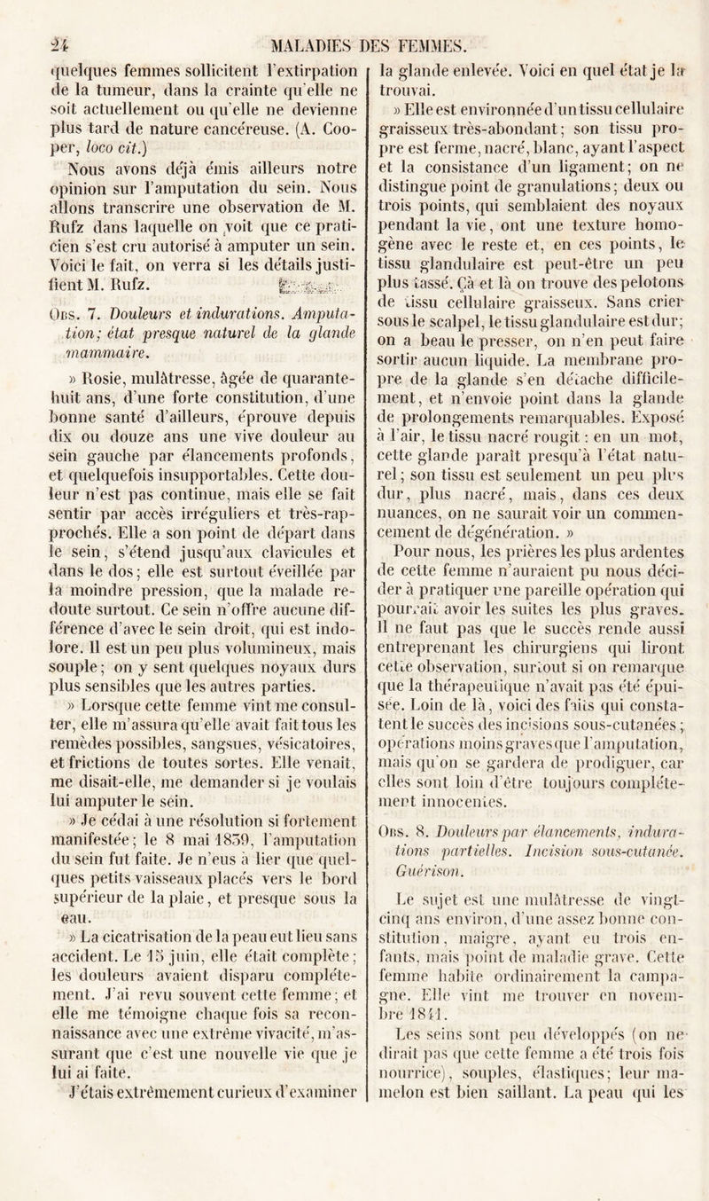 quelques femmes sollicitent l’extirpation de la tumeur, dans la crainte qu elle ne soit actuellement ou qu elle ne devienne plus tard de nature cancéreuse. (A. Coo- per, loco cit.) Nous avons déjà émis ailleurs notre opinion sur l’amputation du sein. Nous allons transcrire une observation de M. Rufz dans laquelle on /voit que ce prati- cien s’est cru autorisé à amputer un sein. Voici le fait, on verra si les détails justi- ces. 7. Douleurs et indurations. Amputa- tion; état presque naturel de la glande mammaire. » Rosie, mulâtresse, âgée de quarante- huit ans, d’une forte constitution, d’une bonne santé d’ailleurs, éprouve depuis dix ou douze ans une vive douleur au sein gauche par élancements profonds, et quelquefois insupportables. Cette dou- leur n’est pas continue, mais elle se fait sentir par accès irréguliers et très-rap- prochés. Elle a son point de départ dans ïe sein, s’étend jusqu’aux clavicules et dans le dos ; elle est surtout éveillée par la moindre pression, que la malade re- doute surtout. Ce sein n’offre aucune dif- férence d’avec le sein droit, qui est indo- lore. 11 est un peu plus volumineux, mais souple ; on y sent quelques noyaux durs plus sensibles que les autres parties. » Lorsque cette femme vint me consul- ter, elle m’assura qu’elle avait fait tous les remèdes possibles, sangsues, vésicatoires, et frictions de toutes sortes. Elle venait, me disait-elle, me demander si je voulais lui amputer le sein. » Je cédai à une résolution si fortement manifestée; le 8 mai 1859, l’amputation du sein fut faite. Je n’eus à lier que quel- ques petits vaisseaux placés vers le bord supérieur de la plaie, et presque sous la eau. » La cicatrisation de la peau eut lieu sans accident. Le 15 juin, elle était complète; les douleurs avaient disparu complète- ment. J’ai revu souvent cette femme ; et elle me témoigne chaque fois sa recon- naissance avec une extrême vivacité, m’as- surant que c’est une nouvelle vie que je lui ai faite. J’étais extrêmement curieux d’examiner la glande enlevée. Voici en quel état je la trouvai. » Elle est environnée d’un tissu cellulaire graisseux très-abondant ; son tissu pro- pre est ferme, nacré, blanc, ayant l’aspect et la consistance d’un ligament; on ne distingue point de granulations ; deux ou trois points, qui semblaient des noyaux pendant la vie, ont une texture homo- gène avec le reste et, en ces points, le tissu glandulaire est peut-être un peu plus tassé. Ça et là on trouve des pelotons de tissu cellulaire graisseux. Sans crier sous le scalpel, le tissu glandulaire est dur; on a beau le presser, on n’en peut faire sortir aucun liquide. La membrane pro- pre de la glande s’en détache difficile- ment, et n’envoie point dans la glande de prolongements remarquables. Exposé à l’air, le tissu nacré rougit : en un mot, cette glande paraît presqu’à l’état natu- rel ; son tissu est seulement un peu plus dur, plus nacré, mais, dans ces deux nuances, on ne saurait voir un commen- cement de dégénération. » Pour nous, les prières les plus ardentes de cette femme n’auraient pu nous déci- der à pratiquer une pareille opération qui pourrait avoir les suites les plus graves. 11 ne faut pas que le succès rende aussi entreprenant les chirurgiens qui liront cette observation, surtout si on remarque que la thérapeutique n’avait pas été épui- sée. Loin de là, voici des faits qui consta- tent le succès des incisions sous-cutanées ; opérations moins graves que l'amputation, mais qu'on se gardera de prodiguer, car elles sont loin d’être toujours complète- ment innocentes. Ors. 8. Douleurs par élancements, indura- tions partielles. Incision sous-cutanée. Guérison. Le sujet est une mulâtresse de vingt- cinq ans environ, d’une assez bonne con- stitution , maigre, ayant eu trois en- fants, mais point de maladie grave. Cette femme habite ordinairement la campa- gne. Elle vint me trouver en novem- bre 18 il. Les seins sont peu développés (on ne dirait pas que celte femme a été trois fois nourrice), souples, élastiques; leur ma- melon est bien saillant. La peau qui les