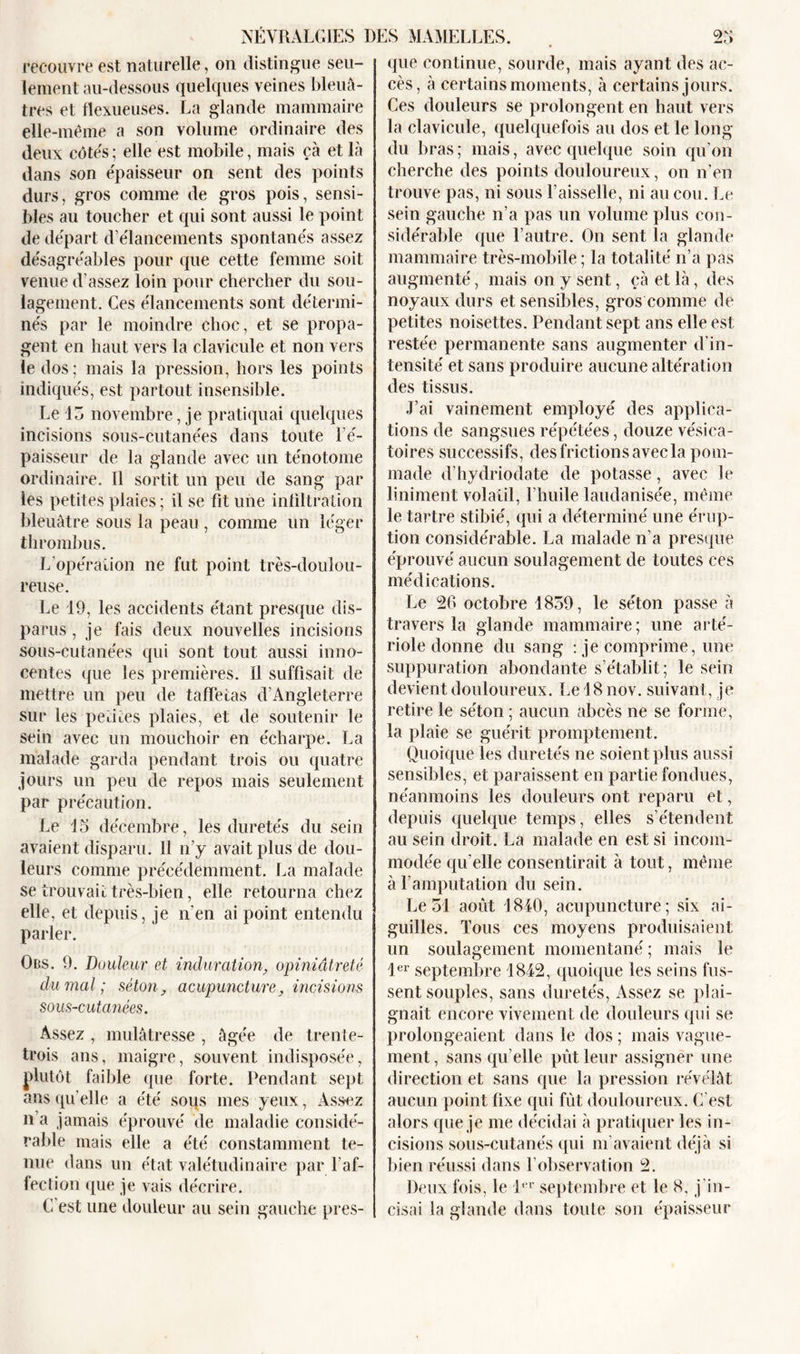 NÉVRALGIES DES recouvre est naturelle, on distingue seu- lement au-dessous quelques veines bleuâ- tres et flexueuses. La glande mammaire elle-même a son volume ordinaire des deux côtés; elle est mobile, mais çà et là dans son épaisseur on sent des points durs, gros comme de gros pois, sensi- bles au toucher et qui sont aussi le point de départ d’élancements spontanés assez désagréables pour que cette femme soit venue d’assez loin pour chercher du sou- lagement. Ces élancements sont détermi- nés par le moindre choc, et se propa- gent en haut vers la clavicule et non vers le dos; mais la pression, hors les points indiqués, est partout insensible. Le 1 5 novembre, je pratiquai quelques incisions sous-cutanées dans toute l’é- paisseur de la glande avec un ténotome ordinaire. Il sortit un peu de sang par les petites plaies; il se fit une infiltration bleuâtre sous la peau , comme un léger thrombus. L’opération ne fut point très-doulou- reuse. Le 19, les accidents étant presque dis- parus , je fais deux nouvelles incisions sous-cutanées qui sont tout aussi inno- centes que les premières. Il suffisait de mettre un peu de taffetas d’Angleterre sur les petites plaies, et de soutenir le sein avec un mouchoir en écharpe. La malade garda pendant trois ou quatre jours un peu de repos mais seulement par précaution. Le 15 décembre, les duretés du sein avaient disparu. Il n’y avait plus de dou- leurs comme précédemment. La malade se trouvait très-bien, elle retourna chez elle, et depuis, je n'en ai point entendu parler. Ors. 9. Douleur et indurationopiniâtreté du mal; séton, acupuncture, incisions sous-cutanées. Assez , mulâtresse , âgée de trente- trois ans, maigre, souvent indisposée, plutôt faible que forte. Pendant sept ans qu’elle a été sous mes yeux, Assez n’a jamais éprouvé de maladie considé- rable mais elle a été constamment te- nue dans un état valétudinaire par l'af- fection que je vais décrire. C’est une douleur au sein gauche pres- MAMELLES. 25 que continue, sourde, mais ayant des ac- cès, à certains moments, à certains jours. Ces douleurs se prolongent en haut vers la clavicule, quelquefois au dos et le long du bras ; mais, avec quelque soin qu’on cherche des points douloureux, on n’en trouve pas, ni sous l’aisselle, ni au cou. Le sein gauche n’a pas un volume plus con- sidérable que l’autre. On sent la glande mammaire très-mobile ; la totalité n’a pas augmenté, mais on y sent, çà et là, des noyaux durs et sensibles, gros comme de petites noisettes. Pendant sept ans elle est restée permanente sans augmenter d'in- tensité et sans produire aucune altération des tissus. J’ai vainement employé des applica- tions de sangsues répétées, douze vésica- toires successifs, des frictions avec la pom- made d’hydriodate de potasse, avec le liniment volatil, l’huile laudanisée, même le tartre stibié, qui a déterminé une érup- tion considérable. La malade n’a presque éprouvé aucun soulagement de toutes ces médications. Le 26 octobre 1859, le séton passe à travers la glande mammaire; une arté- riole donne du sang : je comprime, une suppuration abondante s’établit; le sein devient douloureux. Le 18 nov. suivant, je retire le séton ; aucun abcès ne se forme, la plaie se guérit promptement. Quoique les duretés ne soient plus aussi sensibles, et paraissent en partie fondues, néanmoins les douleurs ont reparu et, depuis quelque temps, elles s’étendent au sein droit. La malade en est si incom- modée qu’elle consentirait à tout, même à l’amputation du sein. Le 51 août 1840, acupuncture; six ai- guilles. Tous ces moyens produisaient un soulagement momentané ; mais le 1er septembre 1842, quoique les seins fus- sent souples, sans duretés, Assez se plai- gnait encore vivement de douleurs qui se prolongeaient dans le dos ; mais vague- ment , sans qu elle pût leur assigner une direction et sans que la pression révélât aucun point fixe qui fût douloureux. C’est alors que je me décidai à pratiquer les in- cisions sous-cutanés qui m’avaient déjà si bien réussi dans F observation 2. Deux fois, le l‘‘r septembre et le 8, j in- cisai la glande dans toule son épaisseur