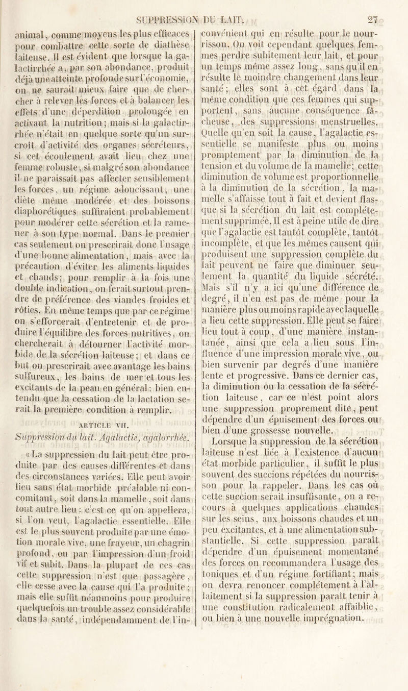 animal , comme moyens les plus efficaces pour combattre cette sorte de diathèse laiteuse. Il est évident que lorsque la ga- lactirrhée a, par son abondance, produit déjà une atteinte profonde sur l’économie, on ne saurait mieux faire que de cher- cher à relever les forces et à balancer les effets d’une déperdition prolongée en activant la nutrition ; mais si la gaîactir- rhée n’était en quelque sorte qu’un sur- croît d’activité des organes sécréteurs, si cet écoulement avait lieu chez une femme robuste, si malgré son abondance il ne paraissait pas affecter, sensiblement les forces, un régime adoucissant, une diète même modérée et des boissons diaphoniques suffiraient probablement pour modérer cette sécrétion et la rame- ner à son type normal. Dans le premier cas seulement on prescrirait donc l’usage d’une bonne alimentation, mais avec la précaution d’éviter les aliments liquides et chauds; pour remplir à la fois une double indication, on ferait surtout pren- dre de préférence des viandes froides et rôties. En même temps que par ce régime on s'efforcerait d'entretenir et de pro- duire 1 équilibre des forces nutritives, on chercherait à détourner l’activité mor- bide de la sécrétion laiteuse ; et dans ce but on prescrirait avec avantage les bains sulfureux, les bains de mer et tous les excitants de la peau en général : bien en- tendu que la cessation de la lactation se- rait la première condition à remplir. ARTICLE VIT. Suppression du lait. Agalactie, agalorrlièe. « La suppression du lait peut être pro- duite par des causes différentes et dans des circonstances variées. Elle peut avoir lieu sans état morbide préalable ni con- comitant, soit dans la mamelle, soit dans tout autre lieu : c’est ce qu’on appellera, si l’on veut, l’agalactie essentielle. Elle est le plus souvent produite par une émo- tion morale vive, une frayeur, un chagrin profond, ou par l’impression d’un froid vil et subit. Dans la plupart de ces cas cette suppression n’est que passagère, elle cesse avec la cause qui La produite ; mais elle suffit néanmoins pour produire quelquefois un trouble assez considérable dans la santé, indépendamment de l’in- convénient qui en résulte pour le nour- risson. On voit cependant quelques fem- mes perdre subitement leur lait, et pour un temps même assez long, sans qu’il en résulte le moindre changement dans leur santé ; elles sont à cet égard dans la même condition que ces femmes qui sup- portent, sans aucune conséquence fâ- cheuse, .des suppressions menstruelles. Quelle qu’en soit la cause, l’agalactie es- sentielle se manifeste plus ou moins promptement par la diminution de la tension et du volume de la mamelle; cette diminution de volume est proportionnelle à la diminution de la sécrétion , la ma- melle s’affaisse tout à fait et devient flas- que si la sécrétion du lait est complète- ment supprimée. Il est à peine utile de dire que l’agalactie est tantôt complète, tantôt incomplète, et que les mêmes causent qui produisent une suppression complète du lait peuvent ne faire que diminuer sein lement la quantité du liquide sécrété. Mais s’il n’y a ici qu’une différence de degré, il n’en est pas de même pour la manière plus ou moins rapide aveclaquelle a lieu cette suppression. Elle peut se faire lieu tout à coup, d’une manière instan- tanée, ainsi que cela a lieu sous l’in- fluence d’une impression morale vive, ou bien survenir par degrés d’une manière lente et progressive. Dans ce dernier cas, la diminution ou la cessation de la sécré- tion laiteuse, car ce n’est point alors une suppression proprement dite, peut dépendre d’un épuisement des forces ou bien d’une grossesse nouvelle. Lorsque la suppression de la sécrétion laiteuse n’est liée à l’existence d’aucun état morbide particulier, il suffit le plus souvent des succions répétées du nourris- son pour la rappeler. Dans les cas où cette succion serait insuffisante, on a re- cours à quelques applications chaudes sur les seins, aux boissons chaudes et un peu excitantes, et à une alimentation sub- stantielle. Si cette suppression parait dépendre d’un épuisement momentané des forces on recommandera l’usage des Ioniques et d’un régime fortifiant ; mais on devra renoncer complètement à l’al- laitement si la suppression paraît tenir à une constitution radicalement affaiblie, ou bien à une nouvelle imprégnation.