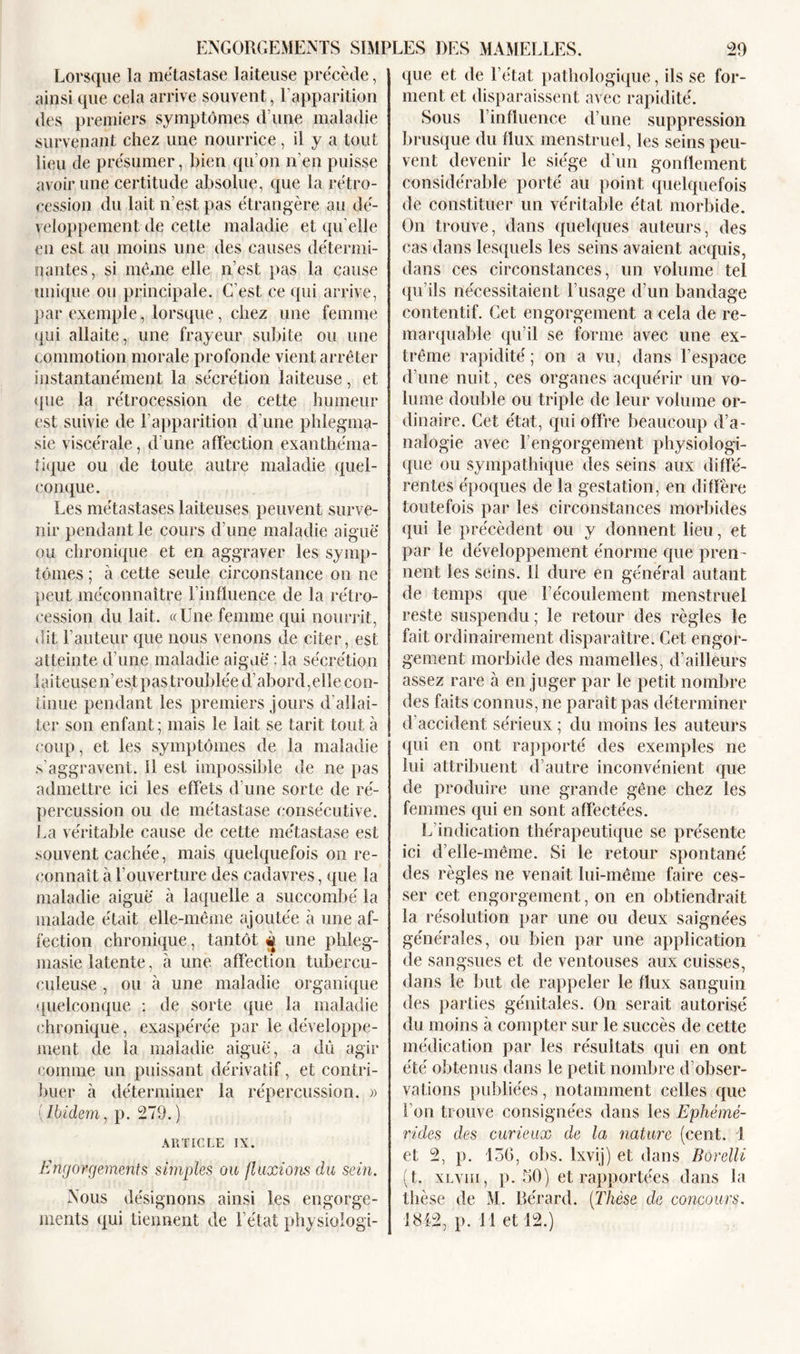 ENGORGEMENTS SIMPLES DES MAMELLES. Lorsque la métastase laiteuse précède, ainsi que cela arrive souvent, l’apparition des premiers symptômes d une maladie survenant chez une nourrice, il y a tout lieu de présumer, bien qu’on n’en puisse avoir une certitude absolue, que la rétro- cession du lait n’est pas étrangère au dé- veloppement de cette maladie et qu elle en est au moins une des causes détermi- nantes, si même elle n’est pas la cause unique ou principale. C’est ce qui arrive, par exemple, lorsque, chez une femme qui allaite, une frayeur subite ou une commotion morale profonde vient arrêter instantanément la sécrétion laiteuse, et (pie la rétrocession de cette humeur ('St suivie de l’apparition d’une phlegma- sie viscérale, d’une affection exanthéma- tique ou de toute autre maladie quel- conque. Les métastases laiteuses peuvent surve- nir pendant le cours d’une maladie aiguë ou chronique et en aggraver les symp- tômes ; à cette seule circonstance on ne peut méconnaître l’influence de la rétro- cession du lait. «Une femme qui nourrit, dit l’auteur que nous venons de citer, est atteinte d’une maladie aigue : la sécrétion laiteuse n’est pas troublée d’abord,elle con- tinue pendant les premiers jours d’allai- ter son enfant; mais le lait se tarit tout à coup, et les symptômes de la maladie s’aggravent. 11 est impossible de ne pas admettre ici les effets d’une sorte de ré- percussion ou de métastase consécutive. La véritable cause de cette métastase est souvent cachée, mais quelquefois on re- connaît à l’ouverture des cadavres, que la maladie aiguë à laquelle a succombé la malade était elle-même ajoutée à une af- fection chronique, tantôt ^ une phleg- masie latente, à une affection tubercu- culeuse , ou à une maladie organique quelconque : de sorte que la maladie chronique, exaspérée par le développe- ment de la maladie aiguë, a dû agir comme un puissant dérivatif, et contri- buer à déterminer la répercussion. » Ibidem, p. 279.) ARTICLE IX. Engorgements simples ou fluxions du sein. Nous désignons ainsi les engorge- ments qui tiennent de l’état physiologi- 29 que et de l’état pathologique, ils se for- ment et disparaissent avec rapidité. Sous l’influence d’une suppression brusque du flux menstruel, les seins peu- vent devenir le siège d’un gonflement considérable porté au point quelquefois de constituer un véritable état morbide. On trouve, dans quelques auteurs, des cas dans lesquels les seins avaient acquis, dans ces circonstances, un volume tel qu’ils nécessitaient l’usage d’un bandage contentif. Cet engorgement a cela de re- marquable qu’il se forme avec une ex- trême rapidité ; on a vu, dans l’espace d’une nuit, ces organes acquérir un vo- lume double ou triple de leur volume or- dinaire. Cet état, qui offre beaucoup d’a- nalogie avec l’engorgement physiologi- que ou sympathique des seins aux diffé- rentes époques de la gestation, en diffère toutefois par les circonstances morbides qui le précèdent ou y donnent lieu, et par le développement énorme que pren - nent les seins. Il dure en général autant de temps que l’écoulement menstruel reste suspendu ; le retour des règles le fait ordinairement disparaître. Cet engor- gement morbide des mamelles, d’ailleurs assez rare à en juger par le petit nombre des faits connus, ne paraît pas déterminer d’accident sérieux ; du moins les auteurs qui en ont rapporté des exemples ne lui attribuent d’autre inconvénient que de produire une grande gêne chez les femmes qui en sont affectées. L’indication thérapeutique se présente ici d’elle-même. Si le retour spontané des règles ne venait lui-même faire ces- ser cet engorgement, on en obtiendrait la résolution par une ou deux saignées générales, ou bien par une application de sangsues et de ventouses aux cuisses, dans le but de rappeler le flux sanguin des parties génitales. On serait autorisé du moins à compter sur le succès de cette médication par les résultats qui en ont été obtenus dans le petit nombre d’obser- vations publiées, notamment celles que l’on trouve consignées dans les Ephémé- rides des curieux de la nature (cent. 1 et 2, p. 130, obs. lxvij) et dans Borelli (t. xlviii, p. 50) et rapportées dans la thèse de M. Gérard. (Thèse de concours. 1812, p. 11 et 12.)