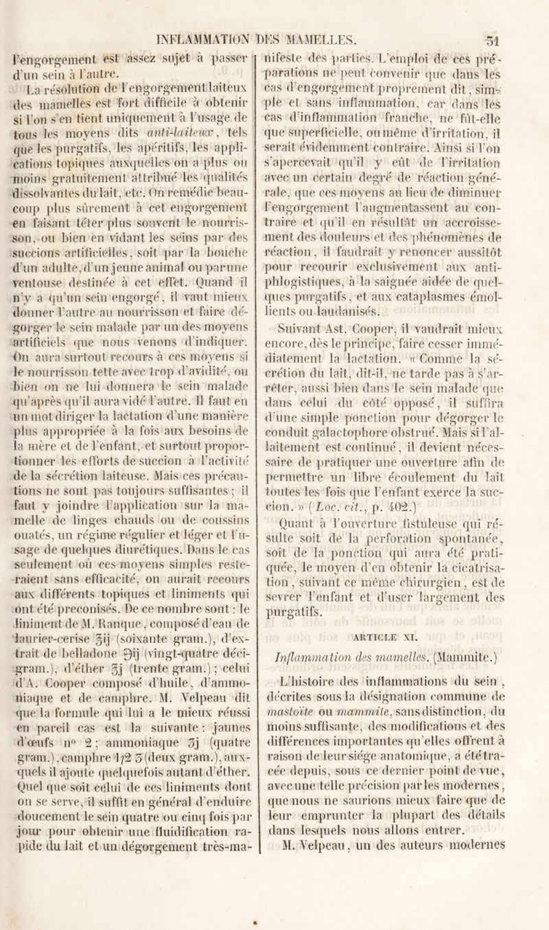 l’engorgement est assez sujet à passer d’un sein à l’autre. La résolution de l’engorgement laiteux des mamelles est fort difficile à obtenir si l’on s’en tient uniquement à l’usage de tous les moyens dits anti-laiteux, tels que les purgatifs, les apéritifs, les appli- cations topiques auxquelles on a plus ou moins gratuitement attribué les qualités dissolvantes du lait, etc. On remédie beau- coup plus sûrement à cet engorgement en faisant téter plus souvent le nourris- son, ou bien en vidant les seins par des succions artificielles, soit par la bouche d'un adulte, d’un jeune animal ouparune ventouse destinée à cet effet. Quand il n’y a qu’un sein engorgé, il vaut mieux donner l’autre au nourrisson et faire dé- gorger le sein malade par un des moyens artificiels que nous venons d indiquer. On aura surtout recours à ces moyens si le nourrisson tette avec trop d’avidité, ou bien on ne lui donnera le sein malade qu’après qu’il aura vidé l’autre. 11 faut en un mot diriger la lactation d’une manière plus appropriée à la fois aux besoins de la mère et de l’enfant, et surtout propor- tionner les efforts de succion à l’activité de la sécrétion laiteuse. Mais ces précau- tions ne sont pas toujours suffisantes ; il faut y joindre l’application sur la ma- melle de linges chauds ou de coussins ouatés, un régime régulier et léger et l'u- sage de quelques diurétiques. Dans le cas seulement où ces moyens simples reste- raient sans efficacité, on aurait recours aux différents topiques et liniments qui ont été préconisés. De ce nombre sont : le îiniment de M. Rauque, composé d’eau de laurier-cerise §ij (soixante gram.), d’ex- trait de belladone 0ij (vingt-quatre déci- gram.), d’éther §j (trente gram.) ; celui d A. Cooper composé d’huile, d'ammo- niaque et de camphre. M. Velpeau dit que la formule (pii lui a le mieux réussi en pareil cas est la suivante: jaunes d’œufs il0 2 ; ammoniaque 3j (quatre gram.),camphreL?2 3(deux gram.), aux- quels il ajoute quelquefois autant d’éther. Quel que soit celui de ces liniments dont on se serve, il suffit en général d’enduire doucement le sein quatre ou cinq fois par jour pour obtenir une fluidification ra- pide du lait et un dégorgement très-ma- nifeste des parties. L’emploi de ces pré- parations ne peut convenir (pie dans les cas d’engorgement proprement dit, sium pie et sans inflammation, car dans les cas d’inflammation franche, ne fût-elle que Superficielle, ou même d’irritation, il serait évidemment contraire. Ainsi si l’on s’apercevait qu’il y eût de l’irritation avec un certain degré de réaction géné- rale, que ces moyens au lieu de diminuer l’engorgement F augmentassent au con- traire et qu’il en résultat un accroisse- ment des douleurs et des phénomènes de réaction, il faudrait y renoncer aussitôt pour recourir exclusivement aux anti- phlogistiques, à la saignée aidée de quel- ques purgatifs, et aux cataplasmes émol- lients ou laudanisés. Suivant Ast. Cooper, il vaudrait mieux encore, dès le principe, faire cesser immé- diatement la lactation. « Connue la sé- crétion du lait, dit-il, ne tarde pas à s’ar- rêter, aussi bien dans le sein malade que dans celui du côté opposé, il suffira d’une simple ponction pour dégorger le conduit galactophore obstrué. Mais si l’al- laitement est continué, il devient néces- saire de pratiquer une ouverture afin de permettre un libre écoulement du lait toutes les fois que l’enfant exerce la suc- cion. » ( Loc. cïL, p. 402.) Quant à l’ouverture üstuleuse qui ré- sulte soit de la perforation spontanée, soit de la ponction qui aura été prati- quée, le moyen d’en obtenir la cicatrisa- tion , suivant ce même chirurgien, est de sevrer l’enfant et d’user largement des purgatifs. ARTICLE XI. Inflammation des mamelles. (Mammite.) L’histoire des inflammations du sein , décrites sous la désignation commune de mastoïte ou mammite, sans distinction, du moins suffisante, des modifications et des différences importantes qu elles offrent à raison de leur siège anatomique, a été tra- cée depuis, sous ce dernier point de vue, avec une telle précision parles modernes, que nous ne saurions mieux faire que de leur emprunter la plupart des détails dans lesquels nous allons entrer. M. Velpeau, un des auteurs modernes