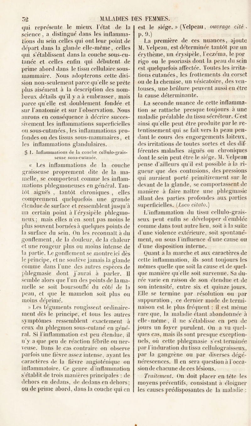 est le siège. » (Velpeau, ouvrage cité » qui représente le mieux l’état de la science, a distingué dans les inflamma- tions du sein celles qui ont leur point de départ dans la glande elle-même, celles qui s’établissent dans la couche sous-cu- tanée et celles enfin qui débutent de prime abord dans le tissu cellulaire sous- mammaire. Nous adopterons cette divi- sion non-seulement parce qu’elle se prête plus aisément à la description des nom- breux détails qu’il y a à embrasser, mais parce qu’elle est doublement fondée et sur l’anatomie et sur l’observation. Nous aurons en conséquence à décrire succes- sivement les inflammations superficielles ou sous-cutanées, les inflammations pro- fondes ou des tissus sous-mammaires, et les inflammations glandulaires. § 1. Inflammations de la couche eeüulo-fjrais- seuse sous-cutanée. « Les inflammations de la couche graisseuse proprement dite de la ma- melle, se comportent comme les inflam- mations phlegmoneuses en général. Tan- tôt aigues , tantôt chroniques , elles comprennent quelquefois une grande étendue de surface et ressemblent jusqu’à un certain point à l’érysipèle phlegmo- neux ; mais elles n’en sont pas moins le plus souvent bornées à quelques points de la surface du sein. On les reconnaît à du gonflement, de la douleur, delà chaleur et une rougeur plus ou moins intense de la partie. Le gonflement se montre ici dès le principe, et ne soulève jamais la glande comme dans l’une des autres espèces de phlegmasie dont j’aurai à parler. Il semble alors que l’un des points de la ma- melle se soit boursouflé du côté de la peau, et que le mamelon soit plus ou moins déprimé. » Les téguments rougissent ordinaire- ment dès le principe, et tous les autres symptômes ressemblent exactement à ceux du phlegmon sous-cutané en géné- ral. Si l’inflammation est peu étendue, il n’y a que peu de réaction fébrile ou ner- veuse. Dans le cas contraire on observe parfois une fièvre assez intense, ayant les caractères de la fièvre angioténique ou inflammatoire. Ce genre d inflammation s’établit de trois manières principales : de dehors en dedans, de dedans en dehors ; ou de prime abord, dans la couche qui en p. 9.) La première de ces nuances, ajoute M. Velpeau, est déterminée tantôt par un érythème, un érysipèle, l’eczéma, le por rigo ou le psoriasis dont la peau du sein est quelquefois affectée. Toutes les irrita- tions cutanées, les frottements du corset ou de la chemise, un vésicatoire, des ven- touses, une brûlure peuvent aussi en être la cause déterminante. La seconde nuance de cette inflamma- tion se rattache presque toujours à une maladie préalable du tissu sécréteur. C’est ainsi qu’elle peut être produite par le re- tentissement qui se fait vers la peau pen- dant le cours des engorgements laiteux, des irritations de toutes sortes et des dif- férentes maladies aiguës ou chroniques dont le sein peut être le siège. M. Velpeau pense d’ailleurs qu’il est possible à la ri- gueur que des contusions, des pressions qui auraient porté primitivement sur le «levant de la glande, se comportassent de manière à faire naître une phlegmasie allant des parties profondes aux parties superficielles. [Logo citato.) L’inflammation du tissu cellulo-grais- seux peut enfin se développer d’emblée comme dans tout autre lieu, soit à la suite d’une violence extérieure, soit spontané- ment, ou sous l’influence d’une cause ou d’une disposition interne. Quant à la marche et aux caractères de cette inflammation, ils sont toujours les mêmes quelle que soit la cause et de quel- que manière qu elle soit survenue. Sa du- rée varie en raison de son étendue et de son intensité, entre six et quinze jours. Elle se termine par résolution ou par suppuration, ce dernier mode de termi- naison est le plus fréquent ; il est même rare que, la maladie étant abandonnée à elle-même, il ne s’établisse en peu de jours un foyer purulent. On a vu quel- ques cas, mais ils sont presque exception- nels, où cette phlegmasie s’est terminée par l’induration du tissu cellulograisseux, par la gangrène ou par diverses dégé- nérescences. 11 en sera question à l’occa- sion de chacune de ces lésions. Traitement. On doit placer en tête les moyens préventifs, consistant à éloigner les causes prédisposantes de la maladie :