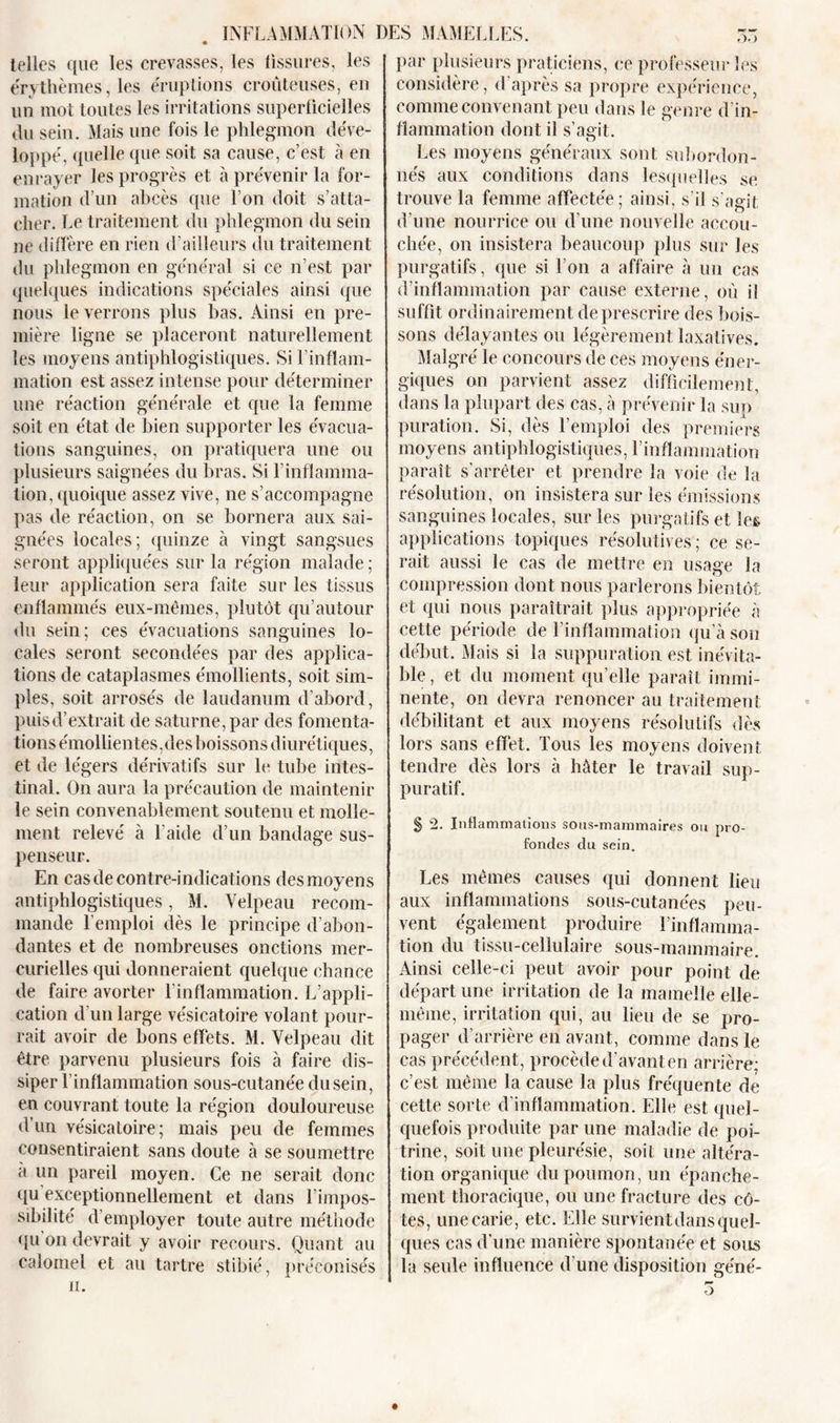 telles que les crevasses, les fissures, les érythèmes, les éruptions croûteuses, en un mot toutes les irritations superficielles du sein. Mais une fois le phlegmon déve- loppé, quelle que soit sa cause, c’est à en enrayer les progrès et à prévenir la for- mation d’un abcès que l’on doit s’atta- cher. Le traitement du phlegmon du sein ne diffère en rien d’ailleurs du traitement du phlegmon en général si ce n’est par quelques indications spéciales ainsi que nous le verrons plus bas. Ainsi en pre- mière ligne se placeront naturellement les moyens antiphlogistiques. Si l’inflam- mation est assez intense pour déterminer une réaction générale et que la femme soit en état de bien supporter les évacua- tions sanguines, on pratiquera une ou plusieurs saignées du bras. Si l’inflamma- tion, quoique assez vive, ne s’accompagne pas de réaction, on se bornera aux sai- gnées locales; quinze à vingt sangsues seront appliquées sur la région malade ; leur application sera faite sur les tissus enflammés eux-mêmes, plutôt qu’autour du sein; ces évacuations sanguines lo- cales seront secondées par des applica- tions de cataplasmes émollients, soit sim- ples, soit arrosés de laudanum d’abord, puisd’extrait de Saturne, par des fomenta- tions émollientes,des boissons diurétiques, et de légers dérivatifs sur le tube intes- tinal. On aura la précaution de maintenir le sein convenablement soutenu et molle- ment relevé à l aide d’un bandage sus- penseur. En cas de contre-indications des moyens antiphlogistiques, M. Velpeau recom- mande l’emploi dès le principe d’abon- dantes et de nombreuses onctions mer- curielles qui donneraient quelque chance de faire avorter l’inflammation. L’appli- cation d’un large vésicatoire volant pour- rait avoir de bons effets. M. Velpeau dit être parvenu plusieurs fois à faire dis- siper l’inflammation sous-cutanée du sein, en couvrant toute la région douloureuse d’un vésicatoire; mais peu de femmes consentiraient sans doute à se soumettre a un pareil moyen. Ce ne serait donc qu exceptionnellement et dans l’impos- sibilité d’employer toute autre méthode qu on devrait y avoir recours. Quant au calomel et au tartre stibié, préconisés ii. par plusieurs praticiens, ce professeur les considère, d’après sa propre expérience, comme convenant peu dans le genre d’in- flammation dont il s’agit. Les moyens généraux sont subordon- nés aux conditions dans lesquelles se trouve la femme affectée; ainsi, s’il s’agit d’une nourrice ou d’une nouvelle accou- chée, on insistera beaucoup plus sur les purgatifs, que si l’on a affaire à un cas d’inflammation par cause externe, où il suffit ordinairement de prescrire des bois- sons délayantes ou légèrement laxatives. Malgré le concours de ces moyens éner- giques on parvient assez difficilement, dans la plupart des cas, a prévenir la sup puration. Si, dès l’emploi des premiers moyens antiphlogistiques, l’inflammation paraît s’arrêter et prendre la voie de la résolution, on insistera sur les émissions sanguines locales, sur les purgatifs et les applications topiques résolutives ; ce se- rait aussi le cas de mettre en usage la compression dont nous parlerons bientôt et qui nous paraîtrait plus appropriée à cette période de l'inflammation qu’à son début. Mais si la suppuration est inévita- ble, et du moment qu’elle paraît immi- nente, on devra renoncer au traitement débilitant et aux moyens résolutifs dès lors sans effet. Tous les moyens doivent tendre dès lors à hâter le travail sup- puratif. § 2. Inflammations sous-mammaires ou pro- fondes du sein. Les mêmes causes qui donnent lieu aux inflammations sous-cutanées peu- vent également produire l'inflamma- tion du tissu-cellulaire sous-mammaire. Ainsi celle-ci peut avoir pour point de départ une irritation de la mamelle elle- même, irritation qui, au lieu de se pro- pager d’arrière en avant, comme dans le cas précédent, procède d’avant en arrière; c’est même la cause la plus fréquente de cette sorte d'inflammation. Elle est quel- quefois produite par une maladie de poi- trine, soit une pleurésie, soit une altéra- tion organique du poumon, un épanche- ment thoracique, ou une fracture des cô- tes, une carie, etc. Elle survientdans quel- ques cas d’une manière spontanée et sous la seule influence d’une disposition géné- 3