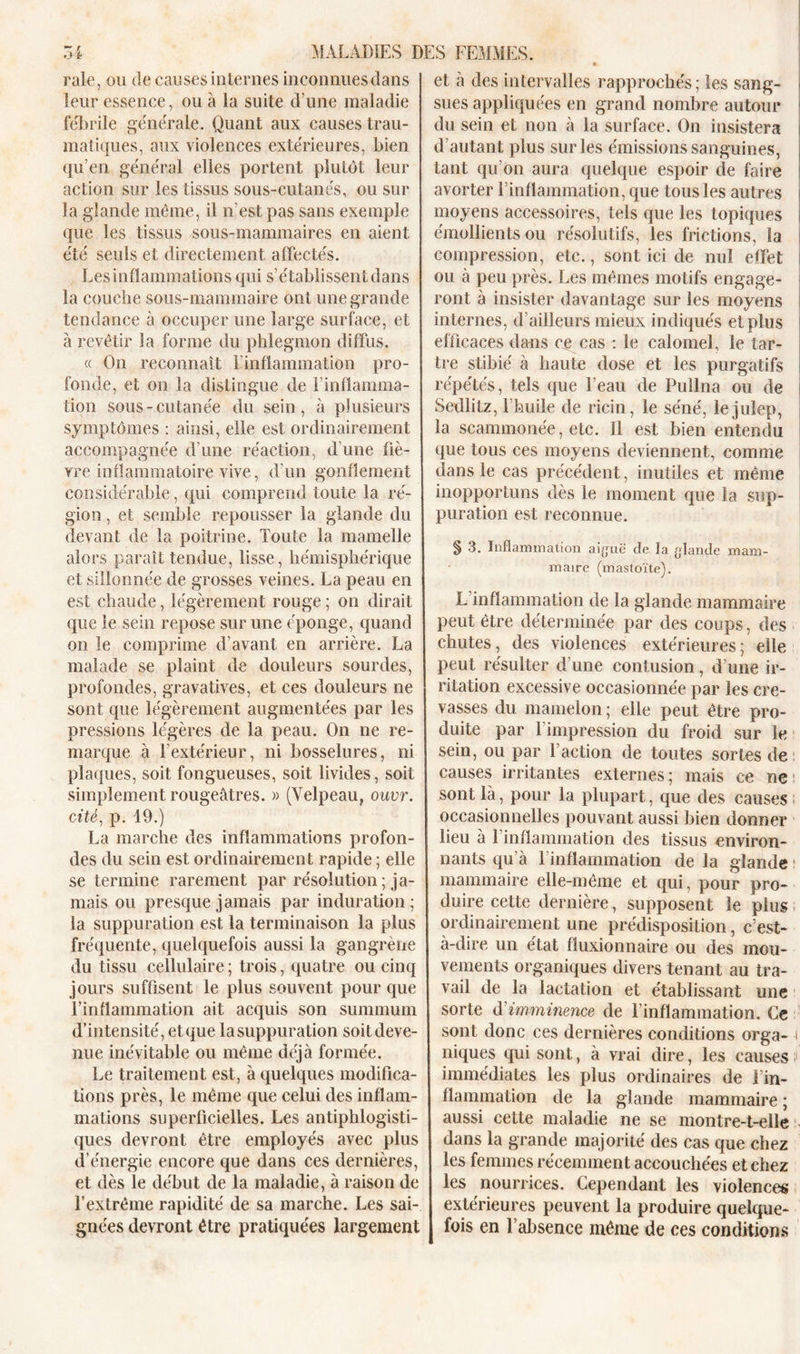 raie, ou de causes internes inconnues dans leur essence, ou à la suite d’une maladie fébrile générale. Quant aux causes trau- matiques, aux violences extérieures, bien qu’en général elles portent plutôt leur action sur les tissus sous-cutanés, ou sur la glande même, il n’est pas sans exemple que les tissus sous-mammaires en aient été seuls et directement affectés. Les inflammations qui s’établissent dans la couche sous-mammaire ont une grande tendance à occuper une large surface, et à revêtir la forme du phlegmon diffus. « On reconnaît l’inflammation pro- fonde, et on la distingue de l’inflamma- tion sous-cutanée du sein, à plusieurs symptômes : ainsi, elle est ordinairement accompagnée d’une réaction, d'une fiè- vre inflammatoire vive, d’un gonflement considérable, qui comprend toute la ré- gion , et semble repousser la glande du devant de la poitrine. Toute la mamelle alors paraît tendue, lisse, hémisphérique et sillonnée de grosses veines. La peau en est chaude, légèrement rouge ; on dirait que le sein repose sur une éponge, quand on le comprime d’avant en arrière. La malade se plaint de douleurs sourdes, profondes, gravatives, et ces douleurs ne sont que légèrement augmentées par les pressions légères de la peau. On ne re- marque à l’extérieur, ni bosselures, ni plaques, soit fongueuses, soit livides, soit simplement rougeâtres. » (Velpeau, ouvr. cité, p. 19.) La marche des inflammations profon- des du sein est ordinairement rapide ; elle se termine rarement par résolution ; ja- mais ou presque jamais par induration; la suppuration est la terminaison la plus fréquente, quelquefois aussi la gangrène du tissu cellulaire ; trois, quatre ou cinq jours suffisent le plus souvent pour que l’inflammation ait acquis son summum d’intensité, et que la suppuration soit deve- nue inévitable ou même déjà formée. Le traitement est, à quelques modifica- tions près, le même que celui des inflam- mations superficielles. Les antiphlogisti- ques devront être employés avec plus d’énergie encore que dans ces dernières, et dès le début de la maladie, à raison de l’extrême rapidité de sa marche. Les sai- gnées devront être pratiquées largement et à des intervalles rapprochés; les sang- sues appliquées en grand nombre autour du sein et non à la surface. On insistera d’autant plus sur les émissions sanguines, tant qu’on aura quelque espoir de faire avorter l’inflammation, que tous les autres moyens accessoires, tels que les topiques émollients ou résolutifs, les frictions, la compression, etc., sont ici de nul effet ou à peu près. Les mêmes motifs engage- ront à insister davantage sur les moyens internes, d’ailleurs mieux indiqués et plus efficaces dans ce cas : le calomel, le tar- tre stibié à haute dose et les purgatifs répétés, tels que l’eau de Pullna ou de Sedlitz, fhuile de ricin, le séné, lejuîep, la scammonée, etc. Il est bien entendu que tous ces moyens deviennent, comme dans le cas précédent, inut îles et même inopportuns dès le moment que la sup- puration est reconnue. § 3. Inflammation aiguë de la glande mam- maire (mastoïte). L inflammation de la glande mammaire peut être déterminée par des coups, des chutes, des violences extérieures; elle peut résulter d’une contusion, d’une ir- ritation excessive occasionnée par les cre- vasses du mamelon ; elle peut être pro- duite par l’impression du froid sur le sein, ou par l’action de toutes sortes de causes irritantes externes; mais ce ne sont là, pour la plupart, que des causes occasionnelles pouvant aussi bien donner lieu à l’inflammation des tissus environ- nants qu à 1 inflammation de la glande mammaire elle-même et qui, pour pro- duire cette dernière, supposent le plus ordinairement une prédisposition, c’est- à-dire un état fluxionnaire ou des mou- vements organiques divers tenant au tra- vail de la lactation et établissant une sorte d imminence de l’inflammation. Ce sont donc ces dernières conditions orga- i niques qui sont, à vrai dire, les causes immédiates les plus ordinaires de l’in- flammation de la glande mammaire ; aussi cette maladie ne se montre-t-elle dans la grande majorité des cas que chez les femmes récemment accouchées et chez les nourrices. Cependant les violences extérieures peuvent la produire quelque- fois en l’absence même de ces conditions