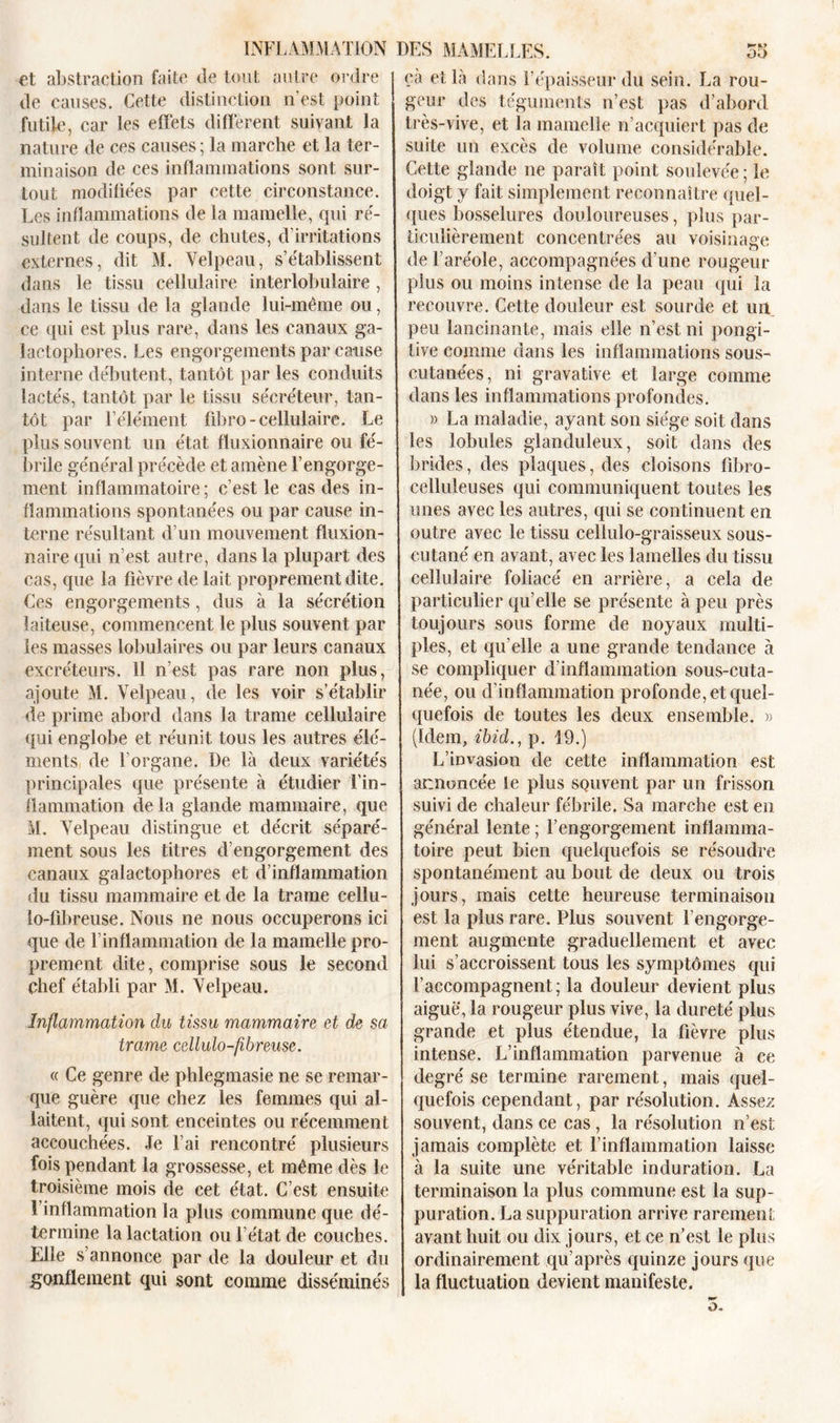 et abstraction faite de tout autre ordre de causes. Cette distinction n’est point futile, car les effets diffèrent suivant la nature de ces causes; la marche et la ter- minaison de ces inflammations sont sur- tout modifiées par cette circonstance. Les inflammations de la mamelle, qui ré- sultent de coups, de chutes, d’irritations externes, dit M. Velpeau, s’établissent dans le tissu cellulaire interlobulaire, dans le tissu de la glande lui-même ou, ce qui est plus rare, dans les canaux ga- laetophores. Les engorgements par cause interne débutent, tantôt par les conduits lactés, tantôt par le tissu sécréteur, tan- tôt par l’élément fibro- cellulaire. Le plus souvent un état fluxionnaire ou fé- brile général précède et amène l’engorge- ment inflammatoire ; c’est le cas des in- flammations spontanées ou par cause in- terne résultant d’un mouvement fîuxion- nairequi n’est autre, dans la plupart des cas, que la fièvre de lait proprement dite. Ces engorgements, dus à la sécrétion laiteuse, commencent le plus souvent par les masses lobulaires ou par leurs canaux excréteurs. 11 n’est pas rare non plus, ajoute M. Velpeau, de les voir s’établir de prime abord dans la trame cellulaire qui englobe et réunit tous les autres élé- ments de l’organe. De là deux variétés principales que présente à étudier l’in- flammation de la glande mammaire, que M. Velpeau distingue et décrit séparé- ment sous les titres d’engorgement des canaux galactophores et d’inflammation du tissu mammaire et de la trame eellu- lo-fibreuse. Nous ne nous occuperons ici que de l’inflammation de la mamelle pro- prement dite, comprise sous le second chef établi par M. Velpeau. Inflammation clu tissu mammaire et de sa trame cellulo-fibreuse. « Ce genre de phlegmasie ne se remar- que guère que chez les femmes qui al- laitent, qui sont enceintes ou récemment accouchées. Je l’ai rencontré plusieurs fois pendant la grossesse, et même dès le troisième mois de cet état. C’est ensuite 1 inflammation la plus commune que dé- termine la lactation ou l’état de couches. Elle s’annonce par de la douleur et du gonflement qui sont comme disséminés cà et là dans l’épaisseur du sein. La rou- geur des téguments n’est pas d’abord très-vive, et la mamelle n’acquiert pas de suite un excès de volume considérable. Cette glande ne paraît point soulevée ; le doigt y fait simplement reconnaître quel- ques bosselures douloureuses, plus par- ticulièrement concentrées au voisinage de l’aréole, accompagnées d’une rougeur plus ou moins intense de la peau qui la recouvre. Cette douleur est sourde et un peu lancinante, mais elle n’est ni pongi- tive comme dans les inflammations sous- cutanées, ni gravative et large comme dans les inflammations profondes. » La maladie, ayant son siège soit dans les lobules glanduleux, soit dans des brides, des plaques, des cloisons fibro- celluleuses qui communiquent toutes les unes avec les autres, qui se continuent en outre avec le tissu cellulo-graisseux sous- cutané en avant, avec les lamelles du tissu cellulaire foliacé en arrière, a cela de particulier qu’elle se présente à peu près toujours sous forme de noyaux multi- ples, et qu elle a une grande tendance à se compliquer d'inflammation sous-cuta- née, ou d’inflammation profonde, et quel- quefois de toutes les deux ensemble. » (Idem, ibid., p. 19.) L’invasion de cette inflammation est annoncée le plus souvent par un frisson suivi de chaleur fébrile. Sa marche est en général lente ; l’engorgement inflamma- toire peut bien quelquefois se résoudre spontanément au bout de deux ou trois jours, mais cette heureuse terminaison est la plus rare. Plus souvent l’engorge- ment augmente graduellement et avec lui s’accroissent tous les symptômes qui raccompagnent; la douleur devient plus aiguë, la rougeur plus vive, la dureté plus grande et plus étendue, la fièvre plus intense. L’inflammation parvenue à ce degré se termine rarement, mais quel- quefois cependant, par résolution. Assez souvent, dans ce cas, la résolution n’est jamais complète et l’inflammation laisse à la suite une véritable induration. La terminaison la plus commune est la sup- puration. La suppuration arrive rarement avant huit ou dix jours, et ce n’est le plus ordinairement qu’après quinze jours que la fluctuation devient manifeste.