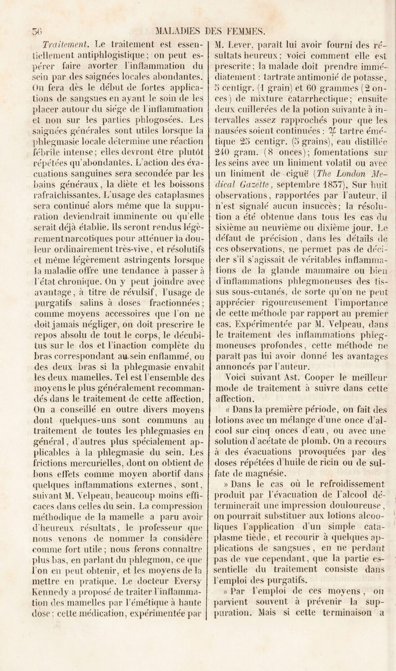 Traitement. Le traitement est essen- tiellement antiphlogistique ; on peut es- pérer faire avorter l’inflammation du sein par des saignées locales abondantes. ( )n fera dès le début de fortes applica- tions de sangsues en ayant le soin de les placer autour du siège de 1 inflammation et non sur les parties phlogosées. Les saignées générales sont utiles lorsque la phlegmasie locale détermine une réaction fébrile intense; elles devront être plutôt répétées qu’abondantes. L’action des éva- cuations sanguines sera secondée par les bains généraux, la diète et les boissons rafraîchissantes. L’usage des cataplasmes sera continué alors même que la suppu- ration deviendrait imminente ou qu elle serait déjà établie. Ils seront rendus légè- rement narcotiques pour atténuer la dou- leur ordinairement très-vive, et résolutifs et même légèrement astringents lorsque la maladie offre une tendance à passer à l’état chronique. On y peut joindre avec avantage, à titre de révulsif, l’usage de purgatifs salins à doses fractionnées ; comme moyens accessoires que l'on ne doit jamais négliger, on doit prescrire le repos absolu de tout le corps, le décubi- tus sur le dos et l’inaction complète du bras correspondant au sein enflammé, ou des deux bras si la phlegmasie envahit les deux mamelles. Tel est l’ensemble des moyens le plus généralement recomman- dés dans le traitement de cette affection. On a conseillé en outre divers moyens dont quelques-uns sont communs au traitement de toutes les phlegmasies en général, d’autres plus spécialement ap- plicables à la phlegmasie du sein. Les frictions mercurielles, dont on obtient de bons effets comme moyen abortif dans quelques inflammations externes, sont, suivant M. Velpeau, beaucoup moins effi- caces dans celles du sein. La compression méthodique de la mamelle a paru avoir d’heureux résultats, le professeur que nous venons de nommer la considère comme fort utile ; nous ferons connaître plus bas, en parlant du phlegmon, ce que I on en peut obtenir, et les moyens de la mettre en pratique. Le docteur Eversy Kennedy a proposé de traiter l'inflamma- tion des mamelles par l’émétique à haute dose; celle médication, expérimentée par M. Lever, paraît lui avoir fourni des ré- sultats heureux ; voici comment elle est prescrite; la malade doit prendre immé- diatement : tartrate antimonié de potasse, 5 centigr. (1 grain) et 60 grammes (2 on- ces) de mixture catarrhectique ; ensuite deux cuillerées de la potion suivante à in- tervalles assez rapprochés pour que les nausées soient continuées : Ti tartre émé- tique 25 centigr. (5 grains), eau distillée 240 gram. (8 onces); fomentations sur les seins avec un liniment volatil ou avec un liniment de ciguë (The London Me- dical Gazette, septembre 1857). Sur huit observations, rapportées par l’auteur, il n’est signalé aucun insuccès; la résolu- tion a été obtenue dans tous les cas du sixième au neuvième ou dixième jour. Le défaut de précision, dans les détails de ces observations, ne permet pas de déci- der s’il s’agissait de véritables inflamma- tions de la glande mammaire ou bien d inflammations phlegmoneuses des tis- sus sous-cutanés, de sorte qu’on ne peut apprécier rigoureusement l'importance de cette méthode par rapport au premier cas. Expérimentée par M. Velpeau, dans le traitement des inflammations phleg- moneuses profondes, cette méthode ne paraît pas lui avoir donné les avantages annoncés par l’auteur. Voici suivant Ast. Cooper le meilleur mode de traitement à suivre dans cette affection. « Dans la première période, on fait des lotions avec un mélange d’une once d’al- cool sur cinq onces d’eau, ou avec une solution d’acétate de plomb. On a recours à des évacuations provoquées par des doses répétées d’huile de ricin ou de sul- fate de magnésie. » Dans le cas où le refroidissement produit par l’évacuation de l'alcool dé- terminerait une impression douloureuse, on pourrait substituer aux lotions alcoo- liques l’application d’un simple cata- plasme tiède, et recourir à quelques ap- plications de sangsues, en ne perdant pas de vue cependant, que la partie es- sentielle du traitement consiste dans l’emploi des purgatifs. » Par l’emploi de ces moyens, on parvient souvent à prévenir la sup- puration. Mais si cette terminaison a