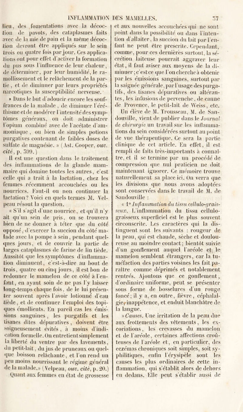 lieu, des fomentations avec la décoc- tion de pavots, des cataplasmes faits avec de la mie de pain et la même décoc- tion devront être appliqués sur le sein trois ou quatre fois par jour. Ces applica- tions ont pour efïêt d’activer la formation du pus sous l’influence de leur chaleur, de déterminer, par leur humidité, le ra- mollissement et le relâchement de la par- tie , et de diminuer par leurs propriétés narcotiques la susceptibilité nerveuse. ■ » Dans le but d’adoucir encore les souf- frances de la malade , de diminuer 1 éré- thisme et de modérer l'intensité des symp- tômes généraux, on doit administrer l’opium combiné avec de l’acétate d’am- moniaque , ou bien de simples potions purgatives contenant de faibles doses de sulfate de magnésie. » (Ast. Cooper, ouv. cité, p. 599. ) il est une question dans le traitement des inflammations de la glande mam- maire qui domine toutes les autres, c’est celle qui a trait à la lactation, chez les femmes récemment accouchées ou les nourrices. Faut-il ou non continuer la lactation? Voici en quels termes M. Vel- peau résout la question. « S’il s’agit d’une nourrice, et qu’il n’y ait qu’un sein de pris, on se trouvera bien de ne donner à téter que du côté opposé, d’exercer la succion du côté ma- lade avec la pompe à sein, pendant quel- ques jours, et de couvrir la partie de larges cataplasmes de farine de lin tiède. Aussitôt que les symptômes d’inflamma- tion diminuent, c’est-à-dire au bout de trois, quatre ou cinq jours, il est bon de redonner le mamelon de ce côté à l’en- fant, en ayant soin de ne pas l’y laisser long-temps chaque fois, de le lui présen- ter souvent après l’avoir lotionné d’eau tiède, et de continuer l’emploi des topi- ques émollients. En pareil cas les émis- sions sanguines, les purgatifs et les tisanes dites dépuratives, doivent être soigneusement évités , à moins d’indi- cation formelle. On entretientsimplement la liberté du ventre par des lavements, du petit-lait, du jus de pruneaux ou quel- que boisson relâchante, et l’on rend un peu moins nourrissant le régime général de la malade.» (Velpeau, ouv. cité, p. 20.) Quant aux femmes en état de grossesse et aux nouvelles accouchées qui ne sont point dans la possibilité ou dans 1 inten- tion d’allaiter, la succion du lait par l’en- fant ne peut être prescrite. Cependant, comme, pour ces dernières surtout, la sé- crétion laiteuse pourrait aggraver leur état, il faut aviser aux moyens de la di- minuer ; c’est ce que l’on cherche à obtenir par les émissions sanguines, surtout par la saignée générale, par l’usage despurga- tifs, des tisanes dépuratives ou altéran- tes, les infusions de pervenche, de canne de Provence, le petit-lait de Weiss, etc. Un élève de M. Trousseau, M. de San- douville, vient de publier dans le Journal de chirurgie un travail sur les inflamma- tions du sein considérées surtout au point de vue thérapeutique. Ce sera la partie clinique de cet article. En effet, il est rempli de faits très-importants à connaî- tre, et il se termine par un procédé de compression que nul praticien ne doit maintenant ignorer. Ce mémoire trouve naturellement sa place ici. On verra que les divisions que nous avons adoptées sont conservées dans le travail de M. de Sandouville : « 1° Inflammation du tissu cellulo-grais- seux. L’inflammation du tissu cellulo- graisseux superficiel est le plus souvent circonscrite. Les caractères qui la dis- tinguent sont les suivants : rougeur de la peau, qui est chaude, sèche et doulou- reuse au moindre contact; bientôt suivie d’un gonflement auquel l’aréole et le mamelon semblent étrangers, car la tu- méfaction des parties voisines les fait pa- raître comme déprimés et notablement rentrés. Ajoutons que ce gonflement, d’ordinaire uniforme, peut se présenter sous forme de bosselures d’un rouge foncé; il y a, en outre, fièvre, céphalal- gie, inappétence, et enduit blanchâtre de la langue. » Causes. Une irritation de la peau due aux frottements des vêtements, les ex- coriations , les crevasses du mamelon et de l’aréole, certaines affections croû- teuses de l'aréole et, en particulier, des eczémas chroniques soit simples, soit sy- philitiques, enfin l’érysipèle sont les causes les plus ordinaires de cette in- flammation, qui s’établit alors de dehors en dedans. Elle peut s’établir aussi de