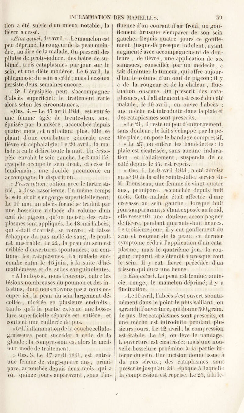 lion a été suivie d’un mieux notable, la fièvre a cessé. v&gt;État actuel, 1er avril.—Lemamelon est peu déprimé, la rougeur de la peau moin- dre, au dire de la malade. On prescrit des pilules de proto-iodure, des bains de su- blimé, trois cataplasmes par jour sur le sein, et une diète modérée. Le 6 avril, la phlegmasie du sein a cédé ; mais l'eczéma persiste deux semaines encore. « 5° L’érysipèle peut s’accompagner d'abcès superficiel; le traitement varie alors selon les circonstances. » Obs. 4.—Le 17 avril 1841, est entrée une femme âgée de trente-deux ans, épuisée par la misère, accouchée depuis quatre mois, et n’allaitant plus. Elle se plaint d'une courbature générale avec fièvre et céphalalgie. Le 20 avril, la ma- lade a eu le délire toute la nuit. Un érysi- pèle envahit le sein gauche. Le 2 mai l’é- rysipèle occupe le sein droit, et cesse le lendemain ; une double pneumonie en accompagne la disparition. » Prescription : potion avec le tartre sti- bié, à dose r.asorienne. En même temps le sein droit s’engorge superficiellement. Le 10 mai, un abcès formé se traduit par une bosselure violacée du volume d’un œuf de pigeon, qu’on incise; des cata- plasmes sont appliqués. Le 18 mai l’abcès, qui s'était cicatrisé, se rouvre, et laisse échapper du pus mêlé de sang; le pouls est misérable. Le 22 , la peau du sein est criblée d'ouvertures spontanées ; on con- tinue les cataplasmes. La malade suc- combe enfin le 15juin, à la suite d’hé- mathémèses et de selles sanguinolentes. » A l’autopsie, nous trouvons, outre les lésions nombreuses du poumon et des in- testins, dont nous n’avons pas à nous oc- cuper ici, la peau du sein largement dé- collée , ulcérée en plusieurs endroits , tandis qu’à la partie externe une bosse- lure superficielle séparée est entière, et contient une cuillerée de pus. » 6° L’inflammation de la cou che cellulo- graisseuse peut succéder à celle de la glande : la compression est alors le meil- leur mode de traitement. « Obs. 5. Le 17 avril 1841, est entrée une femme de vingt-quatre ans, primi- pare, accouchée depuis deux mois , qui a vu, quinze jours auparavant, sous i’in- fluence d'un courant d’air froid, un gon- flement brusque s’emparer de son sein gauche. Depuis quatre jours ce gonfle- ment, jusque-là presque indolent, ayant augmenté avec accompagnement de dou- leurs , de fièvre, une application de six sangsues, conseillée par un médecin, a fait diminuer la tumeur, qui offre aujour- d'hui le volume d’un œuf de pigeon ; il y a de la rougeur et de la chaleur, fluc- tuation obscure. On prescrit des cata- plasmes, et l’allaitement est cessé du côté malade; le 19 avril, on ouvre l’abcès : une mèche est introduite dans la plaie et des cataplasmes sont prescrits. )&gt; Le 21, il reste un peu d’engorgement, sans douleur; le lait s’échappe par la pe- tite plaie; on pose le bandage compressif. • » Le 27, on enlève les bandelettes ; la plaie est cicatrisée, sans aucune indura- tion, et l’allaitement, suspendu de ce côté depuis le 17, est repris. » Obs. 0. Le 1) avril 1841, a été admise au n° 10 de la salle Sainte-Julie, service de - M. Trousseau, une femme de vingt-quatre ans, primipare, accouchée depuis huit mois. Cette malade était affectée d une crevasse au sein gauche , lorsque huit jours auparavant, s’étant exposée au froid, elle ressentit une douleur accompagnée de fièvre, pendant quarante-huit heures. Le troisième jour, il y eut gonflement du sein et rougeur de la peau; ce dernier symptôme céda à F application d’un cata- plasme, mais le quatrième jour la rou- geur reparut et s’étendit à presque tout le sein. 11 y eut fièvre précédée d’un frisson qui dura une heure. » Etat actuel. La peau est tendue, amin- cie , rouge, le mamelon déprimé ; il y a fluctuation. » LelOavril, l’abcès s’est ouvert sponta- nément dans le point le plus saillant; on agrandit l’ouverture, qui donne 500 grain, de pus. Des cataplasmes sont prescrits, et une mèche est introduite pendant plu- sieurs jours. Le 12 avril, la compression est établie. Le 18, on lève le bandage. L’ouverture est cicatrisée ; mais une nou- velle bosselure proémine à la partie in- terne du sein. Une incision donne issue à du pus séreux ; des cataplasmes sont prescrits jusqu’au 21 , époque à laquelle la compression est reprise. Le 25, à la le-