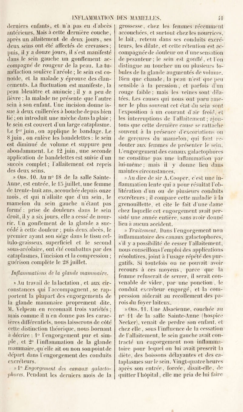 derniers enfants, et n'a pas eu d’abcès antérieurs. Mais à cette dernière couche, après un allaitement de deux jours, ses deux seins ont été affectés de crevasses ; puis, il y a douze jours, il s’est manifesté dans le sein gauche un gonflement ac- compagné de rougeur de la peau. La tu- méfaction soulève l’aréole ; le sein est co- noïde, et la malade y éprouve des élan- cements. La fluctuation est manifeste, la peau bleuâtre et amincie ; il y a peu de fièvre ; la malade ne présente que l’autre sein à son enfant. Une incision donne is- sue à deux cuillerées à bouche de pus bien lié ; on introduit une mèche dans la plaie ; le sein est couvert d’un large cataplasme. Le 1er juin, on applique le bandage. Le 8 juin, on enlève les bandelettes : le sein est diminué de volume et suppure peu abondamment. Le 12 juin, une seconde application de bandelettes est suivie d’un succès complet ; Lallaitement est repris des deux seins. » Ocs. 10. Au n° 18 de la salle Sainte- Anne, est entrée, le 15 juillet, une femme de trente-huit ans, accouchée depuis onze mois, et qui n’allaite que d’un sein, le mamelon du sein gauche n’étant pas formé : prise de douleurs dans le sein droit, il y a six jours, elle a cessé de nour- rir. Un gonflement de la glande a suc- cédé à cette douleur ; puis deux abcès, le premier ayant son siège dans le tissu cel- lulo-graisseux superficiel et le second sous-aréolaire, ont été combattus par des cataplasmes, l’incision et la compression ; guérison complète le 28 juillet. Inflammations de la glande mammaire. » Au travail de la lactation, et aux cir- constances qui l’accompagnent, se rap- portent la plupart des engorgements de la glande mammaire proprement dite. M. Velpeau en reconnaît trois variétés ; mais comme il n’en donne pas les carac- tères différentiels, nous laisserons de côté cette distinction théorique, nous bornant à décrire : 1° l’engorgement pur et sim- ple, et 2° l’inflammation de la glande mammaire, qu’elle ait ou non sonpointde départ dans l’engorgement des conduits excréteurs. »1° Engorgement des canaux galacto- ■phores. Pendant les derniers mois de la grossesse, chez les femmes récemment accouchées, et surtout chez les nourrices, le lait, retenu dans ses conduits excré- teurs, les dilate, et cette rétention est ac- compagnée de douleur ou d’une sensation de pesanteur; le sein est gonflé, et l’on distingue au toucher un ou plusieurs lo- bules de la glande augmentés de volume. Bien que chaude, la peau n’est que peu sensible à la pression, et parfois d’un rouge faible; mais les veines sont dila- tées. Les causes qui nous ont paru ame- ner le plus souvent cet état du sein sont l’exposition à un courant d’air froid, et les interruptions de l’allaitement ; ajou- tons que cette dernière cause se rattache souvent à la présence d’excoriations ou de gerçures du mamelon, qui font re- douter aux femmes de présenter le sein. L’engorgement des canaux galactophores ne constitue pas une inflammation par lui-même ; mais il y donne lieu dans maintes circonstances. » Au dire de sir A.Cooper, c'est une in- flammation lente qui a pour résultat l’ob- litération d’un ou de plusieurs conduits excréteurs ; il compare cette maladie à la grenouillette, et cite le fait d’une dame chez laquelle cet engorgement avait per- sisté une année entière, sans avoir donné lieu à aucun accident. » Traitement. Dans l’engorgement non inflammatoire des canaux galactophores, s’il y a possibilité de cesser l’allaitement, nous conseillons l’emploi des applications résolutives, joint à l’usage répété des pur- gatifs. Si toutefois on ne pouvait avoir recours à ces moyens, parce que la femme refuserait de sevrer, il serait con- venable de vider, par une ponction, le conduit excréteur engorgé, et la com- pression aiderait au recollement des pa- rois du foyer laiteux. »Obs. 11. Une Alsacienne, couchée au n° 11 de la salle Sainte-Anne (hospice Necker), venait de perdre son enfant, et chez elle, sous l’influence de la cessation de l’allaitement, le sein gauche avait con- tracté un engorgement non inflamma- toire pour lequel on lui avait prescrit la diète, des boissons délayantes et des ca- taplasmes sur le sein. Vingt-quatre heures après son entrée, forcée, disait-elle, de quitter 1 hôpital, elle me pria de lui faire