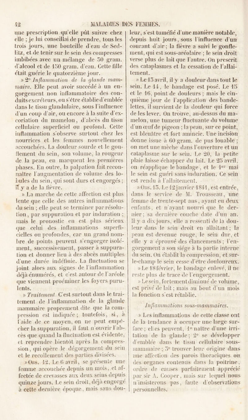 mie prescription qu’elle pût suivre chez elle ; je lui conseillai de prendre, tous les trois jours, une bouteille d’eau de Sed- litz, et de tenir sur le sein des compresses imbibées avec un mélange de 50 grain, d’alcool et de 150 grain, d’eau. Cette fille était guérie le quatorzième jour. )&gt; 2° Inflammation de la glande mam- maire. Elle peut avoir succédé à un en- gorgement non inflammatoire des con- duits excréteurs, ou s’être établie d emblée dans le tissu glandulaire, sous l’influence d’un coup d’air, ou encore à la suite d’ex- coriation du mamelon, cl’abcès du tissu cellulaire superficiel ou profond. Cette inflammation s’observe surtout chez les nourrices et les femmes nouvellement accouchées. La douleur sourde et le gon- flement du sein, son volume, la rougeur de la peau, en marquent les premières phases. En outre, la palpation fait recon- naître F augmentation de volume des lo- bules du sein, qui sont durs et engorgés ; il y a de la fièvre. » La marche de cette affection est plus lente que celle des autres inflammations du sein ; elle peut se terminer par résolu- tion , par suppuration et par induration ; mais le pronostic en est plus sérieux que celui des inflammations superfi- cielles ou profondes, car un grand nom- bre de points peuvent s’engorger isolé- ment, successivement, passer à suppura- tion et donner lieu à des abcès multiples d’une durée indéfinie. La fluctuation se joint alors aux signes de l’inflammation déjà énumérés, et c’est autour de l’aréole (pie viennent proéminer les foyers puru- lents. » Traitement. C’est surtout dans le trai- tement de l’inflammation de la glande mammaire proprement dite que la com- pression est indiquée ; toutefois, si, à l’aide de ce moyen, on ne peut empê- cher la suppuration, il faut n ouvrir l’ab- cès que quand la fluctuation est évidente, et reprendre bientôt après la compres- sion, qui opère le dégorgement du sein et le recollement des parties divisées. »Obs. 12. Le 6 avril, se présente une femme accouchée depuis un mois, et af- fectée de crevasses aux deux seins depuis quinze jours. Le sein droit, déjà engorgé à cette dernière époque, mais sans dou- leur, s’est tuméfié d’une manière notable, depuis huit jours, sous l’influence d’un courant d’air ; la fièvre a suivi le gonfle- ment, qui est sous-aréolaire ; le sein droit verse plus de lait que l’autre. On prescrit des cataplasmes et la cessation de l’allai- tement. » Le 15 avril, il y a douleur dans tout le sein. Le 44, le bandage est posé. Le 15 et le 16, point de douleurs ; mais le cin- quième jour de l’application des bande- lettes, il survient de la douleur qui force de les lever. On trouve, au-dessus du ma- melon, une tumeur fluctuante du volume d’un œuf de pigeon ; la peau, sur ce point, est bleuâtre et fort amincie. Une incision donne issue à 60 grarn. de pus louable ; on met une mèche dans l’ouverture et un cataplasme sur le sein. Le 20, la petite plaie laisse échapper du lait. Le 25 avril, on réapplique le bandage, et le 1er mai le sein est guéri sans induration. Ce sein est rendu à Fallaitement. » Obs. 15. Le 12janvier 1841, est entrée, dans le service de M. Trousseau, une femme de trente-sept ans, ayant eu deux enfants, et n’ayant nourri que le der- nier ; sa dernière couche date d’un an. Il y a dix jours, elle a ressenti de la dou- leur dans le sein droit en allaitant ; la peau est devenue rouge, le sein dur, et elle y a éprouvé des élancements ; l’en- gorgement a son siège à la partie interne du sein. On établit la compression, et sur- le-champ le sein cesse d’être douloureux. »Le 18 février, le bandage enlevé, il ne reste plus de trace de l’engorgement. » Lesein, fortement diminué de volume, est privé de lait ; mais au bout d’un mois la fonction s’est rétablie. Inflammations sous-mammaires. » Les inflammations de cette classe ont de la tendance à occuper une large sur- face ; el es peuvent, 1° naître d’une irri- tation de la glande ; 2° se développer d’emblée dans le tissu cellulaire sous- mammaire ; 5° trouver leur origine dans une affection des parois thoraciques ou des organes contenus dans la poitrine, ordre de causes parfaitement apprécié par sir A. Cooper, mais sur lequel nous n’insisterons pas, faute d’observations personnelles.