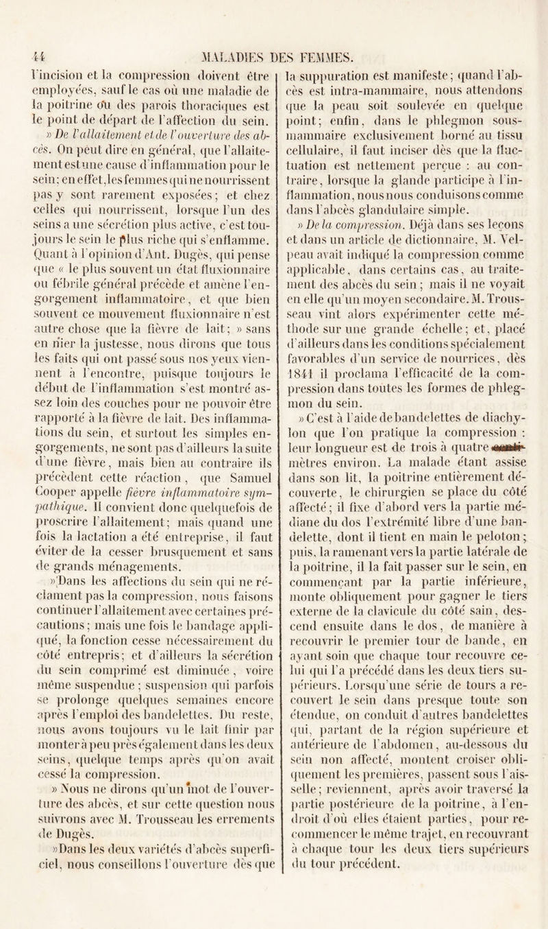 l'incision et la compression doivent être employées, sauf le cas où une maladie de la poitrine ou des parois thoraciques est le point de départ de l’affection du sein. » De rallaitement eide Vouverture des ab- cès. On peut dire en général, que l’allaite- ment estime cause d’inflammation pour le sein ; en effet,les femmes qui ne nourrissent pas y sont rarement exposées ; et chez celles qui nourrissent, lorsque l’un des seins a une sécrétion plus active, c’est tou- jours le sein le plus riche qui s’enflamme. Quant à F opinion d’Ant. Dugès, qui pense que « le plus souvent un état fluxionnaire ou fébrile général précède et amène l’en- gorgement inflammatoire, et que bien souvent ce mouvement fluxionnaire n’est autre chose que la fièvre de lait ; » sans en nier la justesse, nous dirons que tous les faits qui ont passé sous nos yeux vien- nent à l’encontre, puisque toujours le début de l'inflammation s’est montré as- sez loin des couches pour ne pouvoir être rapporté à la fièvre de lait. Des inflamma- tions du sein, et surtout les simples en- gorgements, ne sont pas d’ailleurs la suite d’une lièvre, mais bien au contraire ils précèdent cette réaction, que Samuel Cooper appelle fièvre inflammatoire sym- pathique. Il convient donc quelquefois de proscrire l’allaitement; mais quand une fois la lactation a été entreprise, il faut éviter de la cesser brusquement et sans de grands ménagements. yDans les affections du sein qui ne ré- clament pas la compression, nous faisons continuer l’allaitement avec certaines pré- cautions; mais une fois le bandage appli- qué, la fonction cesse nécessairement du côté entrepris; et d ailleurs la sécrétion du sein comprimé est diminuée, voire même suspendue ; suspension qui parfois se prolonge quelques semaines encore après l’emploi des bandelettes. Du reste, nous avons toujours vu le lait finir par monter à peu près également dans les deux seins, quelque temps après qu’on avait cessé la compression. » Nous ne dirons qu’un mot de l’ouver- ture des abcès, et sur cette question nous suivrons avec M. Trousseau les errements de Dugès. »Dans les deux variétés d’abcès superfi- ciel, nous conseillons l’ouverture dès que la suppuration est manifeste; quand l’ab- cès est intra-mammaire, nous attendons que la peau soit soulevée en quelque point; enfin, dans le phlegmon sous- mammaire exclusivement borné au tissu cellulaire, il faut inciser dès que la fluc- tuation est nettement perçue : au con- traire, lorsque la glande participe à l'in- flammation, nous nous conduisons comme dans l'abcès glandulaire simple. » De la compression. Déjà dans ses leçons et dans un article de dictionnaire, M. Vel- peau avait indiqué la compression comme applicable, dans certains cas, au traite- ment des abcès du sein ; mais il ne voyait en elle qu’un moyen secondaire. M. Trous- seau vint alors expérimenter cette mé- thode sur une grande échelle; et, placé d’ailleurs dans les conditions spécialement favorables d’un service de nourrices, dès 1841 il proclama l’efficacité de la com- pression dans toutes les formes de phleg- mon du sein. » C’est à l'aide de bandelettes de diachy- lon que Ton pratique la compression : leur longueur est de trois à quatre œmi#- mètres environ. La malade étant assise dans son lit, la poitrine entièrement dé- couverte, le chirurgien se place du côté affecté; il fixe d’abord vers la partie mé- diane du dos l’extrémité libre d’une ban- delette, dont il tient en main le peloton ; puis, la ramenant vers la partie latérale de la poitrine, il la fait passer sur le sein, en commençant par la partie inférieure, monte obliquement pour gagner le tiers externe de la clavicule du côté sain, des- cend ensuite dans le dos , de manière à recouvrir le premier tour de bande, en ayant soin que chaque tour recouvre ce- lui qui Ta précédé dans les deux tiers su- périeurs. Lorsqu’une série de tours a re- couvert le sein dans presque toute son étendue, on conduit d’autres bandelettes qui, partant de la région supérieure et antérieure de l’abdomen, au-dessous du sein non affecté, montent croiser obli- quement les premières, passent sous l'ais- selle ; reviennent, après avoir traversé la partie postérieure de la poitrine, à l’en- droit d'où elles étaient parties, pour re- commencer le même trajet, en recouvrant à chaque tour les deux tiers supérieurs du tour précédent.