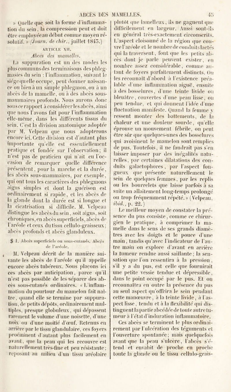 ABCÈS DES MAMELLES. » Quelle que soit la forme d’inflamma- tion du sein, la compression peut et doit être employée au début comme moyen ré- solutif. » (Journ. de chir., juillet 1843.) ARTICLE XII. Abcès des mamelles. La suppuration est un des modes les plus communs des terminaisons desphleg- masies du sein : Linflammation, suivant le siège quelle occupe, peut donner naissan- ce ou bien à un simple phlegmon, ou à un abcès de la mamelle, ou à des abcès sous- mammaires profonds. Nous aurons donc sous ce rapport à considérer les abcès, ainsi que nous l’avons fait pour l’inflammation elle-même, dans les différents tissus du sein. C'est la division anatomique adoptée par M. Velpeau que nous adopterons encore ici. Cette division est d’autant plus importante qu’elle est essentiellement pratique et fondée sur l’observation; il n’est pas de praticien qui n’ait eu l'oc- casion de remarquer quelle différence présentent, pour la marche et la durée, les abcès sous-mammaires, par exemple, qui ont tous les caractères des phlegmons aigus simples et dont la guérison est ordinairement si rapide, et les abcès de la glande dont la durée est si longue et la cicatrisation si difficile. M. Velpeau distingue les abcès du sein, soit aigus, soit chroniques, en abcès superficiels, abcès de l'aréole et ceux du tissu cellulo-graisseux ; abcès profonds et abcès glanduleux. § ]. Abcès superficiels ou sous-cutanés. Abcès île l’aréole. M. Velpeau décrit de la manière sui- vante les abcès de l’aréole qu'il appelle encore abcès tubéreux. Nous plaçons ici ces abcès par anticipation, parce qu’il n’est pas possible de les séparer des ab- cès sous-cutanés ordinaires. « L’inflam- mation du pourtour du mamelon fait naî- tre, quand elle se termine par suppura- tion, de petits dépôts, ordinairement mul- tiples, presque globuleux, qui dépassent rarement le volume d’une noisette, d’une noix ou d’une moitié d’œuf. Retenus en arrière par le tissu glandulaire, ces foyers proéminent d’autant plus facilement en avant, que la peau qui les recouvre est naturellement très-fine et peu résistante; reposant au milieu d’un tissu aréolaire 45 plutôt que lamelleux, ils ne gagnent que difficilement en largeur. Aussi sont-ils en général très-exactement circonscrits. L aspect cloisonné de la région que cou- vre l’aréole et le nombre de conduits lactés qui la traversent, font que les petits ab- cès dont je parle peuvent exister, en nombre assez considérable, comme au- tant de foyers parfaitement distincts. On les reconnaît d'abord à l’existence préa- lable d’une inflammation aiguë, ensuite à des bosselures, d'une teinte livide ou bleuâtre, couvertes d’une peau lisse, ou peu tendue, et qui donnent l’idée d’une fluctuation manifeste. Quand la femme y ressent monter des battements, de la chaleur et une douleur sourde, qu’elle éprouve un mouvement fébrile, on peut être sûr que quelques-unes des bosselures qui avoisinent le mamelon sont remplies de pus. Toutefois, il ne faudrait pas s’en laisser imposer par des inégalités natu- relles, par certaines dilatations des con- duits galactophores, par l’aspect fon- gueux que présente naturellement le sein de quelques femmes, par les replis ou les bourrelets que laisse parfois à sa suite un allaitement long-temps prolongé ou trop fréquemment répété.» (Velpeau, ibid., p. 22.) Le meilleur moyen de constater la pré- sence du pus consiste, comme ce chirur- gien le pratique, à comprimer la ma- melle dans le sens de ses grands diamè- tres avec les doigts et le pouce d’une main, tandis qu’avec l’indicateur de l’au- tre main on explore d’avant en arrière la tumeur rendue aussi saillante ; la sen- sation que l’on ressentira à la pression , s'il y a du pus, est celle que fournirait une petite vessie tendue et dépressible, dans le point occupé par le pus. Et on reconnaîtra en outre la présence du pus au seul aspect qu’offrira le sein pendant cette manœuvre, à la teinte livide, â l’as- pect lisse, tendu et à la flexibilité qui dis- tinguent la partie abcédée de toute autre tu- meur à l’état d'induration inflammatoire. Ces abcès se terminent le plus ordinai- rement par l'ulcération des téguments et l’ouverture spontanée; mais quelquefois avant que la peau s’ulcère, l’abcès s'é- tend et envahit de proche en proche toute la glande ou le tissu cellulo-grais-