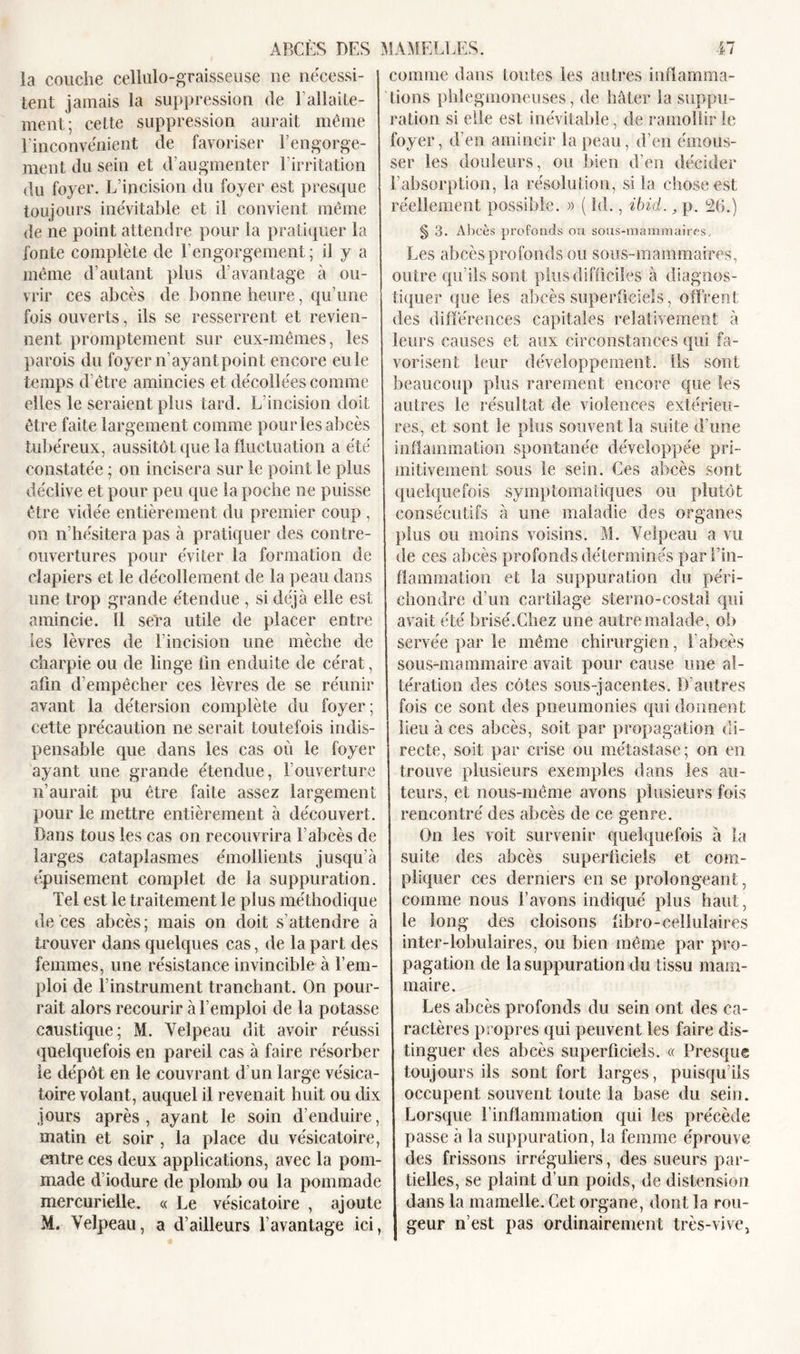 la couche cellulo-graisseuse lie nécessi- tent jamais la suppression de l’allaite- ment; celte suppression aurait même l'inconvénient de favoriser l’engorge- ment du sein et d’augmenter 1 irritation du foyer. L’incision du foyer est presque toujours inévitable et il convient même de ne point attendre pour la pratiquer la fonte complète de l’engorgement; il y a même d’autant plus davantage à ou- vrir ces abcès de bonne heure, qu’une fois ouverts, ils se resserrent et revien- nent promptement sur eux-mêmes, les parois du foyer n’ayant point encore eu le temps d’être amincies et décollées comme elles le seraient plus tard. L’incision doit être faite largement comme pour les abcès tubéreux, aussitôt que la fluctuation a été constatée ; on incisera sur le point le plus déclive et pour peu que la poche ne puisse être vidée entièrement du premier coup , on n’hésitera pas à pratiquer des contre- ouvertures pour éviter la formation de clapiers et le décollement de la peau dans une trop grande étendue , si déjà elle est amincie. 11 sera utile de placer entre les lèvres de l’incision une mèche de charpie ou de linge fin enduite de cérat, afin d’empêcher ces lèvres de se réunir avant la détersion complète du foyer; cette précaution ne serait toutefois indis- pensable que dans les cas où le foyer ayant une grande étendue, l’ouverture n’aurait pu être faite assez largement pour le mettre entièrement à découvert. Bans tous les cas on recouvrira l’abcès de larges cataplasmes émollients jusqu’à épuisement complet de la suppuration. Tel est le traitement le plus méthodique de ces abcès; mais on doit s’attendre à trouver dans quelques cas, de la part des femmes, une résistance invincible à l’em- ploi de l’instrument tranchant. On pour- rait alors recourir à l’emploi de la potasse caustique; M. Velpeau dit avoir réussi quelquefois en pareil cas à faire résorber le dépôt en le couvrant d’un large vésica- toire volant, auquel il revenait huit ou dix jours après, ayant le soin d’enduire, matin et soir , la place du vésicatoire, entre ces deux applications, avec la pom- made d’iodure de plomb ou la pommade mercurielle. « Le vésicatoire , ajoute M. Velpeau, a d’ailleurs l’avantage ici, comme dans toutes les autres inflamma- tions phlegmoneuses, de hâter la suppu- ration si elle est inévitable, de ramollir le foyer, d’en amincir la peau, d’en émous- ser les douleurs, ou bien d’en décider l’absorption, la résolution, si la chose est réellement possible. » ( Id., ibid., p. 26.) § 3. Abcès profonds ou sous-mammaires. Les abcès profonds ou sous-mammaires, outre qu’ils sont plus difficiles à diagnos- tiquer que les abcès superficiels, offrent des différences capitales relativement à leurs causes et aux circonstances qui fa- vorisent leur développement. Ils sont beaucoup plus rarement encore que les autres le résultat de violences extérieu- res, et sont le plus souvent la suite d’une inflammation spontanée développée pri- mitivement sous le sein. Ces abcès sont quelquefois symptomatiques ou plutôt consécutifs à une maladie des organes plus ou moins voisins. M. Velpeau a vu de ces abcès profonds déterminés parl’in- fîammation et la suppuration du péri- chondre d’un cartilage sterno-costal qui avait été brisé.Chez une autre malade, ob servée par le même chirurgien, l’abcès sous-mammaire avait pour cause une al- tération des côtes sous-jacentes. D’autres fois ce sont des pneumonies qui donnent lieu à ces abcès, soit par propagation di- recte, soit par crise ou métastase; on en trouve plusieurs exemples dans les au- teurs, et nous-même avons plusieurs fois rencontré des abcès de ce genre. On les voit survenir quelquefois à la suite des abcès superficiels et com- pliquer ces derniers en se prolongeant, comme nous l’avons indiqué plus haut, le long des cloisons fibro-cellulaires inter-lobulaires, ou bien même par pro- pagation de la suppuration du tissu mam- maire. Les abcès profonds du sein ont des ca- ractères propres qui peuvent les faire dis- tinguer des abcès superficiels. « Presque toujours ils sont fort larges, puisqu’ils occupent souvent toute la base du sein. Lorsque l’inflammation qui les précède passe à la suppuration, la femme éprouve des frissons irréguliers, des sueurs par- tielles, se plaint d’un poids, de distension dans la mamelle. Cet organe, dont la rou- geur n’est pas ordinairement très-vive,