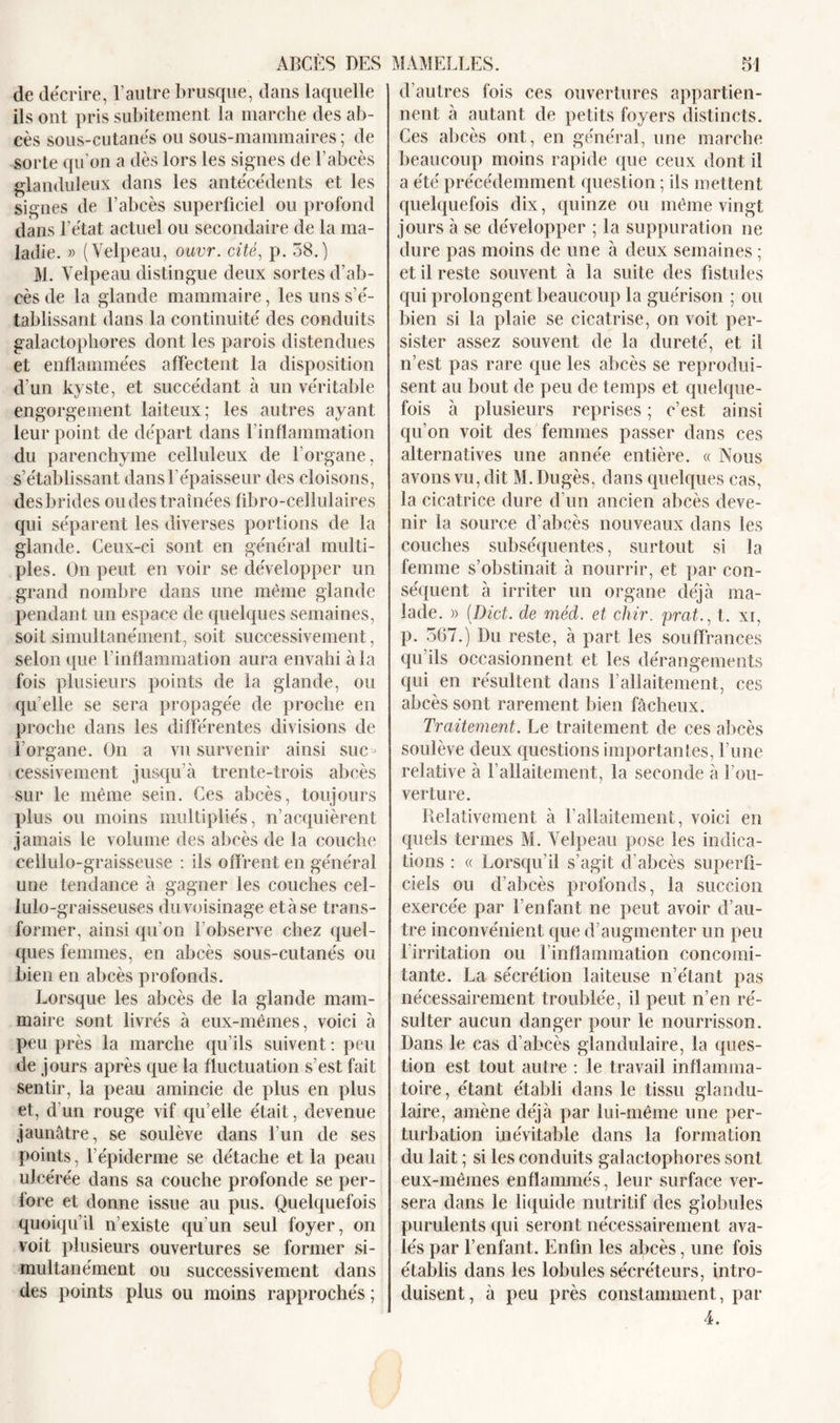 de décrire, l’autre brusque, dans laquelle ils ont pris subitement la marche des ab- cès sous-cutanés ou sous-mammaires ; de sorte qu'on a dès lors les signes de l’abcès glanduleux dans les antécédents et les signes de l’abcès superficiel ou profond dans l’état actuel ou secondaire de la ma- ladie. » (Velpeau, ouvr. cité, p. 58.) M. Velpeau distingue deux sortes d’ab- cès de la glande mammaire, les uns s’é- tablissant dans la continuité des conduits galactophores dont les parois distendues et enflammées affectent la disposition d’un kyste, et succédant à un véritable engorgement laiteux; les autres ayant leur point de départ dans l’inflammation du parenchyme celluleux de l’organe, s’établissant dans l’épaisseur des cloisons, desbrides ondes traînées fibro-cellulaires qui séparent les diverses portions de la glande. Ceux-ci sont en général multi- ples. On peut en voir se développer un grand nombre dans une même glande pendant un espace de quelques semaines, soit simultanément, soit successivement, selon que l’inflammation aura envahi à la fois plusieurs points de la glande, ou qu’elle se sera propagée de proche en proche dans les différentes divisions de l’organe. On a vu survenir ainsi suc- cessivement jusqu’à trente-trois abcès sur le même sein. Ces abcès, toujours plus ou moins multipliés, n’acquièrent jamais le volume des abcès de la couche cellulo-graisseuse : ils offrent en général une tendance à gagner les couches cel- lulo-graisseuses du voisinage et à se trans- former, ainsi qu’on l’observe chez quel- ques femmes, en abcès sous-cutanés ou bien en abcès profonds. Lorsque les abcès de la glande mam- maire sont livrés à eux-mêmes, voici à peu près la marche qu’ils suivent : peu de jours après que la fluctuation s’est fait sentir, la peau amincie de plus en plus et, d’un rouge vif qu’elle était, devenue jaunâtre, se soulève dans l’un de ses points, l'épiderme se détache et la peau ulcérée dans sa couche profonde se per- fore et donne issue au pus. Quelquefois quoiqu’il n’existe qu’un seul foyer, on voit plusieurs ouvertures se former si- multanément ou successivement dans des points plus ou moins rapprochés ; d’autres fois ces ouvertures appartien- nent à autant de petits foyers distincts. Ces abcès ont, en général, une marche beaucoup moins rapide que ceux dont il a été précédemment question ; ils mettent quelquefois dix, quinze ou même vingt jours à se développer ; la suppuration ne dure pas moins de une à deux semaines ; et il reste souvent à la suite des fistules qui prolongent beaucoup la guérison ; ou bien si la plaie se cicatrise, on voit per- sister assez souvent de la dureté, et il n’est pas rare que les abcès se reprodui- sent au bout de peu de temps et quelque- fois à plusieurs reprises ; c’est ainsi qu’on voit des femmes passer dans ces alternatives une année entière. « Nous avons vu, dit M. Dugès, dans quelques cas, la cicatrice dure d’un ancien abcès deve- nir la source d’abcès nouveaux dans les couches subséquentes, surtout si la femme s’obstinait à nourrir, et par con- séquent à irriter un organe déjà ma- lade. )) (Dict. de méd. et chir. prcit., t. xi, p. 567.) Du reste, à part les souffrances qu’ils occasionnent et les dérangements qui en résultent dans l’allaitement, ces abcès sont rarement bien fâcheux. Traitement. Le traitement de ces abcès soulève deux questions importantes, l’une relative à l’allaitement, la seconde à l’ou- verture. Relativement à l’allaitement, voici en quels termes M. Velpeau pose les indica- tions : « Lorsqu’il s’agit d’abcès superfi- ciels ou d’abcès profonds, la succion exercée par l’enfant ne peut avoir d’au- tre inconvénient que d’augmenter un peu l irritation ou l’inflammation concomi- tante. La sécrétion laiteuse n’étant pas nécessairement troublée, il peut n’en ré- sulter aucun danger pour le nourrisson. Dans le cas d’abcès glandulaire, la ques- tion est tout autre : le travail inflamma- toire , étant établi dans le tissu glandu- laire, amène déjà par lui-même une per- turbation inévitable dans la formation du lait ; si les conduits galactophores sont eux-mêmes enflammés, leur surface ver- sera dans le liquide nutritif des globules purulents qui seront nécessairement ava- lés par l’enfant. Enfin les abcès, une fois établis dans les lobules sécréteurs, intro- duisent , à peu près constamment, par 4.