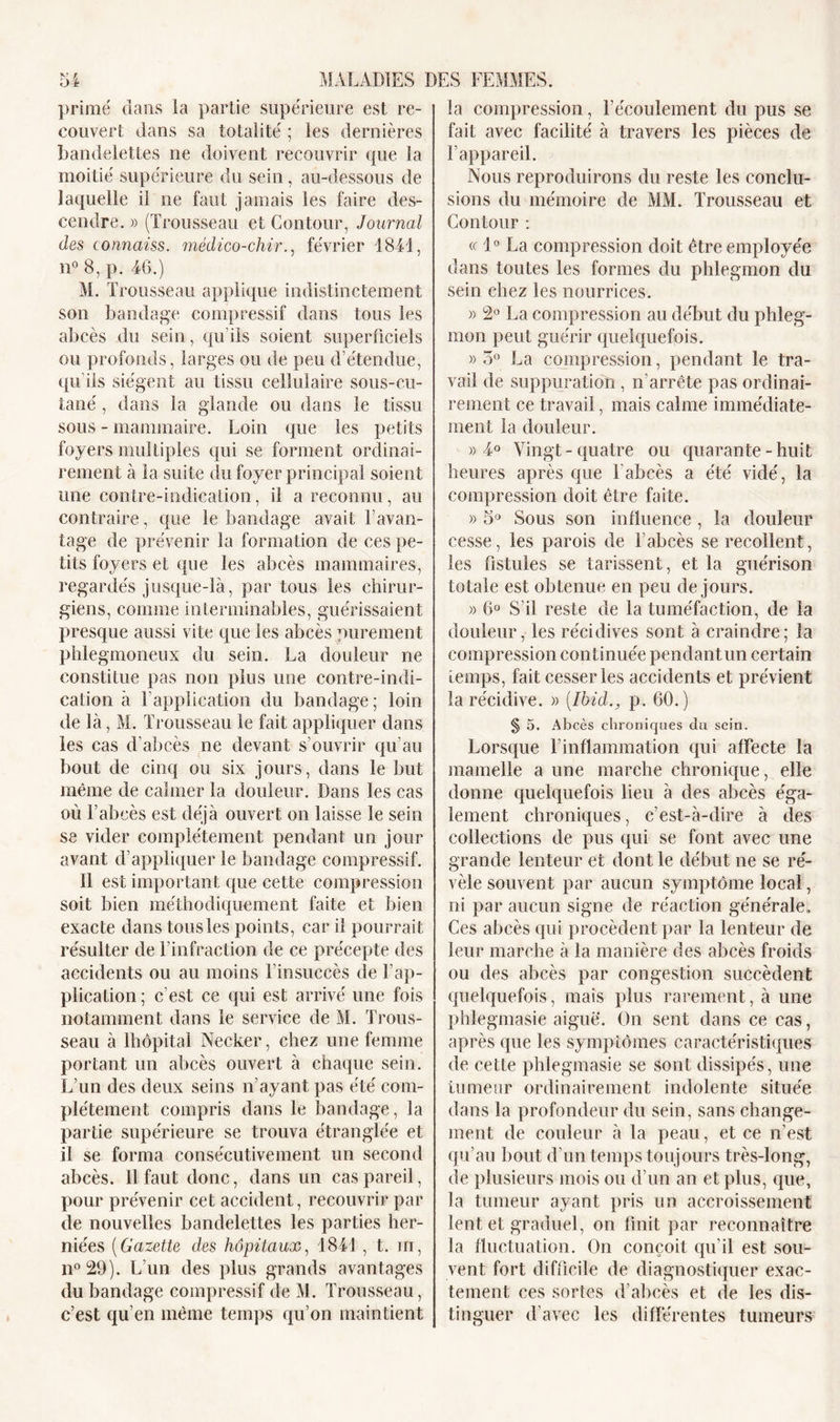 primé dans la partie supérieure est re- couvert dans sa totalité ; les dernières bandelettes ne doivent recouvrir que la moitié supérieure du sein , au-dessous de laquelle il ne faut jamais les faire des- cendre. » (Trousseau et Contour, Journal des connaiss. mêdico-chir., février 1841, n° 8, p. 46.) M. Trousseau applique indistinctement son bandage compressif dans tous les abcès du sein, qu'ils soient superficiels ou profonds, larges ou de peu d’étendue, qu’ils siègent au tissu cellulaire sous-cu- tané , dans la glande ou dans le tissu sous - mammaire. Loin que les petits foyers multiples qui se forment ordinai- rement à la suite du foyer principal soient une contre-indication, il a reconnu, au contraire, que le bandage avait l'avan- tage de prévenir la formation de ces pe- tits foyers et que les abcès mammaires, regardés jusque-là, par tous les chirur- giens, comme interminables, guérissaient presque aussi vite que les abcès purement phlegmoneux du sein. La douleur ne constitue pas non plus une contre-indi- cation à l’application du bandage ; loin de là, M. Trousseau le fait appliquer dans les cas d’abcès ne devant s’ouvrir qu’au bout de cinq ou six jours, dans le but même de calmer la douleur. Dans les cas ou l’abcès est déjà ouvert on laisse le sein se vider complètement pendant un jour avant d’appliquer le bandage compressif. 11 est important que cette compression soit bien méthodiquement faite et bien exacte dans tous les points, car il pourrait résulter de l'infraction de ce précepte des accidents ou au moins l’insuccès de l’ap- plication ; c’est ce qui est arrivé une fois notamment dans le service de M. Trous- seau à Ihôpital Necker, chez une femme portant un abcès ouvert à chaque sein. L’un des deux seins n’ayant pas été com- plètement compris dans le bandage, la partie supérieure se trouva étranglée et il se forma consécutivement un second abcès. 11 faut donc, dans un cas pareil, pour prévenir cet accident, recouvrir par de nouvelles bandelettes les parties her- niées (Gazette des hôpitaux, 1841, t. m, n° 29). L’un des plus grands avantages du bandage compressif de M. Trousseau, c’est qu’en même temps qu’on maintient la compression, l’écoulement du pus se fait avec facilité à travers les pièces de l’appareil. Nous reproduirons du reste les conclu- sions du mémoire de MM. Trousseau et Contour : « 1° La compression doit être employée dans toutes les formes du phlegmon du sein chez les nourrices. » 2° La compression au début du phleg- mon peut guérir quelquefois. » 5° La compression, pendant le tra- vail de suppuration , n’arrête pas ordinai- rement ce travail, mais calme immédiate- ment la douleur. » 4° Vingt-quatre ou quarante - huit heures après que l’abcès a été vidé, la compression doit être faite. » 5° Sous son influence, la douleur cesse, les parois de l’abcès se recollent, les fistules se tarissent, et la guérison totale est obtenue en peu de jours. » 6° S’il reste de la tuméfaction, de la douleur, les récidives sont à craindre; îa compression continuée pendant un certain temps, fait cesser les accidents et prévient la récidive. » [Ibid., p. 60.) § 5. Abcès chroniques du sein. Lorsque l’inflammation qui affecte la mamelle a une marche chronique, elle donne quelquefois lieu à des abcès éga- lement chroniques, c’est-à-dire à des collections de pus qui se font avec une grande lenteur et dont le début ne se ré- vèle souvent par aucun symptôme local, ni par aucun signe de réaction générale. Ces abcès qui procèdent par la lenteur de leur marche à la manière des abcès froids ou des abcès par congestion succèdent quelquefois, mais plus rarement, à une phlegmasie aigue. On sent dans ce cas, après que les symptômes caractéristiques de cette phlegmasie se sont dissipés, une tumeur ordinairement indolente située dans la profondeur du sein, sans change- ment de couleur à la peau, et ce n’est qu’au bout d’un temps toujours très-long, de plusieurs mois ou d’un an et plus, que, la tumeur ayant pris un accroissement lent et graduel, on finit par reconnaître la fluctuation. On conçoit qu’il est sou- vent fort difficile de diagnostiquer exac- tement ces sortes d’abcès et de les dis- tinguer d’avec les différentes tumeurs